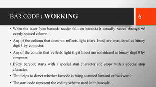 BAR CODE : WORKING
• When the laser from barcode reader falls on barcode it actually passes through 95
evenly spaced column.
• Any of the column that does not reflects light (dark lines) are considered as binary
digit 1 by computer.
• Any of the column that reflects light (light lines) are considered as binary digit 0 by
computer.
• Every barcode starts with a special start character and stops with a special stop
character.
• This helps to detect whether barcode is being scanned forward or backward.
• The start code represent the coding scheme used in in barcode.
6
 