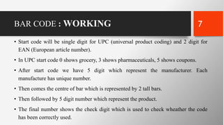 BAR CODE : WORKING
• Start code will be single digit for UPC (universal product coding) and 2 digit for
EAN (European article number).
• In UPC start code 0 shows grocery, 3 shows pharmaceuticals, 5 shows coupons.
• After start code we have 5 digit which represent the manufacturer. Each
manufacture has unique number.
• Then comes the centre of bar which is represented by 2 tall bars.
• Then followed by 5 digit number which represent the product.
• The final number shows the check digit which is used to check wheather the code
has been correctly used.
7
 