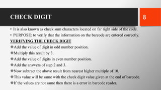 CHECK DIGIT
• It is also known as check sum characters located on far right side of the code.
• PURPOSE: to verify that the information on the barcode are entered correctly.
VERIFYING THE CHECK DIGIT
Add the value of digit in odd number position.
Multiply this result by 3.
Add the value of digits in even number position.
Add the answers of step 2 and 3.
Now subtract the above result from nearest higher multiple of 10.
This value will be same with the check digit value given at the end of barcode.
If the values are not same then there is a error in barcode reader.
8
 