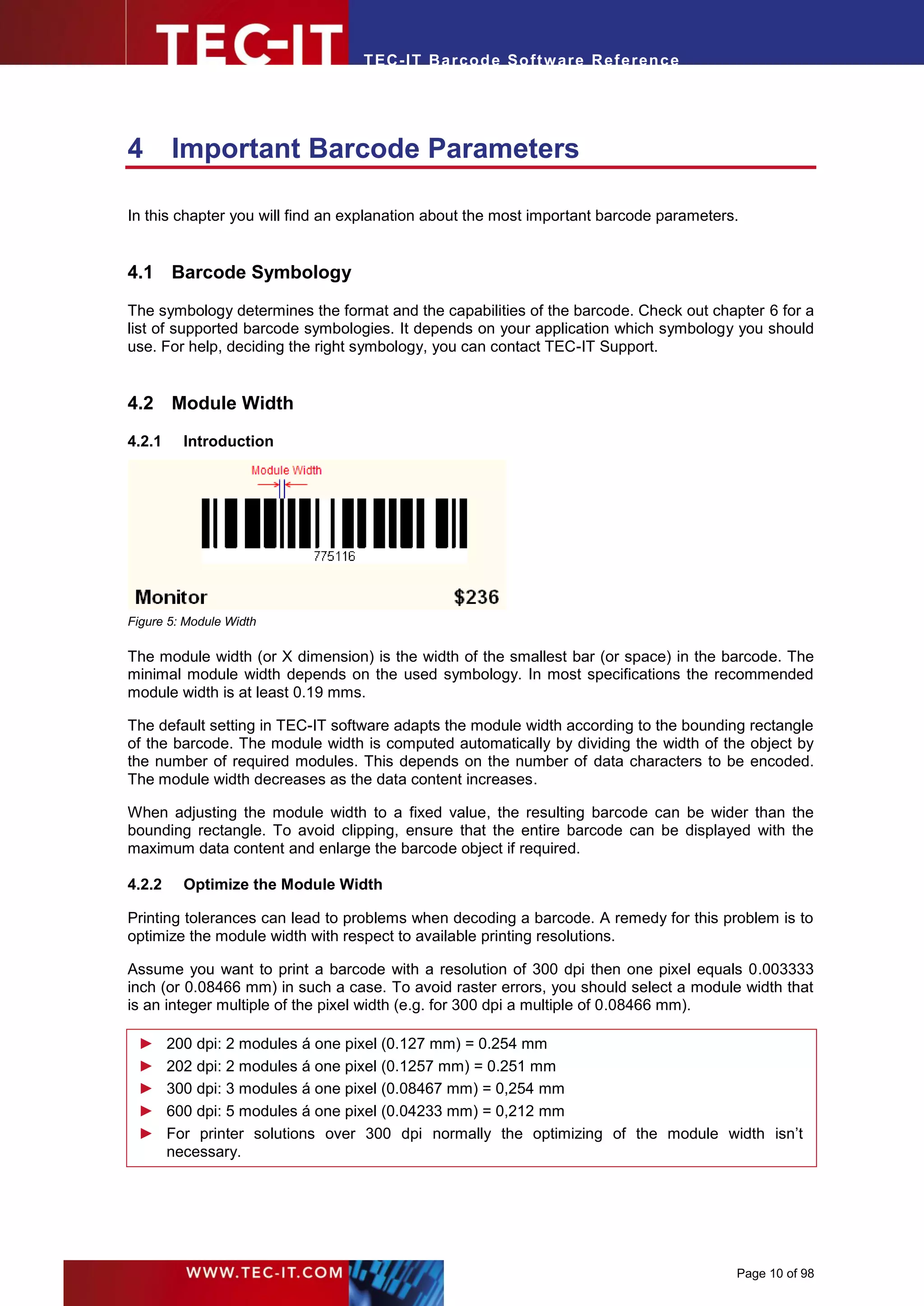 T EC- IT Ba r cod e So ft w are R ef e ren c e




4       Important Barcode Parameters

In this chapter you will find an explanation about the most important barcode parameters.


4.1 Barcode Symbology

The symbology determines the format and the capabilities of the barcode. Check out chapter 6 for a
list of supported barcode symbologies. It depends on your application which symbology you should
use. For help, deciding the right symbology, you can contact TEC-IT Support.


4.2 Module Width
4.2.1     Introduction




Figure 5: Module Width

The module width (or X dimension) is the width of the smallest bar (or space) in the barcode. The
minimal module width depends on the used symbology. In most specifications the recommended
module width is at least 0.19 mms.

The default setting in TEC-IT software adapts the module width according to the bounding rectangle
of the barcode. The module width is computed automatically by dividing the width of the object by
the number of required modules. This depends on the number of data characters to be encoded.
The module width decreases as the data content increases.

When adjusting the module width to a fixed value, the resulting barcode can be wider than the
bounding rectangle. To avoid clipping, ensure that the entire barcode can be displayed with the
maximum data content and enlarge the barcode object if required.

4.2.2     Optimize the Module Width

Printing tolerances can lead to problems when decoding a barcode. A remedy for this problem is to
optimize the module width with respect to available printing resolutions.

Assume you want to print a barcode with a resolution of 300 dpi then one pixel equals 0.003333
inch (or 0.08466 mm) in such a case. To avoid raster errors, you should select a module width that
is an integer multiple of the pixel width (e.g. for 300 dpi a multiple of 0.08466 mm).

 ►      200 dpi: 2 modules á one pixel (0.127 mm) = 0.254 mm
 ►      202 dpi: 2 modules á one pixel (0.1257 mm) = 0.251 mm
 ►      300 dpi: 3 modules á one pixel (0.08467 mm) = 0,254 mm
 ►      600 dpi: 5 modules á one pixel (0.04233 mm) = 0,212 mm
 ►      For printer solutions over 300 dpi normally the optimizing of the module width isn’t
        necessary.




                                                                                        Page 10 of 98
 