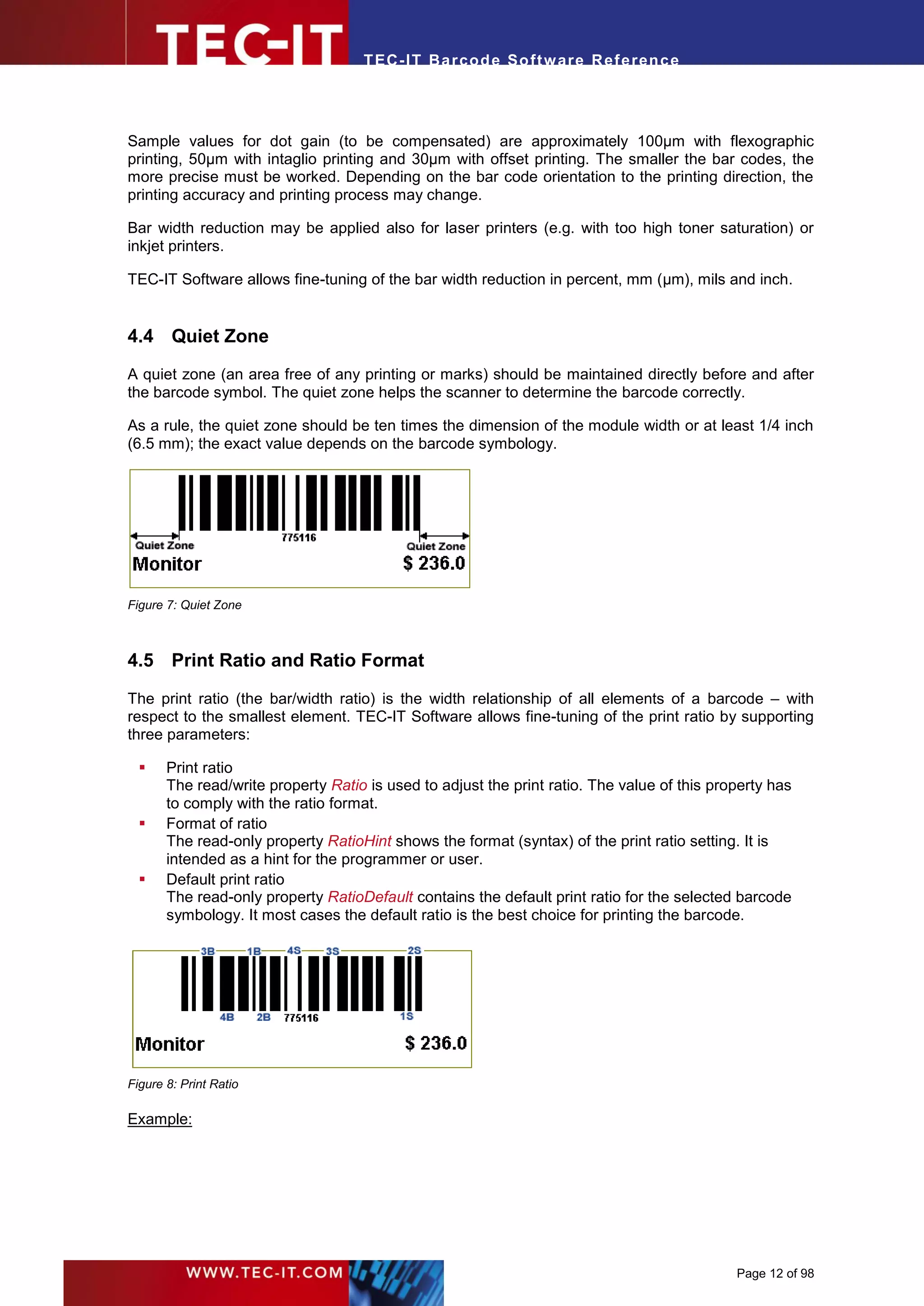 T EC- IT Ba r cod e So ft w are R ef e ren c e




Sample values for dot gain (to be compensated) are approximately 100µm with flexographic
printing, 50µm with intaglio printing and 30µm with offset printing. The smaller the bar codes, the
more precise must be worked. Depending on the bar code orientation to the printing direction, the
printing accuracy and printing process may change.

Bar width reduction may be applied also for laser printers (e.g. with too high toner saturation) or
inkjet printers.

TEC-IT Software allows fine-tuning of the bar width reduction in percent, mm (µm), mils and inch.


4.4 Quiet Zone
A quiet zone (an area free of any printing or marks) should be maintained directly before and after
the barcode symbol. The quiet zone helps the scanner to determine the barcode correctly.

As a rule, the quiet zone should be ten times the dimension of the module width or at least 1/4 inch
(6.5 mm); the exact value depends on the barcode symbology.




Figure 7: Quiet Zone



4.5 Print Ratio and Ratio Format

The print ratio (the bar/width ratio) is the width relationship of all elements of a barcode – with
respect to the smallest element. TEC-IT Software allows fine-tuning of the print ratio by supporting
three parameters:

      Print ratio
       The read/write property Ratio is used to adjust the print ratio. The value of this property has
       to comply with the ratio format.
      Format of ratio
       The read-only property RatioHint shows the format (syntax) of the print ratio setting. It is
       intended as a hint for the programmer or user.
      Default print ratio
       The read-only property RatioDefault contains the default print ratio for the selected barcode
       symbology. It most cases the default ratio is the best choice for printing the barcode.




Figure 8: Print Ratio

Example:




                                                                                             Page 12 of 98
 