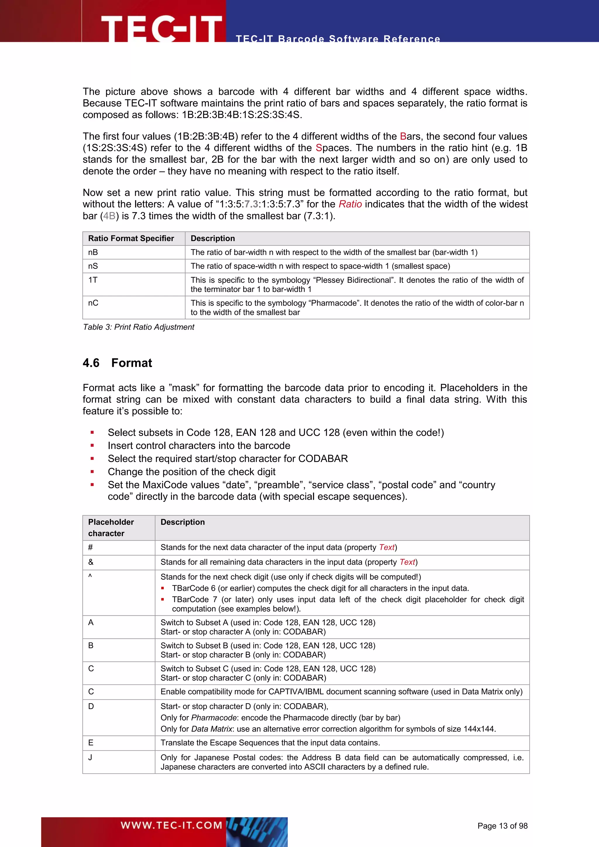 T EC- IT Ba r cod e So ft w are R ef e ren c e




The picture above shows a barcode with 4 different bar widths and 4 different space widths.
Because TEC-IT software maintains the print ratio of bars and spaces separately, the ratio format is
composed as follows: 1B:2B:3B:4B:1S:2S:3S:4S.

The first four values (1B:2B:3B:4B) refer to the 4 different widths of the Bars, the second four values
(1S:2S:3S:4S) refer to the 4 different widths of the Spaces. The numbers in the ratio hint (e.g. 1B
stands for the smallest bar, 2B for the bar with the next larger width and so on) are only used to
denote the order – they have no meaning with respect to the ratio itself.

Now set a new print ratio value. This string must be formatted according to the ratio format, but
without the letters: A value of “1:3:5:7.3:1:3:5:7.3” for the Ratio indicates that the width of the widest
bar (4B) is 7.3 times the width of the smallest bar (7.3:1).

 Ratio Format Specifier       Description
 nB                           The ratio of bar-width n with respect to the width of the smallest bar (bar-width 1)
 nS                           The ratio of space-width n with respect to space-width 1 (smallest space)
 1T                           This is specific to the symbology “Plessey Bidirectional”. It denotes the ratio of the width of
                              the terminator bar 1 to bar-width 1
 nC                           This is specific to the symbology “Pharmacode”. It denotes the ratio of the width of color-bar n
                              to the width of the smallest bar
Table 3: Print Ratio Adjustment



4.6 Format

Format acts like a ”mask” for formatting the barcode data prior to encoding it. Placeholders in the
format string can be mixed with constant data characters to build a final data string. With this
feature it’s possible to:

     Select subsets in Code 128, EAN 128 and UCC 128 (even within the code!)
     Insert control characters into the barcode
     Select the required start/stop character for CODABAR
     Change the position of the check digit
     Set the MaxiCode values “date”, “preamble”, “service class”, “postal code” and “country
      code” directly in the barcode data (with special escape sequences).

 Placeholder         Description
 character
 #                   Stands for the next data character of the input data (property Text)
 &                   Stands for all remaining data characters in the input data (property Text)
 ^                   Stands for the next check digit (use only if check digits will be computed!)
                      TBarCode 6 (or earlier) computes the check digit for all characters in the input data.
                      TBarCode 7 (or later) only uses input data left of the check digit placeholder for check digit
                        computation (see examples below!).
 A                   Switch to Subset A (used in: Code 128, EAN 128, UCC 128)
                     Start- or stop character A (only in: CODABAR)
 B                   Switch to Subset B (used in: Code 128, EAN 128, UCC 128)
                     Start- or stop character B (only in: CODABAR)
 C                   Switch to Subset C (used in: Code 128, EAN 128, UCC 128)
                     Start- or stop character C (only in: CODABAR)
 C                   Enable compatibility mode for CAPTIVA/IBML document scanning software (used in Data Matrix only)
 D                   Start- or stop character D (only in: CODABAR),
                     Only for Pharmacode: encode the Pharmacode directly (bar by bar)
                     Only for Data Matrix: use an alternative error correction algorithm for symbols of size 144x144.
 E                   Translate the Escape Sequences that the input data contains.
 J                   Only for Japanese Postal codes: the Address B data field can be automatically compressed, i.e.
                     Japanese characters are converted into ASCII characters by a defined rule.




                                                                                                                     Page 13 of 98
 