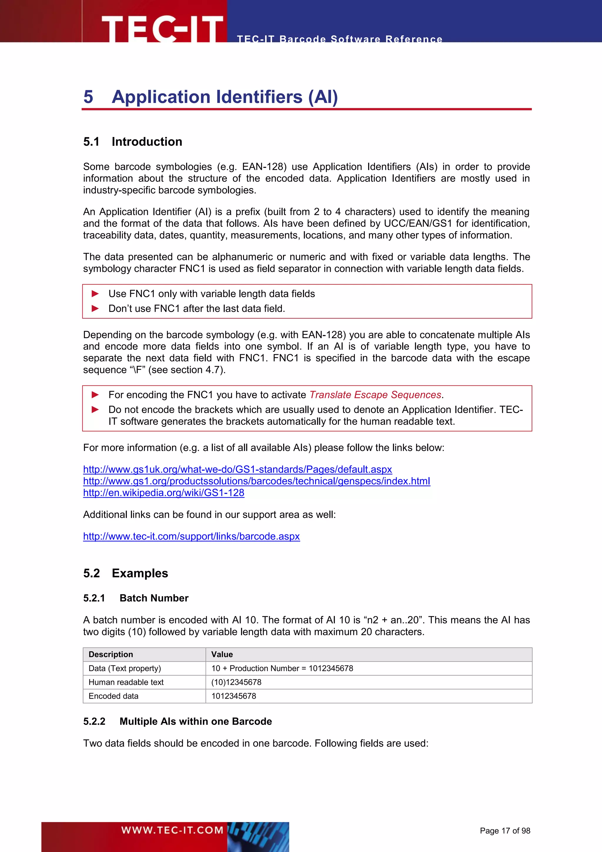 T EC- IT Ba r cod e So ft w are R ef e ren c e




5       Application Identifiers (AI)

5.1 Introduction

Some barcode symbologies (e.g. EAN-128) use Application Identifiers (AIs) in order to provide
information about the structure of the encoded data. Application Identifiers are mostly used in
industry-specific barcode symbologies.

An Application Identifier (AI) is a prefix (built from 2 to 4 characters) used to identify the meaning
and the format of the data that follows. AIs have been defined by UCC/EAN/GS1 for identification,
traceability data, dates, quantity, measurements, locations, and many other types of information.

The data presented can be alphanumeric or numeric and with fixed or variable data lengths. The
symbology character FNC1 is used as field separator in connection with variable length data fields.

 ► Use FNC1 only with variable length data fields
 ► Don’t use FNC1 after the last data field.

Depending on the barcode symbology (e.g. with EAN-128) you are able to concatenate multiple AIs
and encode more data fields into one symbol. If an AI is of variable length type, you have to
separate the next data field with FNC1. FNC1 is specified in the barcode data with the escape
sequence “F” (see section 4.7).

 ► For encoding the FNC1 you have to activate Translate Escape Sequences.
 ► Do not encode the brackets which are usually used to denote an Application Identifier. TEC-
   IT software generates the brackets automatically for the human readable text.

For more information (e.g. a list of all available AIs) please follow the links below:

http://www.gs1uk.org/what-we-do/GS1-standards/Pages/default.aspx
http://www.gs1.org/productssolutions/barcodes/technical/genspecs/index.html
http://en.wikipedia.org/wiki/GS1-128

Additional links can be found in our support area as well:

http://www.tec-it.com/support/links/barcode.aspx


5.2 Examples
5.2.1    Batch Number

A batch number is encoded with AI 10. The format of AI 10 is “n2 + an..20”. This means the AI has
two digits (10) followed by variable length data with maximum 20 characters.

 Description                  Value
 Data (Text property)         10 + Production Number = 1012345678
 Human readable text          (10)12345678
 Encoded data                 1012345678


5.2.2    Multiple AIs within one Barcode

Two data fields should be encoded in one barcode. Following fields are used:




                                                                                          Page 17 of 98
 