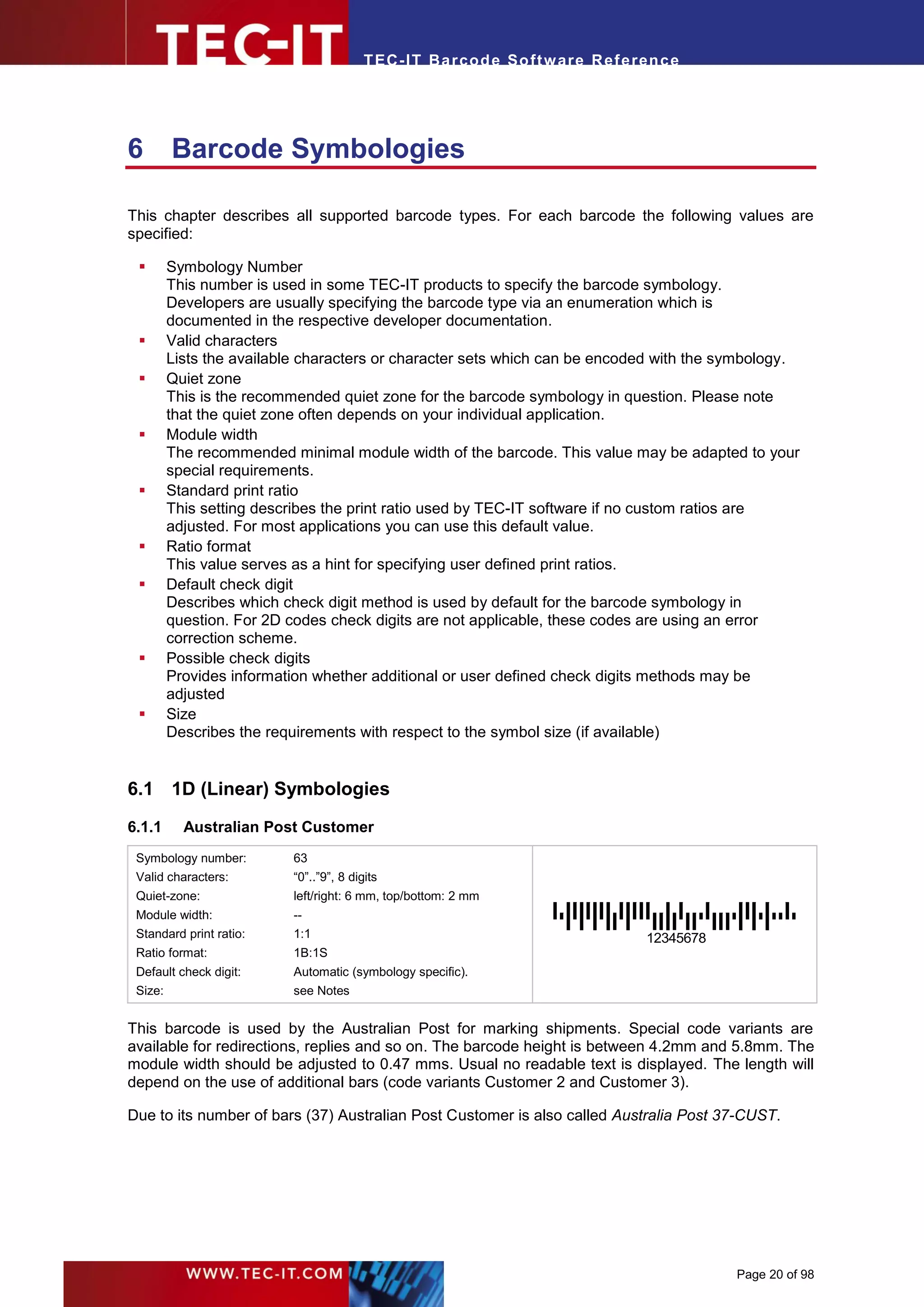 T EC- IT Ba r cod e So ft w are R ef e ren c e




6        Barcode Symbologies

This chapter describes all supported barcode types. For each barcode the following values are
specified:

        Symbology Number
         This number is used in some TEC-IT products to specify the barcode symbology.
         Developers are usually specifying the barcode type via an enumeration which is
         documented in the respective developer documentation.
        Valid characters
         Lists the available characters or character sets which can be encoded with the symbology.
        Quiet zone
         This is the recommended quiet zone for the barcode symbology in question. Please note
         that the quiet zone often depends on your individual application.
        Module width
         The recommended minimal module width of the barcode. This value may be adapted to your
         special requirements.
        Standard print ratio
         This setting describes the print ratio used by TEC-IT software if no custom ratios are
         adjusted. For most applications you can use this default value.
        Ratio format
         This value serves as a hint for specifying user defined print ratios.
        Default check digit
         Describes which check digit method is used by default for the barcode symbology in
         question. For 2D codes check digits are not applicable, these codes are using an error
         correction scheme.
        Possible check digits
         Provides information whether additional or user defined check digits methods may be
         adjusted
        Size
         Describes the requirements with respect to the symbol size (if available)


6.1 1D (Linear) Symbologies
6.1.1      Australian Post Customer
 Symbology number:        63
 Valid characters:        “0”..”9”, 8 digits
 Quiet-zone:              left/right: 6 mm, top/bottom: 2 mm
 Module width:            --
 Standard print ratio:    1:1                                                     12345678
 Ratio format:            1B:1S
 Default check digit:     Automatic (symbology specific).
 Size:                    see Notes


This barcode is used by the Australian Post for marking shipments. Special code variants are
available for redirections, replies and so on. The barcode height is between 4.2mm and 5.8mm. The
module width should be adjusted to 0.47 mms. Usual no readable text is displayed. The length will
depend on the use of additional bars (code variants Customer 2 and Customer 3).

Due to its number of bars (37) Australian Post Customer is also called Australia Post 37-CUST.




                                                                                             Page 20 of 98
 