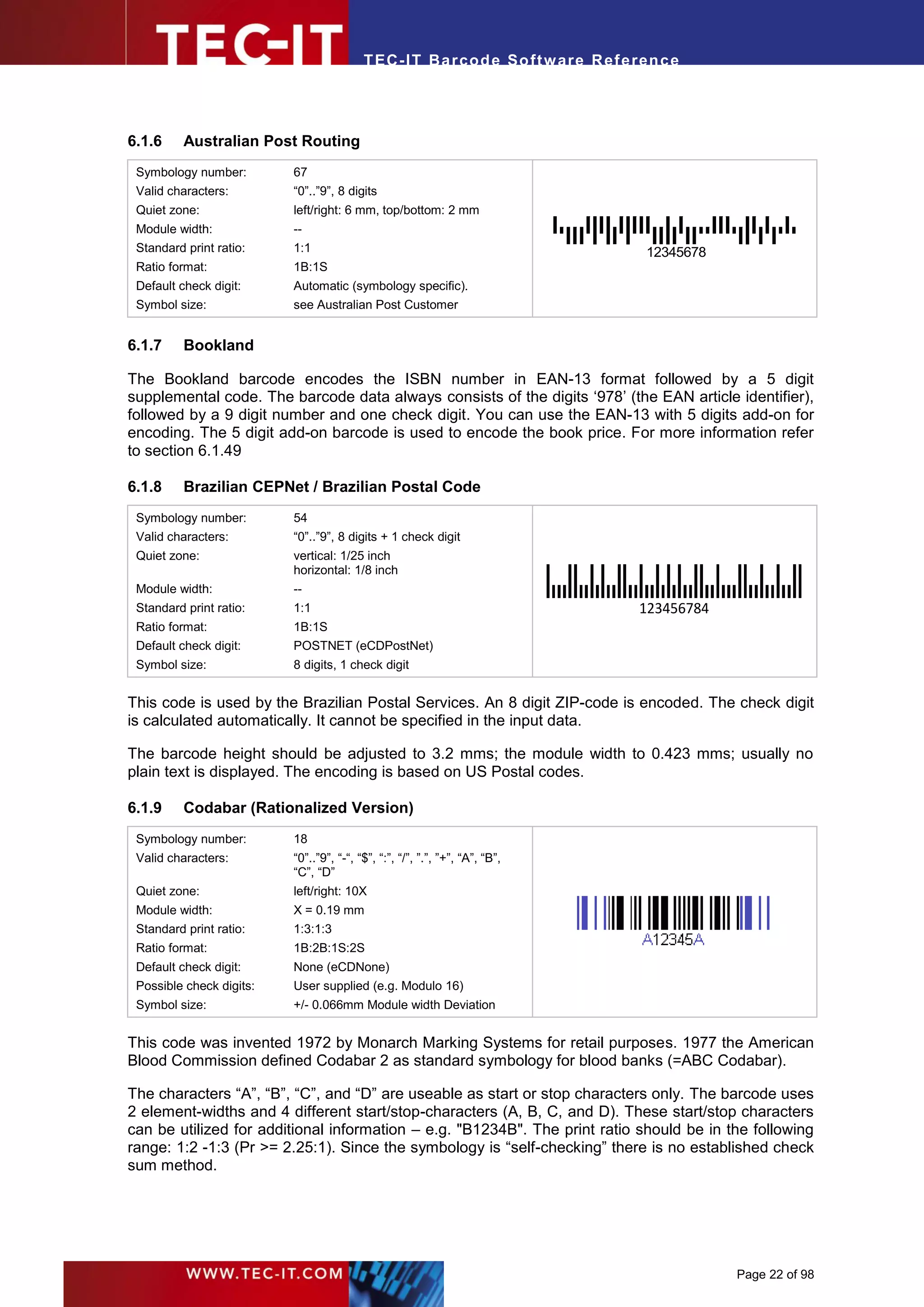 T EC- IT Ba r cod e So ft w are R ef e ren c e




6.1.6     Australian Post Routing
 Symbology number:        67
 Valid characters:        “0”..”9”, 8 digits
 Quiet zone:              left/right: 6 mm, top/bottom: 2 mm
 Module width:            --
 Standard print ratio:    1:1                                                      12345678
 Ratio format:            1B:1S
 Default check digit:     Automatic (symbology specific).
 Symbol size:             see Australian Post Customer


6.1.7     Bookland

The Bookland barcode encodes the ISBN number in EAN-13 format followed by a 5 digit
supplemental code. The barcode data always consists of the digits ‘978’ (the EAN article identifier),
followed by a 9 digit number and one check digit. You can use the EAN-13 with 5 digits add-on for
encoding. The 5 digit add-on barcode is used to encode the book price. For more information refer
to section 6.1.49

6.1.8     Brazilian CEPNet / Brazilian Postal Code
 Symbology number:        54
 Valid characters:        “0”..”9”, 8 digits + 1 check digit
 Quiet zone:              vertical: 1/25 inch
                          horizontal: 1/8 inch
 Module width:            --
 Standard print ratio:    1:1                                                     123456784
 Ratio format:            1B:1S
 Default check digit:     POSTNET (eCDPostNet)
 Symbol size:             8 digits, 1 check digit


This code is used by the Brazilian Postal Services. An 8 digit ZIP-code is encoded. The check digit
is calculated automatically. It cannot be specified in the input data.

The barcode height should be adjusted to 3.2 mms; the module width to 0.423 mms; usually no
plain text is displayed. The encoding is based on US Postal codes.

6.1.9     Codabar (Rationalized Version)
 Symbology number:        18
 Valid characters:        “0”..”9”, “-“, “$”, “:”, “/”, ”.”, ”+”, “A”, “B”,
                          “C”, “D”
 Quiet zone:              left/right: 10X
 Module width:            X = 0.19 mm
 Standard print ratio:    1:3:1:3
 Ratio format:            1B:2B:1S:2S
 Default check digit:     None (eCDNone)
 Possible check digits:   User supplied (e.g. Modulo 16)
 Symbol size:             +/- 0.066mm Module width Deviation


This code was invented 1972 by Monarch Marking Systems for retail purposes. 1977 the American
Blood Commission defined Codabar 2 as standard symbology for blood banks (=ABC Codabar).

The characters “A”, “B”, “C”, and “D” are useable as start or stop characters only. The barcode uses
2 element-widths and 4 different start/stop-characters (A, B, C, and D). These start/stop characters
can be utilized for additional information – e.g. "B1234B". The print ratio should be in the following
range: 1:2 -1:3 (Pr >= 2.25:1). Since the symbology is “self-checking” there is no established check
sum method.




                                                                                              Page 22 of 98
 