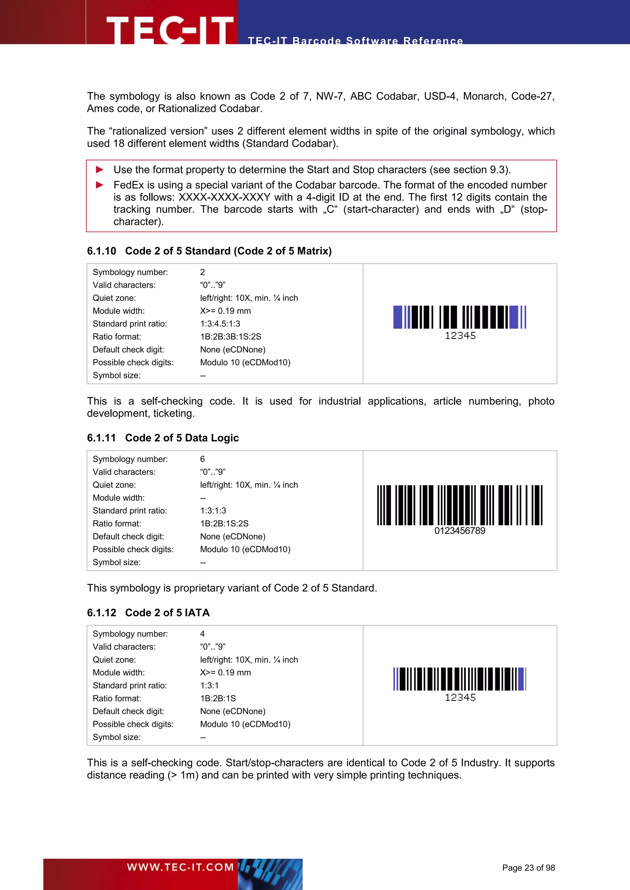 T EC- IT Ba r cod e So ft w are R ef e ren c e




The symbology is also known as Code 2 of 7, NW-7, ABC Codabar, USD-4, Monarch, Code-27,
Ames code, or Rationalized Codabar.

The “rationalized version” uses 2 different element widths in spite of the original symbology, which
used 18 different element widths (Standard Codabar).

 ► Use the format property to determine the Start and Stop characters (see section 9.3).
 ► FedEx is using a special variant of the Codabar barcode. The format of the encoded number
   is as follows: XXXX-XXXX-XXXY with a 4-digit ID at the end. The first 12 digits contain the
   tracking number. The barcode starts with „C“ (start-character) and ends with „D“ (stop-
   character).

6.1.10 Code 2 of 5 Standard (Code 2 of 5 Matrix)
 Symbology number:        2
 Valid characters:        “0”..”9”
 Quiet zone:              left/right: 10X, min. ¼ inch
 Module width:            X>= 0.19 mm
 Standard print ratio:    1:3:4.5:1:3
 Ratio format:            1B:2B:3B:1S:2S
 Default check digit:     None (eCDNone)
 Possible check digits:   Modulo 10 (eCDMod10)
 Symbol size:             --


This is a self-checking code. It is used for industrial applications, article numbering, photo
development, ticketing.

6.1.11 Code 2 of 5 Data Logic
 Symbology number:        6
 Valid characters:        “0”..”9”
 Quiet zone:              left/right: 10X, min. ¼ inch
 Module width:            --
 Standard print ratio:    1:3:1:3
 Ratio format:            1B:2B:1S:2S
                                                                               0123456789
 Default check digit:     None (eCDNone)
 Possible check digits:   Modulo 10 (eCDMod10)
 Symbol size:             --


This symbology is proprietary variant of Code 2 of 5 Standard.

6.1.12 Code 2 of 5 IATA
 Symbology number:        4
 Valid characters:        “0”..”9”
 Quiet zone:              left/right: 10X, min. ¼ inch
 Module width:            X>= 0.19 mm
 Standard print ratio:    1:3:1
 Ratio format:            1B:2B:1S
 Default check digit:     None (eCDNone)
 Possible check digits:   Modulo 10 (eCDMod10)
 Symbol size:             --


This is a self-checking code. Start/stop-characters are identical to Code 2 of 5 Industry. It supports
distance reading (> 1m) and can be printed with very simple printing techniques.




                                                                                            Page 23 of 98
 