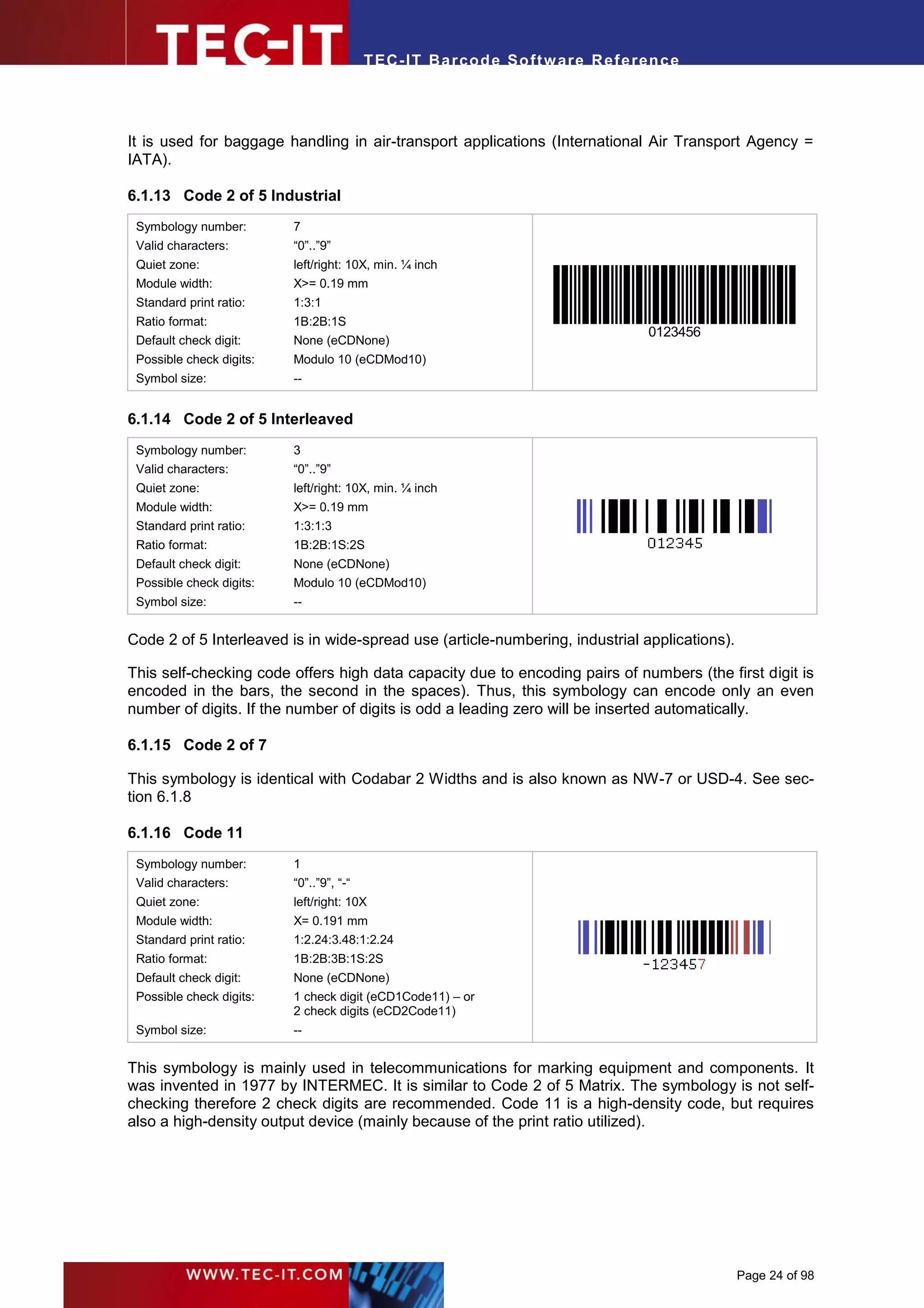 T EC- IT Ba r cod e So ft w are R ef e ren c e




It is used for baggage handling in air-transport applications (International Air Transport Agency =
IATA).

6.1.13 Code 2 of 5 Industrial
 Symbology number:        7
 Valid characters:        “0”..”9”
 Quiet zone:              left/right: 10X, min. ¼ inch
 Module width:            X>= 0.19 mm
 Standard print ratio:    1:3:1
 Ratio format:            1B:2B:1S
                                                                                   0123456
 Default check digit:     None (eCDNone)
 Possible check digits:   Modulo 10 (eCDMod10)
 Symbol size:             --


6.1.14 Code 2 of 5 Interleaved
 Symbology number:        3
 Valid characters:        “0”..”9”
 Quiet zone:              left/right: 10X, min. ¼ inch
 Module width:            X>= 0.19 mm
 Standard print ratio:    1:3:1:3
 Ratio format:            1B:2B:1S:2S
 Default check digit:     None (eCDNone)
 Possible check digits:   Modulo 10 (eCDMod10)
 Symbol size:             --


Code 2 of 5 Interleaved is in wide-spread use (article-numbering, industrial applications).

This self-checking code offers high data capacity due to encoding pairs of numbers (the first digit is
encoded in the bars, the second in the spaces). Thus, this symbology can encode only an even
number of digits. If the number of digits is odd a leading zero will be inserted automatically.

6.1.15 Code 2 of 7

This symbology is identical with Codabar 2 Widths and is also known as NW-7 or USD-4. See sec-
tion 6.1.8

6.1.16 Code 11
 Symbology number:        1
 Valid characters:        “0”..”9”, “-“
 Quiet zone:              left/right: 10X
 Module width:            X= 0.191 mm
 Standard print ratio:    1:2.24:3.48:1:2.24
 Ratio format:            1B:2B:3B:1S:2S
 Default check digit:     None (eCDNone)
 Possible check digits:   1 check digit (eCD1Code11) – or
                          2 check digits (eCD2Code11)
 Symbol size:             --


This symbology is mainly used in telecommunications for marking equipment and components. It
was invented in 1977 by INTERMEC. It is similar to Code 2 of 5 Matrix. The symbology is not self-
checking therefore 2 check digits are recommended. Code 11 is a high-density code, but requires
also a high-density output device (mainly because of the print ratio utilized).




                                                                                              Page 24 of 98
 