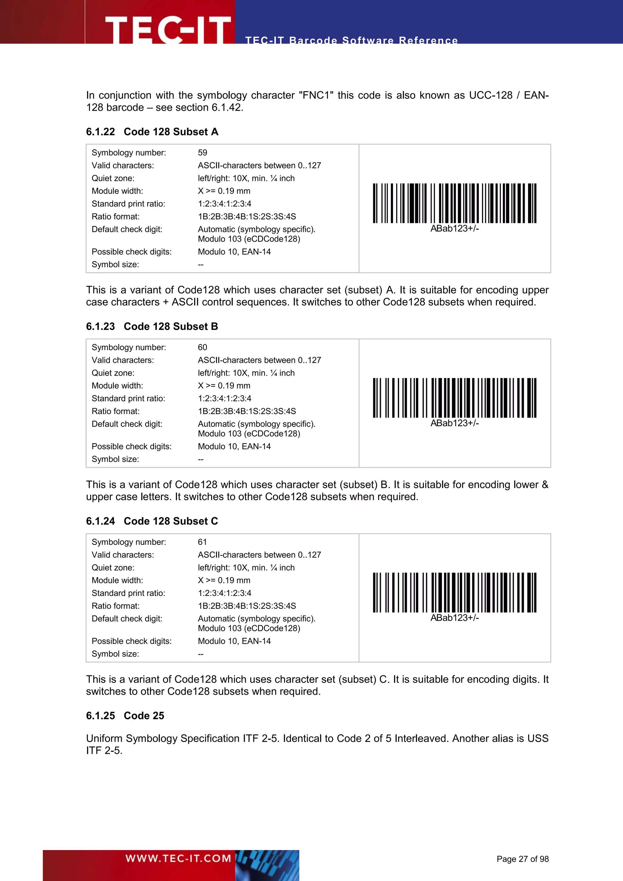 T EC- IT Ba r cod e So ft w are R ef e ren c e




In conjunction with the symbology character "FNC1" this code is also known as UCC-128 / EAN-
128 barcode – see section 6.1.42.

6.1.22 Code 128 Subset A
 Symbology number:        59
 Valid characters:        ASCII-characters between 0..127
 Quiet zone:              left/right: 10X, min. ¼ inch
 Module width:            X >= 0.19 mm
 Standard print ratio:    1:2:3:4:1:2:3:4
 Ratio format:            1B:2B:3B:4B:1S:2S:3S:4S
 Default check digit:     Automatic (symbology specific).                      ABab123+/-
                          Modulo 103 (eCDCode128)
 Possible check digits:   Modulo 10, EAN-14
 Symbol size:             --


This is a variant of Code128 which uses character set (subset) A. It is suitable for encoding upper
case characters + ASCII control sequences. It switches to other Code128 subsets when required.

6.1.23 Code 128 Subset B
 Symbology number:        60
 Valid characters:        ASCII-characters between 0..127
 Quiet zone:              left/right: 10X, min. ¼ inch
 Module width:            X >= 0.19 mm
 Standard print ratio:    1:2:3:4:1:2:3:4
 Ratio format:            1B:2B:3B:4B:1S:2S:3S:4S
 Default check digit:     Automatic (symbology specific).                      ABab123+/-
                          Modulo 103 (eCDCode128)
 Possible check digits:   Modulo 10, EAN-14
 Symbol size:             --


This is a variant of Code128 which uses character set (subset) B. It is suitable for encoding lower &
upper case letters. It switches to other Code128 subsets when required.

6.1.24 Code 128 Subset C
 Symbology number:        61
 Valid characters:        ASCII-characters between 0..127
 Quiet zone:              left/right: 10X, min. ¼ inch
 Module width:            X >= 0.19 mm
 Standard print ratio:    1:2:3:4:1:2:3:4
 Ratio format:            1B:2B:3B:4B:1S:2S:3S:4S
 Default check digit:     Automatic (symbology specific).                      ABab123+/-
                          Modulo 103 (eCDCode128)
 Possible check digits:   Modulo 10, EAN-14
 Symbol size:             --


This is a variant of Code128 which uses character set (subset) C. It is suitable for encoding digits. It
switches to other Code128 subsets when required.

6.1.25 Code 25

Uniform Symbology Specification ITF 2-5. Identical to Code 2 of 5 Interleaved. Another alias is USS
ITF 2-5.




                                                                                            Page 27 of 98
 