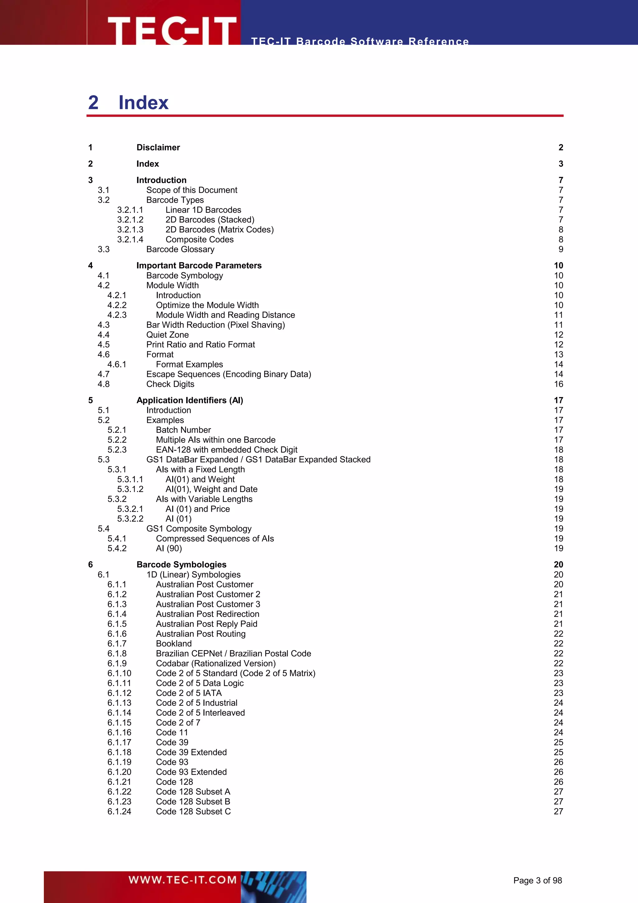 T EC- IT Ba r cod e So ft w are R ef e ren c e




2         Index

1               Disclaimer                                                                              2
2               Index                                                                                   3
3            Introduction                                                                               7
    3.1         Scope of this Document                                                                  7
    3.2         Barcode Types                                                                           7
        3.2.1.1     Linear 1D Barcodes                                                                  7
        3.2.1.2     2D Barcodes (Stacked)                                                               7
        3.2.1.3     2D Barcodes (Matrix Codes)                                                          8
        3.2.1.4     Composite Codes                                                                     8
    3.3         Barcode Glossary                                                                        9
4               Important Barcode Parameters                                                          10
    4.1           Barcode Symbology                                                                   10
    4.2           Module Width                                                                        10
       4.2.1         Introduction                                                                     10
       4.2.2         Optimize the Module Width                                                        10
       4.2.3         Module Width and Reading Distance                                                11
    4.3           Bar Width Reduction (Pixel Shaving)                                                 11
    4.4           Quiet Zone                                                                          12
    4.5           Print Ratio and Ratio Format                                                        12
    4.6           Format                                                                              13
       4.6.1         Format Examples                                                                  14
    4.7           Escape Sequences (Encoding Binary Data)                                             14
    4.8           Check Digits                                                                        16
5              Application Identifiers (AI)                                                           17
    5.1           Introduction                                                                        17
    5.2           Examples                                                                            17
       5.2.1         Batch Number                                                                     17
       5.2.2         Multiple AIs within one Barcode                                                  17
       5.2.3         EAN-128 with embedded Check Digit                                                18
    5.3           GS1 DataBar Expanded / GS1 DataBar Expanded Stacked                                 18
       5.3.1         AIs with a Fixed Length                                                          18
          5.3.1.1       AI(01) and Weight                                                             18
          5.3.1.2       AI(01), Weight and Date                                                       19
       5.3.2         AIs with Variable Lengths                                                        19
          5.3.2.1       AI (01) and Price                                                             19
          5.3.2.2       AI (01)                                                                       19
    5.4           GS1 Composite Symbology                                                             19
       5.4.1         Compressed Sequences of AIs                                                      19
       5.4.2         AI (90)                                                                          19
6               Barcode Symbologies                                                                   20
    6.1           1D (Linear) Symbologies                                                             20
       6.1.1        Australian Post Customer                                                          20
       6.1.2        Australian Post Customer 2                                                        21
       6.1.3        Australian Post Customer 3                                                        21
       6.1.4        Australian Post Redirection                                                       21
       6.1.5        Australian Post Reply Paid                                                        21
       6.1.6        Australian Post Routing                                                           22
       6.1.7        Bookland                                                                          22
       6.1.8        Brazilian CEPNet / Brazilian Postal Code                                          22
       6.1.9        Codabar (Rationalized Version)                                                    22
       6.1.10       Code 2 of 5 Standard (Code 2 of 5 Matrix)                                         23
       6.1.11       Code 2 of 5 Data Logic                                                            23
       6.1.12       Code 2 of 5 IATA                                                                  23
       6.1.13       Code 2 of 5 Industrial                                                            24
       6.1.14       Code 2 of 5 Interleaved                                                           24
       6.1.15       Code 2 of 7                                                                       24
       6.1.16       Code 11                                                                           24
       6.1.17       Code 39                                                                           25
       6.1.18       Code 39 Extended                                                                  25
       6.1.19       Code 93                                                                           26
       6.1.20       Code 93 Extended                                                                  26
       6.1.21       Code 128                                                                          26
       6.1.22       Code 128 Subset A                                                                 27
       6.1.23       Code 128 Subset B                                                                 27
       6.1.24       Code 128 Subset C                                                                 27




                                                                                             Page 3 of 98
 