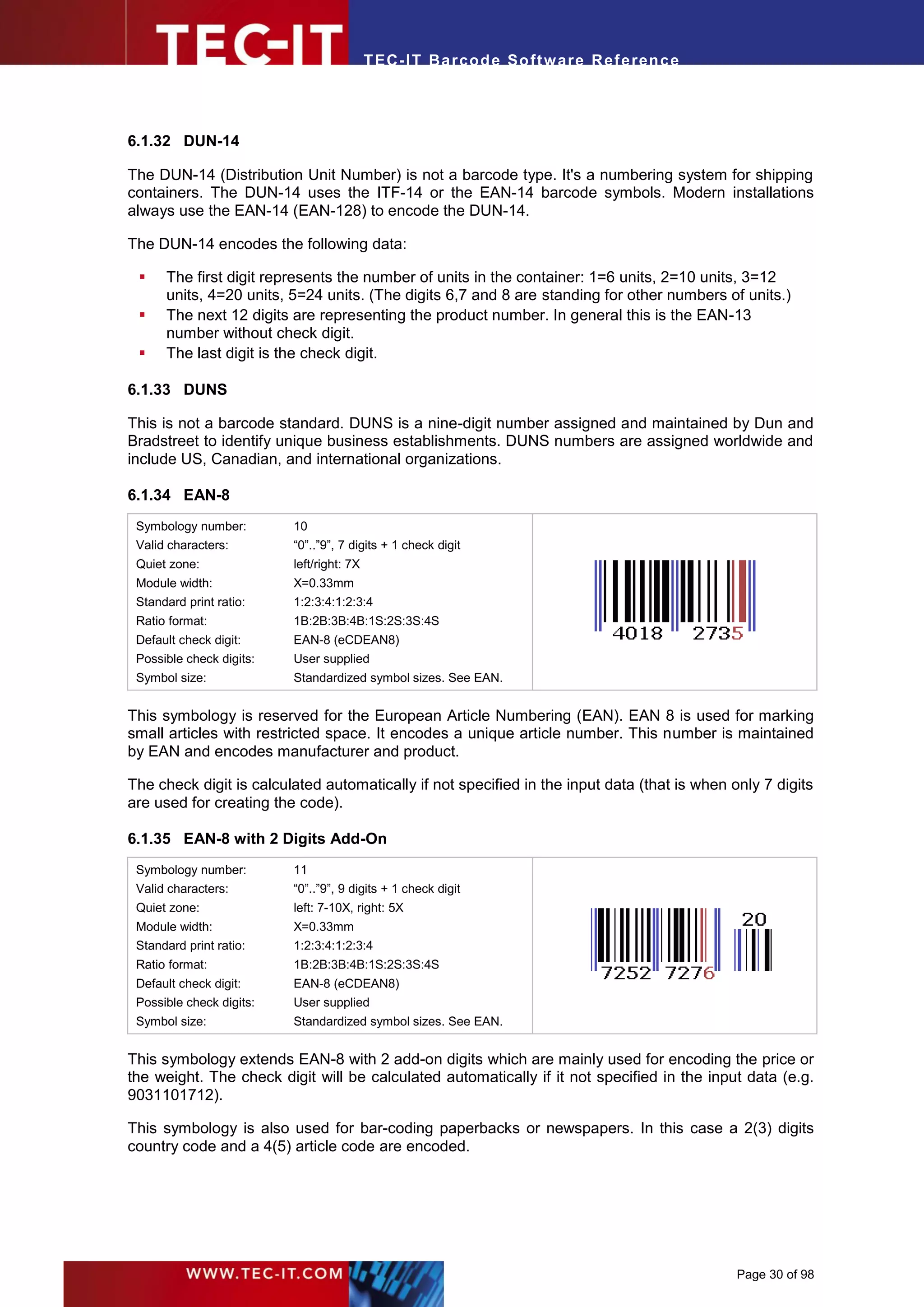 T EC- IT Ba r cod e So ft w are R ef e ren c e




6.1.32 DUN-14

The DUN-14 (Distribution Unit Number) is not a barcode type. It's a numbering system for shipping
containers. The DUN-14 uses the ITF-14 or the EAN-14 barcode symbols. Modern installations
always use the EAN-14 (EAN-128) to encode the DUN-14.

The DUN-14 encodes the following data:

     The first digit represents the number of units in the container: 1=6 units, 2=10 units, 3=12
      units, 4=20 units, 5=24 units. (The digits 6,7 and 8 are standing for other numbers of units.)
     The next 12 digits are representing the product number. In general this is the EAN-13
      number without check digit.
     The last digit is the check digit.

6.1.33 DUNS

This is not a barcode standard. DUNS is a nine-digit number assigned and maintained by Dun and
Bradstreet to identify unique business establishments. DUNS numbers are assigned worldwide and
include US, Canadian, and international organizations.

6.1.34 EAN-8
 Symbology number:        10
 Valid characters:        “0”..”9”, 7 digits + 1 check digit
 Quiet zone:              left/right: 7X
 Module width:            X=0.33mm
 Standard print ratio:    1:2:3:4:1:2:3:4
 Ratio format:            1B:2B:3B:4B:1S:2S:3S:4S
 Default check digit:     EAN-8 (eCDEAN8)
 Possible check digits:   User supplied
 Symbol size:             Standardized symbol sizes. See EAN.


This symbology is reserved for the European Article Numbering (EAN). EAN 8 is used for marking
small articles with restricted space. It encodes a unique article number. This number is maintained
by EAN and encodes manufacturer and product.

The check digit is calculated automatically if not specified in the input data (that is when only 7 digits
are used for creating the code).

6.1.35 EAN-8 with 2 Digits Add-On
 Symbology number:        11
 Valid characters:        “0”..”9”, 9 digits + 1 check digit
 Quiet zone:              left: 7-10X, right: 5X
 Module width:            X=0.33mm
 Standard print ratio:    1:2:3:4:1:2:3:4
 Ratio format:            1B:2B:3B:4B:1S:2S:3S:4S
 Default check digit:     EAN-8 (eCDEAN8)
 Possible check digits:   User supplied
 Symbol size:             Standardized symbol sizes. See EAN.


This symbology extends EAN-8 with 2 add-on digits which are mainly used for encoding the price or
the weight. The check digit will be calculated automatically if it not specified in the input data (e.g.
9031101712).

This symbology is also used for bar-coding paperbacks or newspapers. In this case a 2(3) digits
country code and a 4(5) article code are encoded.




                                                                                              Page 30 of 98
 