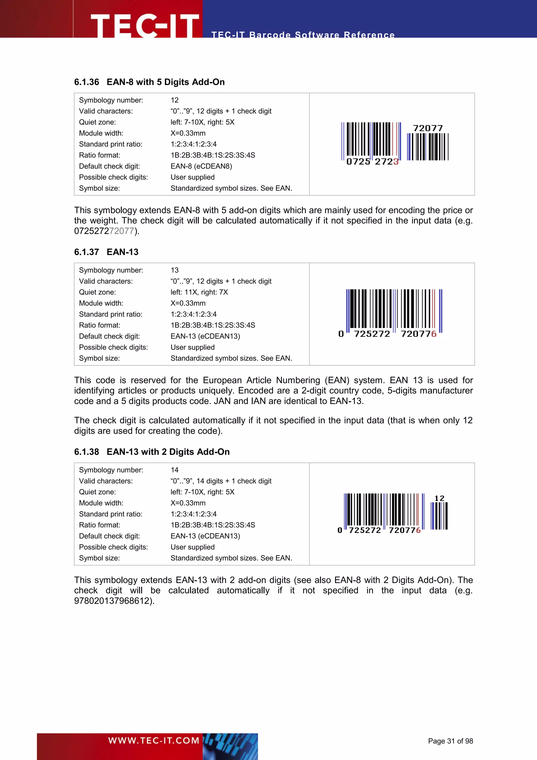 T EC- IT Ba r cod e So ft w are R ef e ren c e




6.1.36 EAN-8 with 5 Digits Add-On
 Symbology number:        12
 Valid characters:        “0”..”9”, 12 digits + 1 check digit
 Quiet zone:              left: 7-10X, right: 5X
 Module width:            X=0.33mm
 Standard print ratio:    1:2:3:4:1:2:3:4
 Ratio format:            1B:2B:3B:4B:1S:2S:3S:4S
 Default check digit:     EAN-8 (eCDEAN8)
 Possible check digits:   User supplied
 Symbol size:             Standardized symbol sizes. See EAN.


This symbology extends EAN-8 with 5 add-on digits which are mainly used for encoding the price or
the weight. The check digit will be calculated automatically if it not specified in the input data (e.g.
072527272077).

6.1.37 EAN-13
 Symbology number:        13
 Valid characters:        “0”..”9”, 12 digits + 1 check digit
 Quiet zone:              left: 11X, right: 7X
 Module width:            X=0.33mm
 Standard print ratio:    1:2:3:4:1:2:3:4
 Ratio format:            1B:2B:3B:4B:1S:2S:3S:4S
 Default check digit:     EAN-13 (eCDEAN13)
 Possible check digits:   User supplied
 Symbol size:             Standardized symbol sizes. See EAN.


This code is reserved for the European Article Numbering (EAN) system. EAN 13 is used for
identifying articles or products uniquely. Encoded are a 2-digit country code, 5-digits manufacturer
code and a 5 digits products code. JAN and IAN are identical to EAN-13.

The check digit is calculated automatically if it not specified in the input data (that is when only 12
digits are used for creating the code).

6.1.38 EAN-13 with 2 Digits Add-On
 Symbology number:        14
 Valid characters:        “0”..”9”, 14 digits + 1 check digit
 Quiet zone:              left: 7-10X, right: 5X
 Module width:            X=0.33mm
 Standard print ratio:    1:2:3:4:1:2:3:4
 Ratio format:            1B:2B:3B:4B:1S:2S:3S:4S
 Default check digit:     EAN-13 (eCDEAN13)
 Possible check digits:   User supplied
 Symbol size:             Standardized symbol sizes. See EAN.


This symbology extends EAN-13 with 2 add-on digits (see also EAN-8 with 2 Digits Add-On). The
check digit will be calculated automatically if it not specified in the input data (e.g.
978020137968612).




                                                                                            Page 31 of 98
 