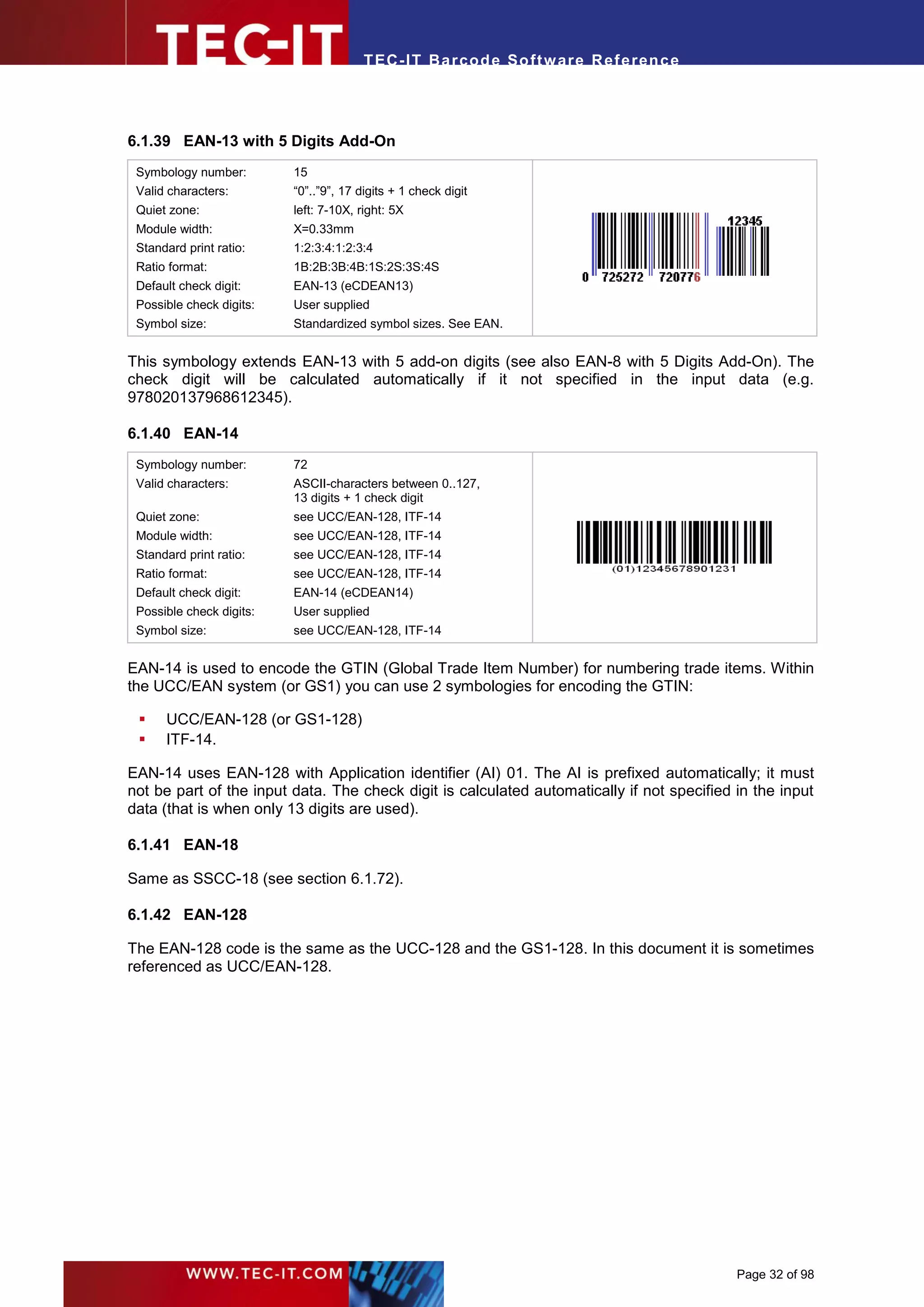 T EC- IT Ba r cod e So ft w are R ef e ren c e




6.1.39 EAN-13 with 5 Digits Add-On
 Symbology number:        15
 Valid characters:        “0”..”9”, 17 digits + 1 check digit
 Quiet zone:              left: 7-10X, right: 5X
 Module width:            X=0.33mm
 Standard print ratio:    1:2:3:4:1:2:3:4
 Ratio format:            1B:2B:3B:4B:1S:2S:3S:4S
 Default check digit:     EAN-13 (eCDEAN13)
 Possible check digits:   User supplied
 Symbol size:             Standardized symbol sizes. See EAN.


This symbology extends EAN-13 with 5 add-on digits (see also EAN-8 with 5 Digits Add-On). The
check digit will be calculated automatically if it not specified in the input data (e.g.
978020137968612345).

6.1.40 EAN-14
 Symbology number:        72
 Valid characters:        ASCII-characters between 0..127,
                          13 digits + 1 check digit
 Quiet zone:              see UCC/EAN-128, ITF-14
 Module width:            see UCC/EAN-128, ITF-14
 Standard print ratio:    see UCC/EAN-128, ITF-14
 Ratio format:            see UCC/EAN-128, ITF-14
 Default check digit:     EAN-14 (eCDEAN14)
 Possible check digits:   User supplied
 Symbol size:             see UCC/EAN-128, ITF-14


EAN-14 is used to encode the GTIN (Global Trade Item Number) for numbering trade items. Within
the UCC/EAN system (or GS1) you can use 2 symbologies for encoding the GTIN:

     UCC/EAN-128 (or GS1-128)
     ITF-14.

EAN-14 uses EAN-128 with Application identifier (AI) 01. The AI is prefixed automatically; it must
not be part of the input data. The check digit is calculated automatically if not specified in the input
data (that is when only 13 digits are used).

6.1.41 EAN-18

Same as SSCC-18 (see section 6.1.72).

6.1.42 EAN-128

The EAN-128 code is the same as the UCC-128 and the GS1-128. In this document it is sometimes
referenced as UCC/EAN-128.




                                                                                            Page 32 of 98
 