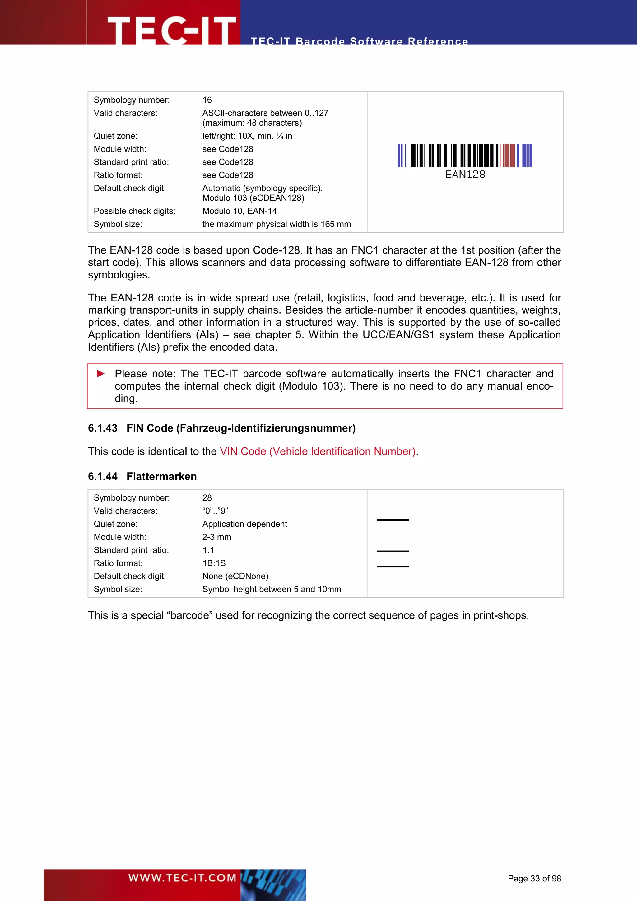 T EC- IT Ba r cod e So ft w are R ef e ren c e




 Symbology number:        16
 Valid characters:        ASCII-characters between 0..127
                          (maximum: 48 characters)
 Quiet zone:              left/right: 10X, min. ¼ in
 Module width:            see Code128
 Standard print ratio:    see Code128
 Ratio format:            see Code128
 Default check digit:     Automatic (symbology specific).
                          Modulo 103 (eCDEAN128)
 Possible check digits:   Modulo 10, EAN-14
 Symbol size:             the maximum physical width is 165 mm


The EAN-128 code is based upon Code-128. It has an FNC1 character at the 1st position (after the
start code). This allows scanners and data processing software to differentiate EAN-128 from other
symbologies.

The EAN-128 code is in wide spread use (retail, logistics, food and beverage, etc.). It is used for
marking transport-units in supply chains. Besides the article-number it encodes quantities, weights,
prices, dates, and other information in a structured way. This is supported by the use of so-called
Application Identifiers (AIs) – see chapter 5. Within the UCC/EAN/GS1 system these Application
Identifiers (AIs) prefix the encoded data.

 ► Please note: The TEC-IT barcode software automatically inserts the FNC1 character and
   computes the internal check digit (Modulo 103). There is no need to do any manual enco-
   ding.

6.1.43 FIN Code (Fahrzeug-Identifizierungsnummer)

This code is identical to the VIN Code (Vehicle Identification Number).

6.1.44 Flattermarken
 Symbology number:        28
 Valid characters:        “0”..”9”
 Quiet zone:              Application dependent
 Module width:            2-3 mm
 Standard print ratio:    1:1
 Ratio format:            1B:1S
 Default check digit:     None (eCDNone)
 Symbol size:             Symbol height between 5 and 10mm


This is a special “barcode” used for recognizing the correct sequence of pages in print-shops.




                                                                                         Page 33 of 98
 