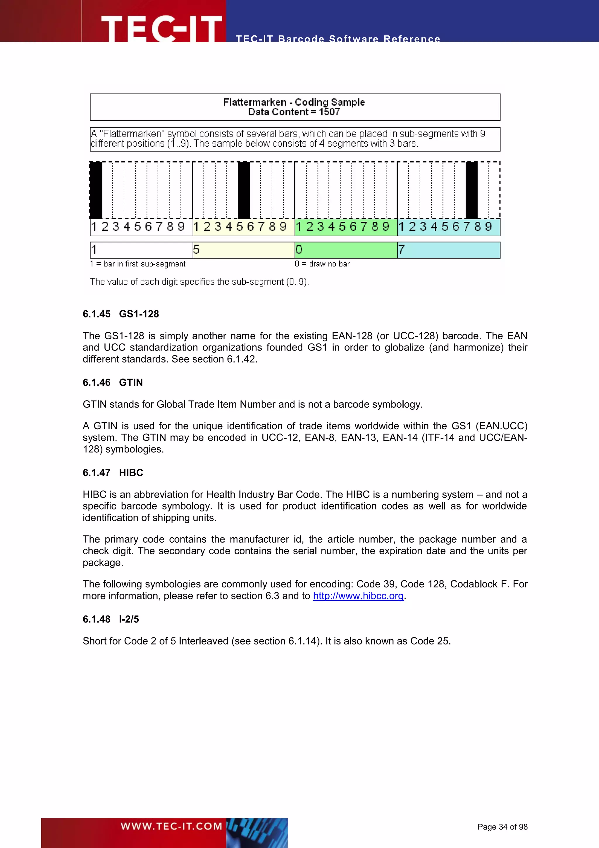 T EC- IT Ba r cod e So ft w are R ef e ren c e




6.1.45 GS1-128

The GS1-128 is simply another name for the existing EAN-128 (or UCC-128) barcode. The EAN
and UCC standardization organizations founded GS1 in order to globalize (and harmonize) their
different standards. See section 6.1.42.

6.1.46 GTIN

GTIN stands for Global Trade Item Number and is not a barcode symbology.

A GTIN is used for the unique identification of trade items worldwide within the GS1 (EAN.UCC)
system. The GTIN may be encoded in UCC-12, EAN-8, EAN-13, EAN-14 (ITF-14 and UCC/EAN-
128) symbologies.

6.1.47 HIBC

HIBC is an abbreviation for Health Industry Bar Code. The HIBC is a numbering system – and not a
specific barcode symbology. It is used for product identification codes as well as for worldwide
identification of shipping units.

The primary code contains the manufacturer id, the article number, the package number and a
check digit. The secondary code contains the serial number, the expiration date and the units per
package.

The following symbologies are commonly used for encoding: Code 39, Code 128, Codablock F. For
more information, please refer to section 6.3 and to http://www.hibcc.org.

6.1.48 I-2/5

Short for Code 2 of 5 Interleaved (see section 6.1.14). It is also known as Code 25.




                                                                                       Page 34 of 98
 