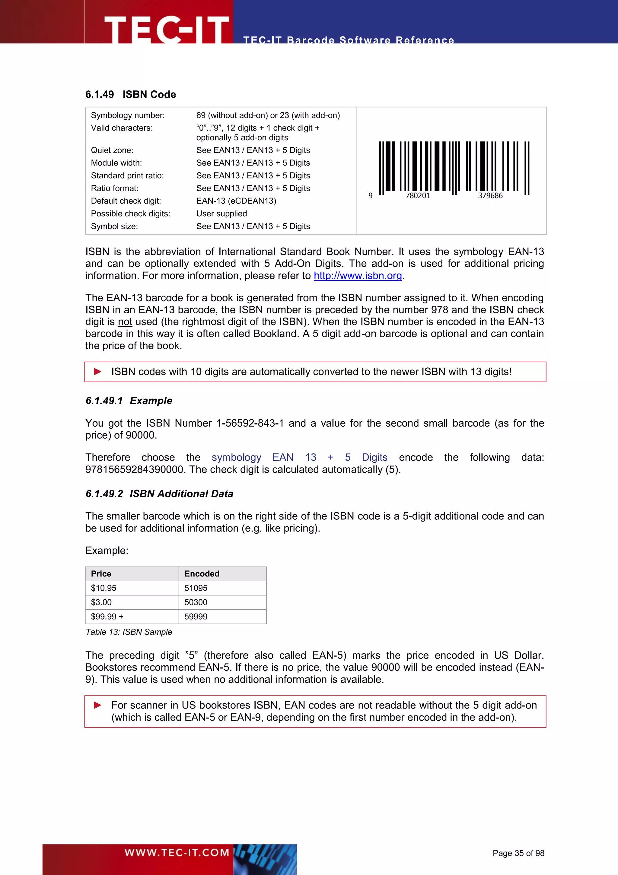 T EC- IT Ba r cod e So ft w are R ef e ren c e




6.1.49 ISBN Code
 Symbology number:          69 (without add-on) or 23 (with add-on)
 Valid characters:          “0”..”9”, 12 digits + 1 check digit +
                            optionally 5 add-on digits
 Quiet zone:                See EAN13 / EAN13 + 5 Digits
 Module width:              See EAN13 / EAN13 + 5 Digits
 Standard print ratio:      See EAN13 / EAN13 + 5 Digits
 Ratio format:              See EAN13 / EAN13 + 5 Digits
                                                                      9      780201          379686
 Default check digit:       EAN-13 (eCDEAN13)
 Possible check digits:     User supplied
 Symbol size:               See EAN13 / EAN13 + 5 Digits


ISBN is the abbreviation of International Standard Book Number. It uses the symbology EAN-13
and can be optionally extended with 5 Add-On Digits. The add-on is used for additional pricing
information. For more information, please refer to http://www.isbn.org.

The EAN-13 barcode for a book is generated from the ISBN number assigned to it. When encoding
ISBN in an EAN-13 barcode, the ISBN number is preceded by the number 978 and the ISBN check
digit is not used (the rightmost digit of the ISBN). When the ISBN number is encoded in the EAN-13
barcode in this way it is often called Bookland. A 5 digit add-on barcode is optional and can contain
the price of the book.

 ► ISBN codes with 10 digits are automatically converted to the newer ISBN with 13 digits!

6.1.49.1 Example

You got the ISBN Number 1-56592-843-1 and a value for the second small barcode (as for the
price) of 90000.

Therefore choose the symbology EAN 13 + 5 Digits encode                               the   following   data:
97815659284390000. The check digit is calculated automatically (5).

6.1.49.2 ISBN Additional Data

The smaller barcode which is on the right side of the ISBN code is a 5-digit additional code and can
be used for additional information (e.g. like pricing).

Example:

 Price                    Encoded
 $10.95                   51095
 $3.00                    50300
 $99.99 +                 59999
Table 13: ISBN Sample

The preceding digit ”5” (therefore also called EAN-5) marks the price encoded in US Dollar.
Bookstores recommend EAN-5. If there is no price, the value 90000 will be encoded instead (EAN-
9). This value is used when no additional information is available.

 ► For scanner in US bookstores ISBN, EAN codes are not readable without the 5 digit add-on
   (which is called EAN-5 or EAN-9, depending on the first number encoded in the add-on).




                                                                                                 Page 35 of 98
 