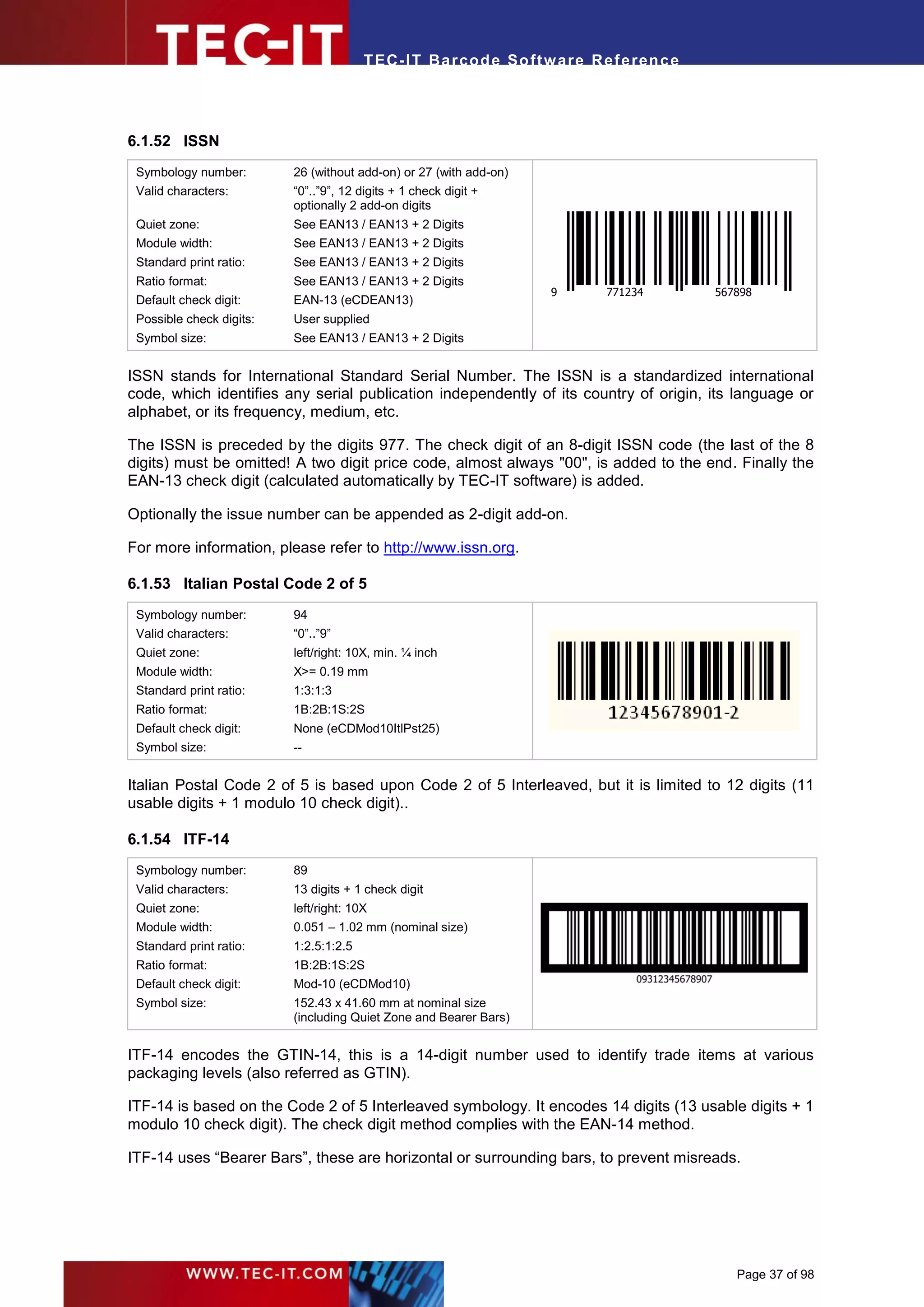 T EC- IT Ba r cod e So ft w are R ef e ren c e




6.1.52 ISSN
 Symbology number:        26 (without add-on) or 27 (with add-on)
 Valid characters:        “0”..”9”, 12 digits + 1 check digit +
                          optionally 2 add-on digits
 Quiet zone:              See EAN13 / EAN13 + 2 Digits
 Module width:            See EAN13 / EAN13 + 2 Digits
 Standard print ratio:    See EAN13 / EAN13 + 2 Digits
 Ratio format:            See EAN13 / EAN13 + 2 Digits
                                                                    9      771234        567898
 Default check digit:     EAN-13 (eCDEAN13)
 Possible check digits:   User supplied
 Symbol size:             See EAN13 / EAN13 + 2 Digits


ISSN stands for International Standard Serial Number. The ISSN is a standardized international
code, which identifies any serial publication independently of its country of origin, its language or
alphabet, or its frequency, medium, etc.

The ISSN is preceded by the digits 977. The check digit of an 8-digit ISSN code (the last of the 8
digits) must be omitted! A two digit price code, almost always "00", is added to the end. Finally the
EAN-13 check digit (calculated automatically by TEC-IT software) is added.

Optionally the issue number can be appended as 2-digit add-on.

For more information, please refer to http://www.issn.org.

6.1.53 Italian Postal Code 2 of 5
 Symbology number:        94
 Valid characters:        “0”..”9”
 Quiet zone:              left/right: 10X, min. ¼ inch
 Module width:            X>= 0.19 mm
 Standard print ratio:    1:3:1:3
 Ratio format:            1B:2B:1S:2S
 Default check digit:     None (eCDMod10ItlPst25)
 Symbol size:             --


Italian Postal Code 2 of 5 is based upon Code 2 of 5 Interleaved, but it is limited to 12 digits (11
usable digits + 1 modulo 10 check digit)..

6.1.54 ITF-14
 Symbology number:        89
 Valid characters:        13 digits + 1 check digit
 Quiet zone:              left/right: 10X
 Module width:            0.051 – 1.02 mm (nominal size)
 Standard print ratio:    1:2.5:1:2.5
 Ratio format:            1B:2B:1S:2S
 Default check digit:     Mod-10 (eCDMod10)
 Symbol size:             152.43 x 41.60 mm at nominal size
                          (including Quiet Zone and Bearer Bars)


ITF-14 encodes the GTIN-14, this is a 14-digit number used to identify trade items at various
packaging levels (also referred as GTIN).

ITF-14 is based on the Code 2 of 5 Interleaved symbology. It encodes 14 digits (13 usable digits + 1
modulo 10 check digit). The check digit method complies with the EAN-14 method.

ITF-14 uses “Bearer Bars”, these are horizontal or surrounding bars, to prevent misreads.




                                                                                            Page 37 of 98
 