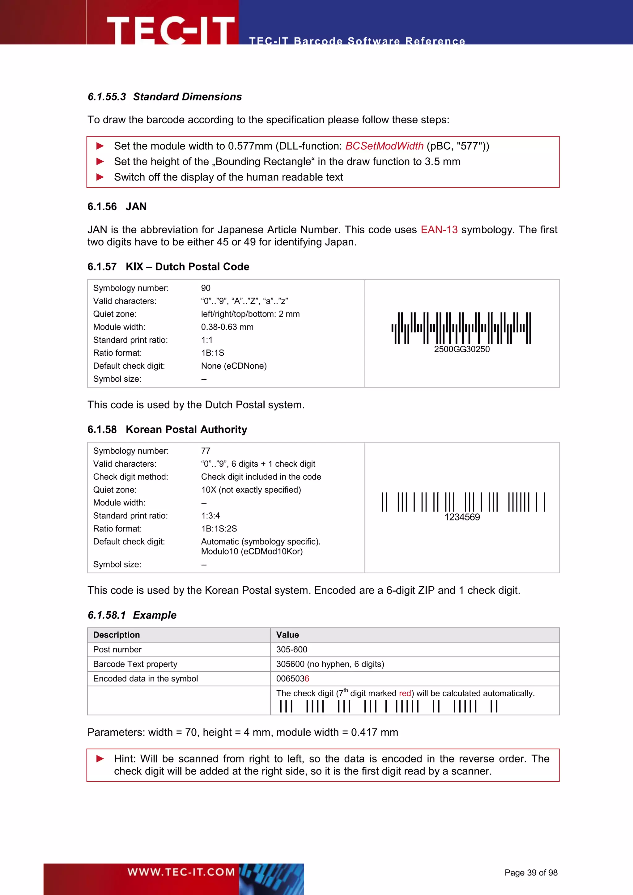 T EC- IT Ba r cod e So ft w are R ef e ren c e




6.1.55.3 Standard Dimensions

To draw the barcode according to the specification please follow these steps:

 ► Set the module width to 0.577mm (DLL-function: BCSetModWidth (pBC, "577"))
 ► Set the height of the „Bounding Rectangle“ in the draw function to 3.5 mm
 ► Switch off the display of the human readable text

6.1.56 JAN

JAN is the abbreviation for Japanese Article Number. This code uses EAN-13 symbology. The first
two digits have to be either 45 or 49 for identifying Japan.

6.1.57 KIX – Dutch Postal Code
 Symbology number:            90
 Valid characters:            “0”..”9”, “A”..”Z”, “a”..”z”
 Quiet zone:                  left/right/top/bottom: 2 mm
 Module width:                0.38-0.63 mm
 Standard print ratio:        1:1
 Ratio format:                1B:1S                                                              2500GG30250
 Default check digit:         None (eCDNone)
 Symbol size:                 --


This code is used by the Dutch Postal system.

6.1.58 Korean Postal Authority
 Symbology number:            77
 Valid characters:            “0”..”9”, 6 digits + 1 check digit
 Check digit method:          Check digit included in the code
 Quiet zone:                  10X (not exactly specified)
 Module width:                --
 Standard print ratio:        1:3:4                                                                 1234569
 Ratio format:                1B:1S:2S
 Default check digit:         Automatic (symbology specific).
                              Modulo10 (eCDMod10Kor)
 Symbol size:                 --


This code is used by the Korean Postal system. Encoded are a 6-digit ZIP and 1 check digit.

6.1.58.1 Example
 Description                                          Value
 Post number                                          305-600
 Barcode Text property                                305600 (no hyphen, 6 digits)
 Encoded data in the symbol                           0065036
                                                      The check digit (7th digit marked red) will be calculated automatically.
                                                      .




Parameters: width = 70, height = 4 mm, module width = 0.417 mm

 ► Hint: Will be scanned from right to left, so the data is encoded in the reverse order. The
   check digit will be added at the right side, so it is the first digit read by a scanner.




                                                                                                                     Page 39 of 98
 