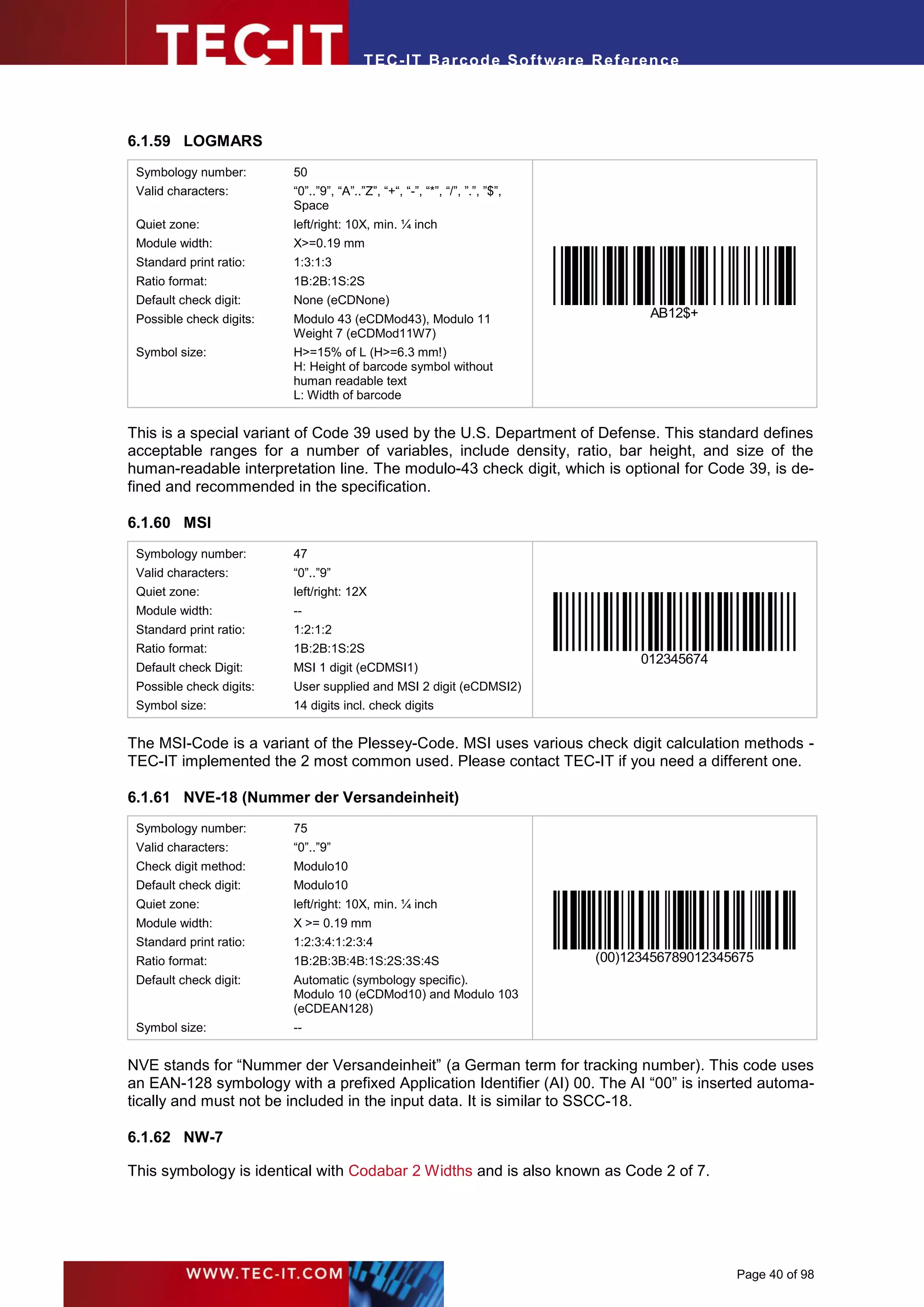 T EC- IT Ba r cod e So ft w are R ef e ren c e




6.1.59 LOGMARS
 Symbology number:        50
 Valid characters:        “0”..”9”, “A”..”Z”, “+“, “-”, “*”, “/”, ”.”, ”$”,
                          Space
 Quiet zone:              left/right: 10X, min. ¼ inch
 Module width:            X>=0.19 mm
 Standard print ratio:    1:3:1:3
 Ratio format:            1B:2B:1S:2S
 Default check digit:     None (eCDNone)
 Possible check digits:   Modulo 43 (eCDMod43), Modulo 11                            AB12$+
                          Weight 7 (eCDMod11W7)
 Symbol size:             H>=15% of L (H>=6.3 mm!)
                          H: Height of barcode symbol without
                          human readable text
                          L: Width of barcode


This is a special variant of Code 39 used by the U.S. Department of Defense. This standard defines
acceptable ranges for a number of variables, include density, ratio, bar height, and size of the
human-readable interpretation line. The modulo-43 check digit, which is optional for Code 39, is de-
fined and recommended in the specification.

6.1.60 MSI
 Symbology number:        47
 Valid characters:        “0”..”9”
 Quiet zone:              left/right: 12X
 Module width:            --
 Standard print ratio:    1:2:1:2
 Ratio format:            1B:2B:1S:2S
                                                                                    012345674
 Default check Digit:     MSI 1 digit (eCDMSI1)
 Possible check digits:   User supplied and MSI 2 digit (eCDMSI2)
 Symbol size:             14 digits incl. check digits


The MSI-Code is a variant of the Plessey-Code. MSI uses various check digit calculation methods -
TEC-IT implemented the 2 most common used. Please contact TEC-IT if you need a different one.

6.1.61 NVE-18 (Nummer der Versandeinheit)
 Symbology number:        75
 Valid characters:        “0”..”9”
 Check digit method:      Modulo10
 Default check digit:     Modulo10
 Quiet zone:              left/right: 10X, min. ¼ inch
 Module width:            X >= 0.19 mm
 Standard print ratio:    1:2:3:4:1:2:3:4
 Ratio format:            1B:2B:3B:4B:1S:2S:3S:4S                             (00)123456789012345675
 Default check digit:     Automatic (symbology specific).
                          Modulo 10 (eCDMod10) and Modulo 103
                          (eCDEAN128)
 Symbol size:             --


NVE stands for “Nummer der Versandeinheit” (a German term for tracking number). This code uses
an EAN-128 symbology with a prefixed Application Identifier (AI) 00. The AI “00” is inserted automa-
tically and must not be included in the input data. It is similar to SSCC-18.

6.1.62 NW-7

This symbology is identical with Codabar 2 Widths and is also known as Code 2 of 7.




                                                                                                 Page 40 of 98
 