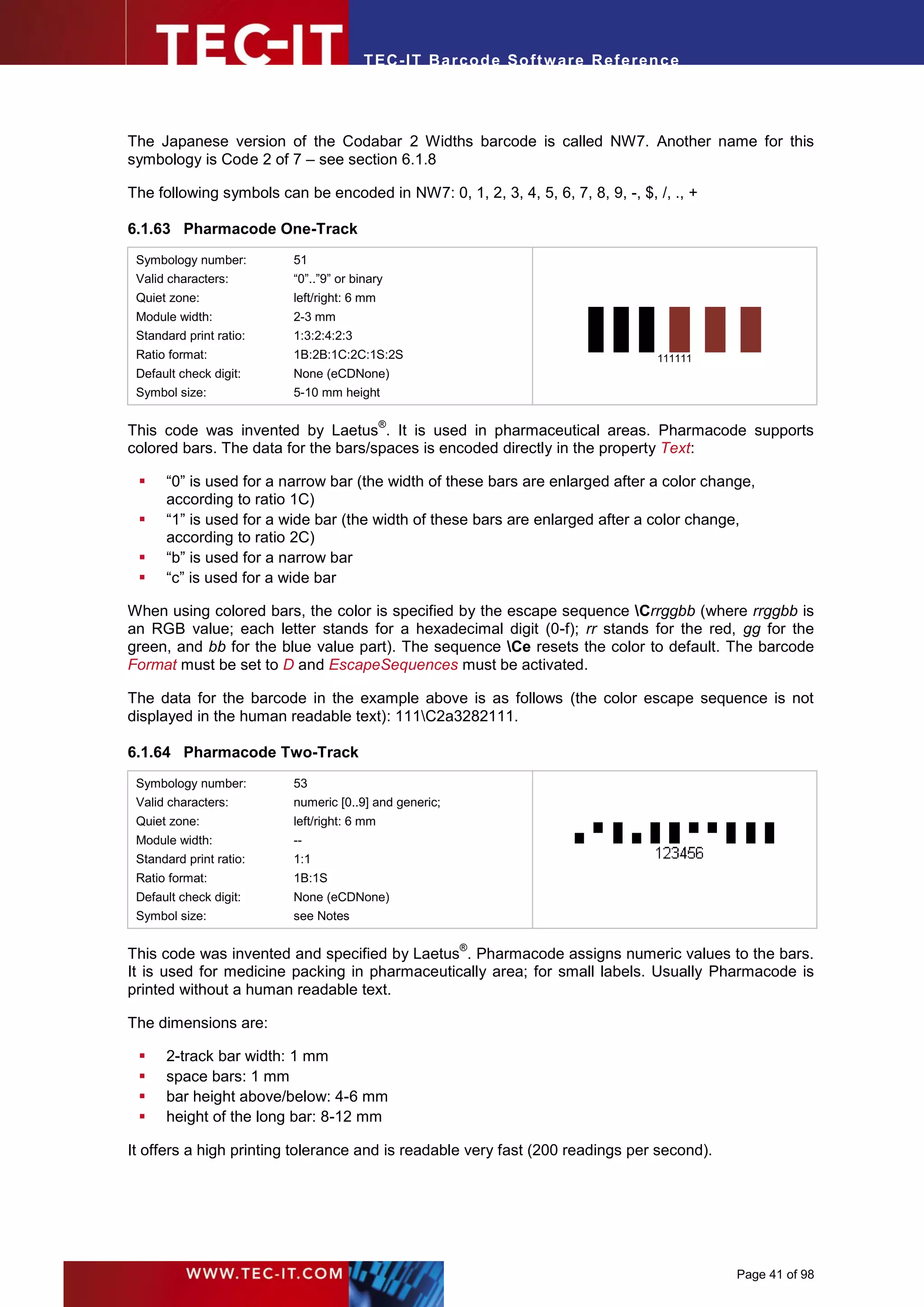 T EC- IT Ba r cod e So ft w are R ef e ren c e




The Japanese version of the Codabar 2 Widths barcode is called NW7. Another name for this
symbology is Code 2 of 7 – see section 6.1.8

The following symbols can be encoded in NW7: 0, 1, 2, 3, 4, 5, 6, 7, 8, 9, -, $, /, ., +

6.1.63 Pharmacode One-Track
 Symbology number:       51
 Valid characters:       “0”..”9” or binary
 Quiet zone:             left/right: 6 mm
 Module width:           2-3 mm
 Standard print ratio:   1:3:2:4:2:3
 Ratio format:           1B:2B:1C:2C:1S:2S                                       111111
 Default check digit:    None (eCDNone)
 Symbol size:            5-10 mm height

                                            ®
This code was invented by Laetus . It is used in pharmaceutical areas. Pharmacode supports
colored bars. The data for the bars/spaces is encoded directly in the property Text:

     “0” is used for a narrow bar (the width of these bars are enlarged after a color change,
      according to ratio 1C)
     “1” is used for a wide bar (the width of these bars are enlarged after a color change,
      according to ratio 2C)
     “b” is used for a narrow bar
     “c” is used for a wide bar

When using colored bars, the color is specified by the escape sequence Crrggbb (where rrggbb is
an RGB value; each letter stands for a hexadecimal digit (0-f); rr stands for the red, gg for the
green, and bb for the blue value part). The sequence Ce resets the color to default. The barcode
Format must be set to D and EscapeSequences must be activated.

The data for the barcode in the example above is as follows (the color escape sequence is not
displayed in the human readable text): 111C2a3282111.

6.1.64 Pharmacode Two-Track
 Symbology number:       53
 Valid characters:       numeric [0..9] and generic;
 Quiet zone:             left/right: 6 mm
 Module width:           --
 Standard print ratio:   1:1
 Ratio format:           1B:1S
 Default check digit:    None (eCDNone)
 Symbol size:            see Notes

                                                       ®
This code was invented and specified by Laetus . Pharmacode assigns numeric values to the bars.
It is used for medicine packing in pharmaceutically area; for small labels. Usually Pharmacode is
printed without a human readable text.

The dimensions are:

     2-track bar width: 1 mm
     space bars: 1 mm
     bar height above/below: 4-6 mm
     height of the long bar: 8-12 mm

It offers a high printing tolerance and is readable very fast (200 readings per second).




                                                                                           Page 41 of 98
 