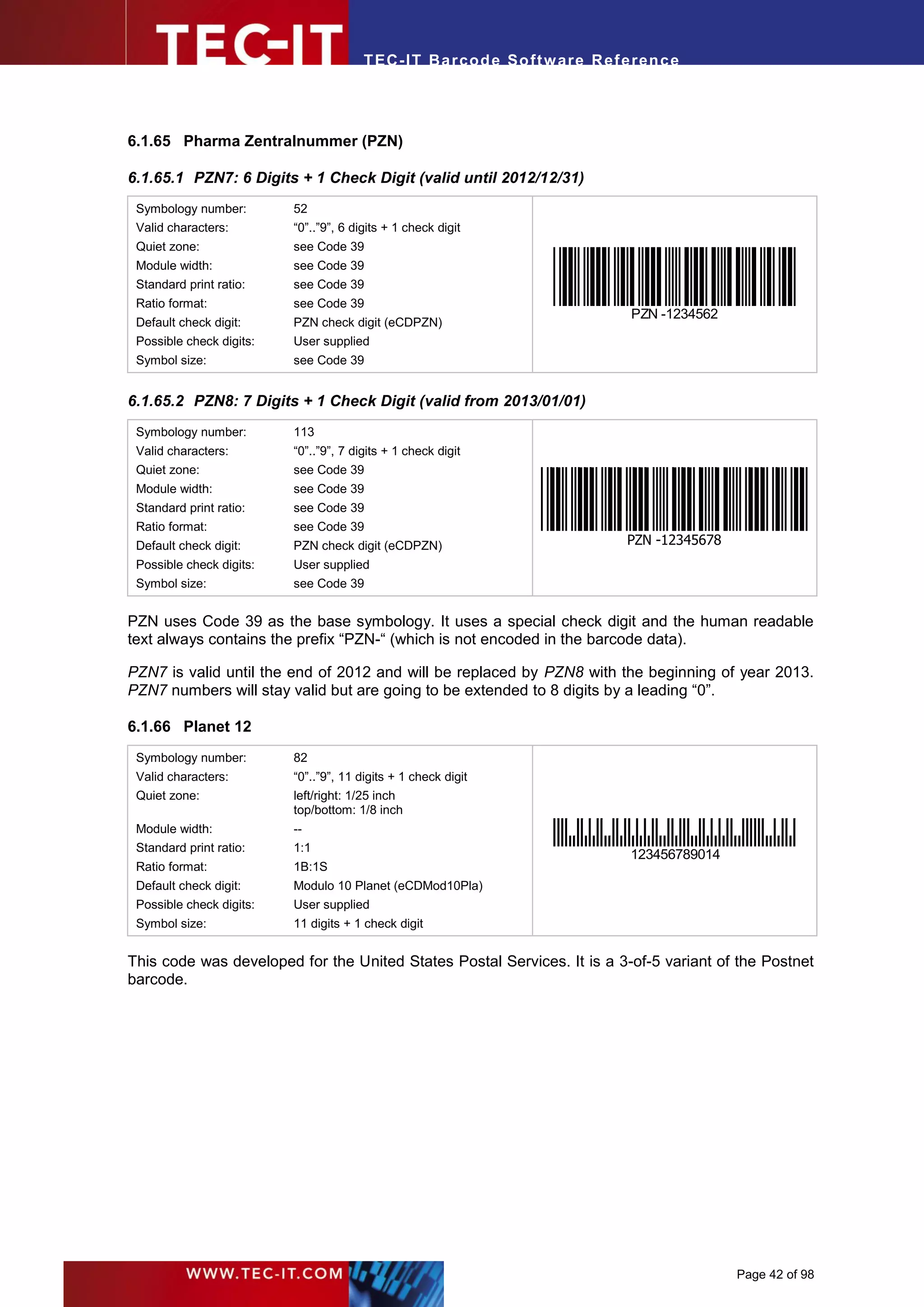 T EC- IT Ba r cod e So ft w are R ef e ren c e




6.1.65 Pharma Zentralnummer (PZN)

6.1.65.1 PZN7: 6 Digits + 1 Check Digit (valid until 2012/12/31)
 Symbology number:        52
 Valid characters:        “0”..”9”, 6 digits + 1 check digit
 Quiet zone:              see Code 39
 Module width:            see Code 39
 Standard print ratio:    see Code 39
 Ratio format:            see Code 39
                                                                               PZN -1234562
 Default check digit:     PZN check digit (eCDPZN)
 Possible check digits:   User supplied
 Symbol size:             see Code 39


6.1.65.2 PZN8: 7 Digits + 1 Check Digit (valid from 2013/01/01)
 Symbology number:        113
 Valid characters:        “0”..”9”, 7 digits + 1 check digit
 Quiet zone:              see Code 39
 Module width:            see Code 39
 Standard print ratio:    see Code 39
 Ratio format:            see Code 39
 Default check digit:     PZN check digit (eCDPZN)                            PZN -12345678
 Possible check digits:   User supplied
 Symbol size:             see Code 39


PZN uses Code 39 as the base symbology. It uses a special check digit and the human readable
text always contains the prefix “PZN-“ (which is not encoded in the barcode data).

PZN7 is valid until the end of 2012 and will be replaced by PZN8 with the beginning of year 2013.
PZN7 numbers will stay valid but are going to be extended to 8 digits by a leading “0”.

6.1.66 Planet 12
 Symbology number:        82
 Valid characters:        “0”..”9”, 11 digits + 1 check digit
 Quiet zone:              left/right: 1/25 inch
                          top/bottom: 1/8 inch
 Module width:            --
 Standard print ratio:    1:1
                                                                              123456789014
 Ratio format:            1B:1S
 Default check digit:     Modulo 10 Planet (eCDMod10Pla)
 Possible check digits:   User supplied
 Symbol size:             11 digits + 1 check digit


This code was developed for the United States Postal Services. It is a 3-of-5 variant of the Postnet
barcode.




                                                                                              Page 42 of 98
 