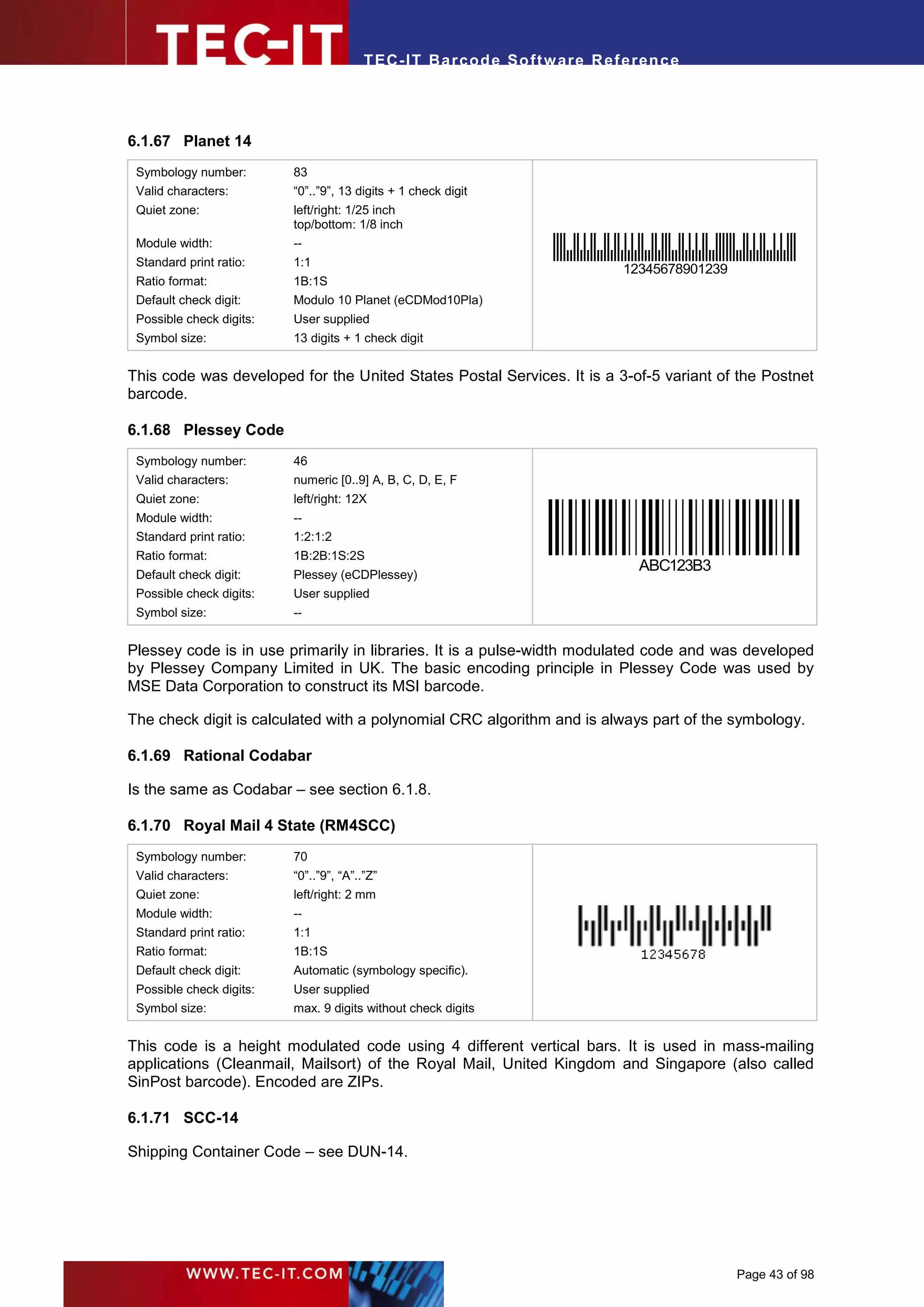 T EC- IT Ba r cod e So ft w are R ef e ren c e




6.1.67 Planet 14
 Symbology number:        83
 Valid characters:        “0”..”9”, 13 digits + 1 check digit
 Quiet zone:              left/right: 1/25 inch
                          top/bottom: 1/8 inch
 Module width:            --
 Standard print ratio:    1:1
                                                                              12345678901239
 Ratio format:            1B:1S
 Default check digit:     Modulo 10 Planet (eCDMod10Pla)
 Possible check digits:   User supplied
 Symbol size:             13 digits + 1 check digit


This code was developed for the United States Postal Services. It is a 3-of-5 variant of the Postnet
barcode.

6.1.68 Plessey Code
 Symbology number:        46
 Valid characters:        numeric [0..9] A, B, C, D, E, F
 Quiet zone:              left/right: 12X
 Module width:            --
 Standard print ratio:    1:2:1:2
 Ratio format:            1B:2B:1S:2S
                                                                                 ABC123B3
 Default check digit:     Plessey (eCDPlessey)
 Possible check digits:   User supplied
 Symbol size:             --


Plessey code is in use primarily in libraries. It is a pulse-width modulated code and was developed
by Plessey Company Limited in UK. The basic encoding principle in Plessey Code was used by
MSE Data Corporation to construct its MSI barcode.

The check digit is calculated with a polynomial CRC algorithm and is always part of the symbology.

6.1.69 Rational Codabar

Is the same as Codabar – see section 6.1.8.

6.1.70 Royal Mail 4 State (RM4SCC)
 Symbology number:        70
 Valid characters:        “0”..”9”, “A”..”Z”
 Quiet zone:              left/right: 2 mm
 Module width:            --
 Standard print ratio:    1:1
 Ratio format:            1B:1S
 Default check digit:     Automatic (symbology specific).
 Possible check digits:   User supplied
 Symbol size:             max. 9 digits without check digits


This code is a height modulated code using 4 different vertical bars. It is used in mass-mailing
applications (Cleanmail, Mailsort) of the Royal Mail, United Kingdom and Singapore (also called
SinPost barcode). Encoded are ZIPs.

6.1.71 SCC-14

Shipping Container Code – see DUN-14.




                                                                                               Page 43 of 98
 
