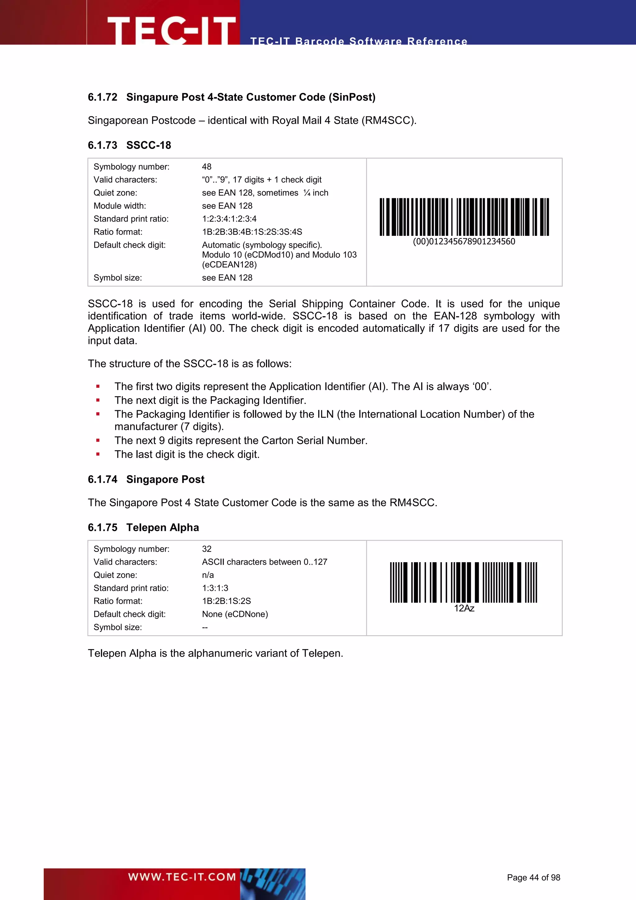 T EC- IT Ba r cod e So ft w are R ef e ren c e




6.1.72 Singapure Post 4-State Customer Code (SinPost)

Singaporean Postcode – identical with Royal Mail 4 State (RM4SCC).

6.1.73 SSCC-18
 Symbology number:       48
 Valid characters:       “0”..”9”, 17 digits + 1 check digit
 Quiet zone:             see EAN 128, sometimes ¼ inch
 Module width:           see EAN 128
 Standard print ratio:   1:2:3:4:1:2:3:4
 Ratio format:           1B:2B:3B:4B:1S:2S:3S:4S
 Default check digit:    Automatic (symbology specific).                 (00)012345678901234560
                         Modulo 10 (eCDMod10) and Modulo 103
                         (eCDEAN128)
 Symbol size:            see EAN 128


SSCC-18 is used for encoding the Serial Shipping Container Code. It is used for the unique
identification of trade items world-wide. SSCC-18 is based on the EAN-128 symbology with
Application Identifier (AI) 00. The check digit is encoded automatically if 17 digits are used for the
input data.

The structure of the SSCC-18 is as follows:

     The first two digits represent the Application Identifier (AI). The AI is always ‘00’.
     The next digit is the Packaging Identifier.
     The Packaging Identifier is followed by the ILN (the International Location Number) of the
      manufacturer (7 digits).
     The next 9 digits represent the Carton Serial Number.
     The last digit is the check digit.

6.1.74 Singapore Post

The Singapore Post 4 State Customer Code is the same as the RM4SCC.

6.1.75 Telepen Alpha
 Symbology number:       32
 Valid characters:       ASCII characters between 0..127
 Quiet zone:             n/a
 Standard print ratio:   1:3:1:3
 Ratio format:           1B:2B:1S:2S
                                                                                  12Az
 Default check digit:    None (eCDNone)
 Symbol size:            --


Telepen Alpha is the alphanumeric variant of Telepen.




                                                                                             Page 44 of 98
 