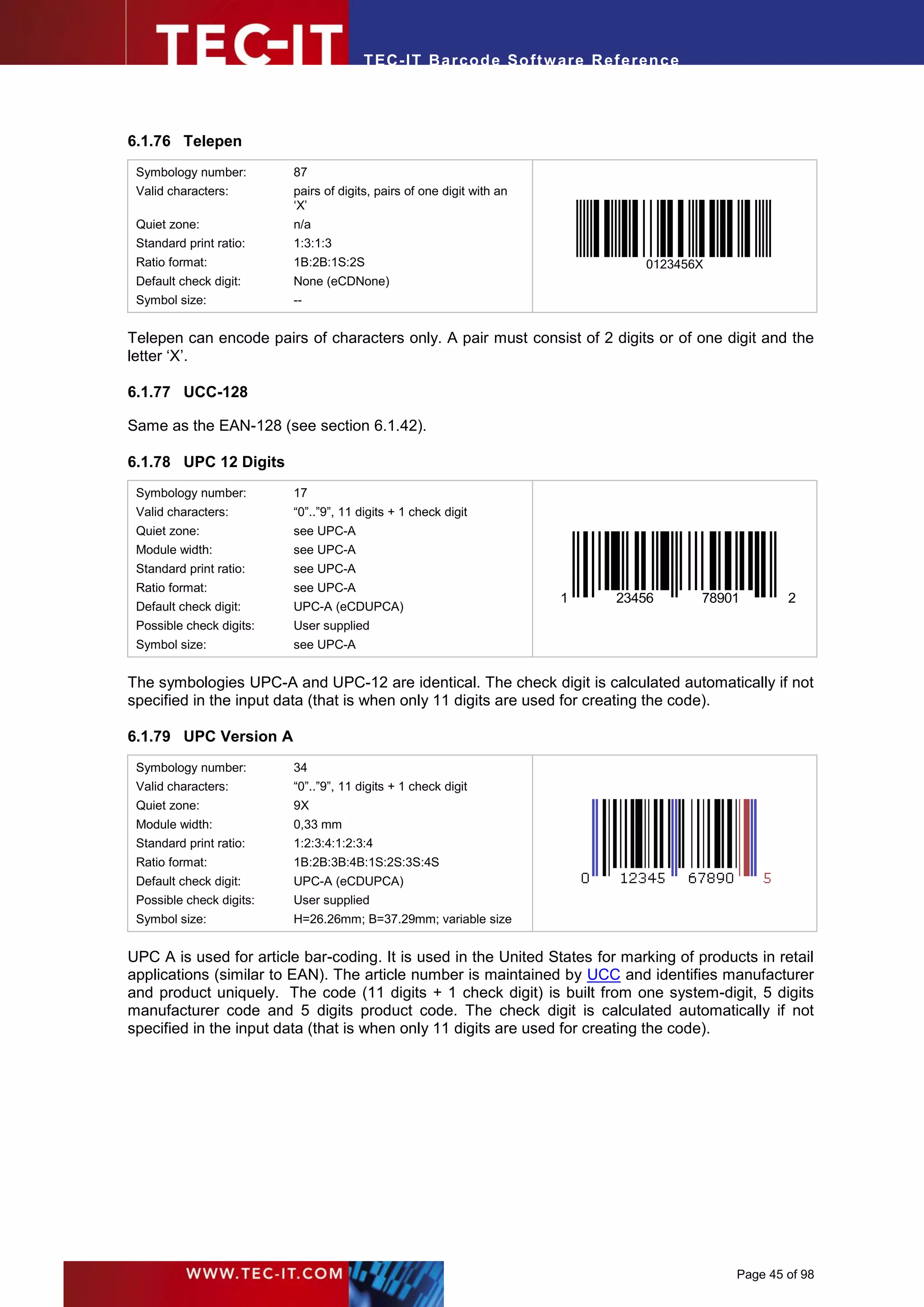 T EC- IT Ba r cod e So ft w are R ef e ren c e




6.1.76 Telepen
 Symbology number:        87
 Valid characters:        pairs of digits, pairs of one digit with an
                          ‘X’
 Quiet zone:              n/a
 Standard print ratio:    1:3:1:3
 Ratio format:            1B:2B:1S:2S                                            0123456X
 Default check digit:     None (eCDNone)
 Symbol size:             --


Telepen can encode pairs of characters only. A pair must consist of 2 digits or of one digit and the
letter ‘X’.

6.1.77 UCC-128

Same as the EAN-128 (see section 6.1.42).

6.1.78 UPC 12 Digits
 Symbology number:        17
 Valid characters:        “0”..”9”, 11 digits + 1 check digit
 Quiet zone:              see UPC-A
 Module width:            see UPC-A
 Standard print ratio:    see UPC-A
 Ratio format:            see UPC-A
                                                                        1   23456        78901       2
 Default check digit:     UPC-A (eCDUPCA)
 Possible check digits:   User supplied
 Symbol size:             see UPC-A


The symbologies UPC-A and UPC-12 are identical. The check digit is calculated automatically if not
specified in the input data (that is when only 11 digits are used for creating the code).

6.1.79 UPC Version A
 Symbology number:        34
 Valid characters:        “0”..”9”, 11 digits + 1 check digit
 Quiet zone:              9X
 Module width:            0,33 mm
 Standard print ratio:    1:2:3:4:1:2:3:4
 Ratio format:            1B:2B:3B:4B:1S:2S:3S:4S
 Default check digit:     UPC-A (eCDUPCA)
 Possible check digits:   User supplied
 Symbol size:             H=26.26mm; B=37.29mm; variable size


UPC A is used for article bar-coding. It is used in the United States for marking of products in retail
applications (similar to EAN). The article number is maintained by UCC and identifies manufacturer
and product uniquely. The code (11 digits + 1 check digit) is built from one system-digit, 5 digits
manufacturer code and 5 digits product code. The check digit is calculated automatically if not
specified in the input data (that is when only 11 digits are used for creating the code).




                                                                                             Page 45 of 98
 