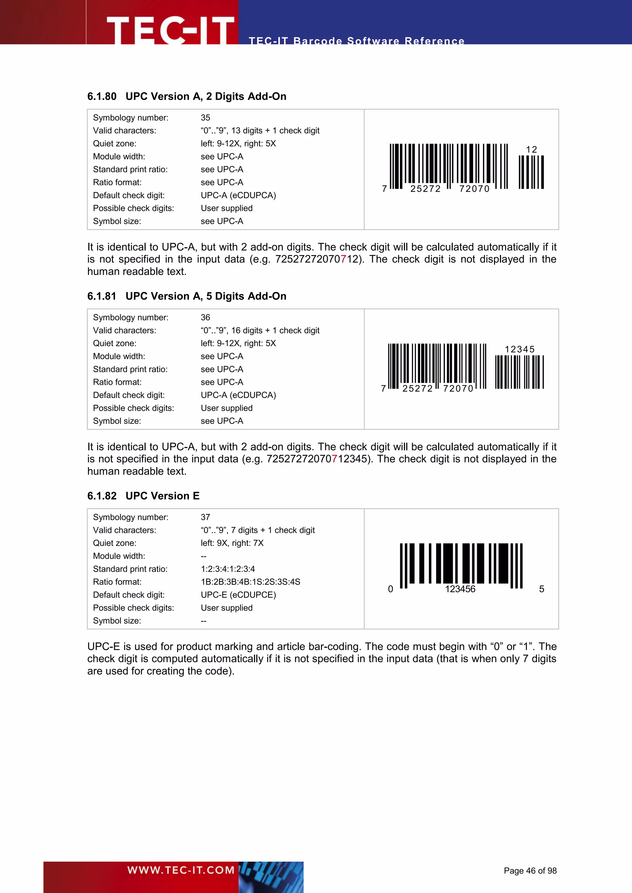 T EC- IT Ba r cod e So ft w are R ef e ren c e




6.1.80 UPC Version A, 2 Digits Add-On
 Symbology number:        35
 Valid characters:        “0”..”9”, 13 digits + 1 check digit
 Quiet zone:              left: 9-12X, right: 5X
                                                                                                    12
 Module width:            see UPC-A
 Standard print ratio:    see UPC-A
 Ratio format:            see UPC-A
                                                                    7        25272     72070
 Default check digit:     UPC-A (eCDUPCA)
 Possible check digits:   User supplied
 Symbol size:             see UPC-A


It is identical to UPC-A, but with 2 add-on digits. The check digit will be calculated automatically if it
is not specified in the input data (e.g. 72527272070712). The check digit is not displayed in the
human readable text.

6.1.81 UPC Version A, 5 Digits Add-On
 Symbology number:        36
 Valid characters:        “0”..”9”, 16 digits + 1 check digit
 Quiet zone:              left: 9-12X, right: 5X
                                                                                               12345
 Module width:            see UPC-A
 Standard print ratio:    see UPC-A
 Ratio format:            see UPC-A
                                                                    7       25272    72070
 Default check digit:     UPC-A (eCDUPCA)
 Possible check digits:   User supplied
 Symbol size:             see UPC-A


It is identical to UPC-A, but with 2 add-on digits. The check digit will be calculated automatically if it
is not specified in the input data (e.g. 72527272070712345). The check digit is not displayed in the
human readable text.

6.1.82 UPC Version E
 Symbology number:        37
 Valid characters:        “0”..”9”, 7 digits + 1 check digit
 Quiet zone:              left: 9X, right: 7X
 Module width:            --
 Standard print ratio:    1:2:3:4:1:2:3:4
 Ratio format:            1B:2B:3B:4B:1S:2S:3S:4S
                                                                        0            123456              5
 Default check digit:     UPC-E (eCDUPCE)
 Possible check digits:   User supplied
 Symbol size:             --


UPC-E is used for product marking and article bar-coding. The code must begin with “0” or “1”. The
check digit is computed automatically if it is not specified in the input data (that is when only 7 digits
are used for creating the code).




                                                                                               Page 46 of 98
 