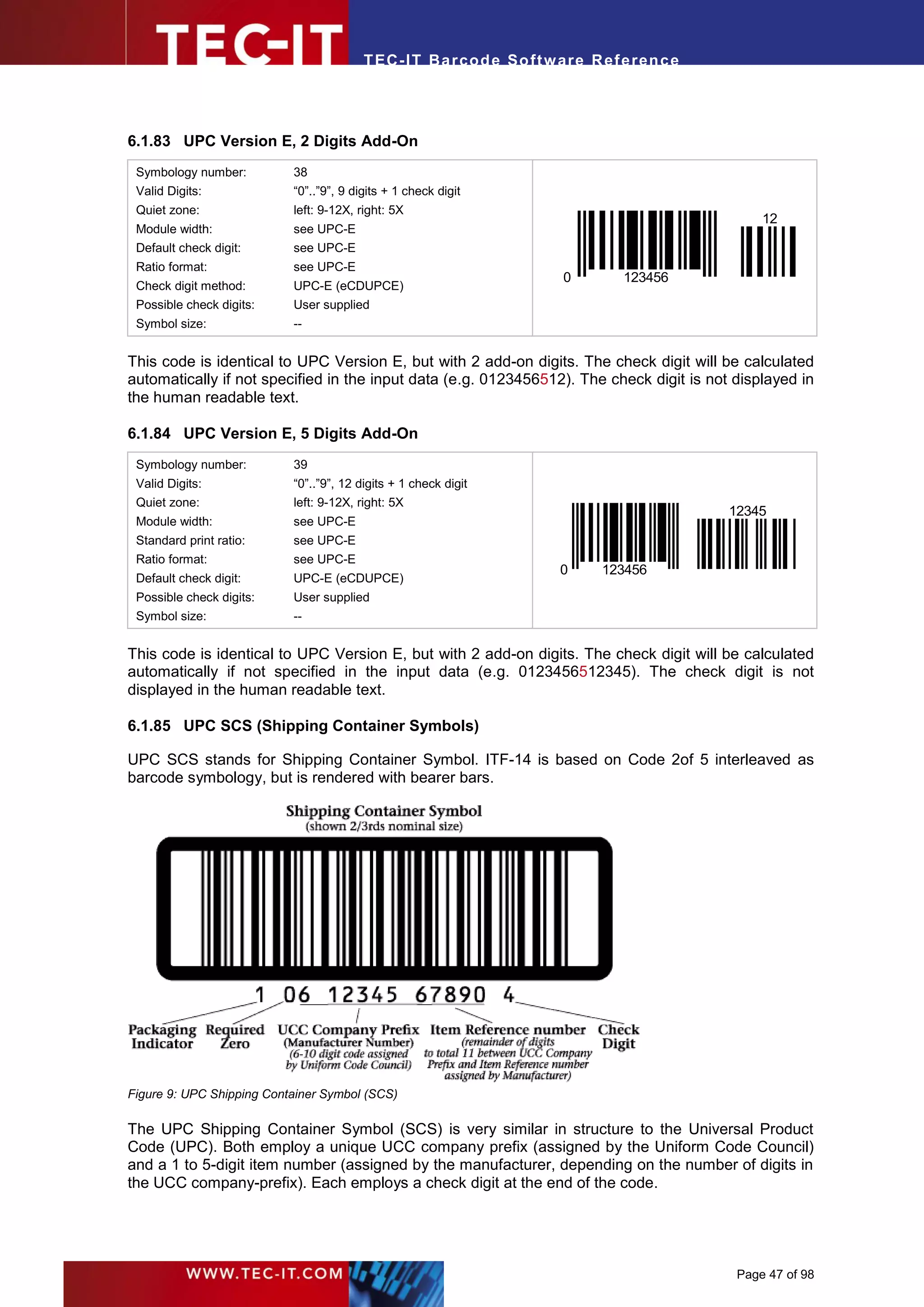T EC- IT Ba r cod e So ft w are R ef e ren c e




6.1.83 UPC Version E, 2 Digits Add-On
 Symbology number:         38
 Valid Digits:             “0”..”9”, 9 digits + 1 check digit
 Quiet zone:               left: 9-12X, right: 5X
                                                                                               12
 Module width:             see UPC-E
 Default check digit:      see UPC-E
 Ratio format:             see UPC-E
                                                                      0       123456
 Check digit method:       UPC-E (eCDUPCE)
 Possible check digits:    User supplied
 Symbol size:              --


This code is identical to UPC Version E, but with 2 add-on digits. The check digit will be calculated
automatically if not specified in the input data (e.g. 0123456512). The check digit is not displayed in
the human readable text.

6.1.84 UPC Version E, 5 Digits Add-On
 Symbology number:         39
 Valid Digits:             “0”..”9”, 12 digits + 1 check digit
 Quiet zone:               left: 9-12X, right: 5X
                                                                                          12345
 Module width:             see UPC-E
 Standard print ratio:     see UPC-E
 Ratio format:             see UPC-E
                                                                     0     123456
 Default check digit:      UPC-E (eCDUPCE)
 Possible check digits:    User supplied
 Symbol size:              --


This code is identical to UPC Version E, but with 2 add-on digits. The check digit will be calculated
automatically if not specified in the input data (e.g. 0123456512345). The check digit is not
displayed in the human readable text.

6.1.85 UPC SCS (Shipping Container Symbols)

UPC SCS stands for Shipping Container Symbol. ITF-14 is based on Code 2of 5 interleaved as
barcode symbology, but is rendered with bearer bars.




Figure 9: UPC Shipping Container Symbol (SCS)

The UPC Shipping Container Symbol (SCS) is very similar in structure to the Universal Product
Code (UPC). Both employ a unique UCC company prefix (assigned by the Uniform Code Council)
and a 1 to 5-digit item number (assigned by the manufacturer, depending on the number of digits in
the UCC company-prefix). Each employs a check digit at the end of the code.




                                                                                           Page 47 of 98
 