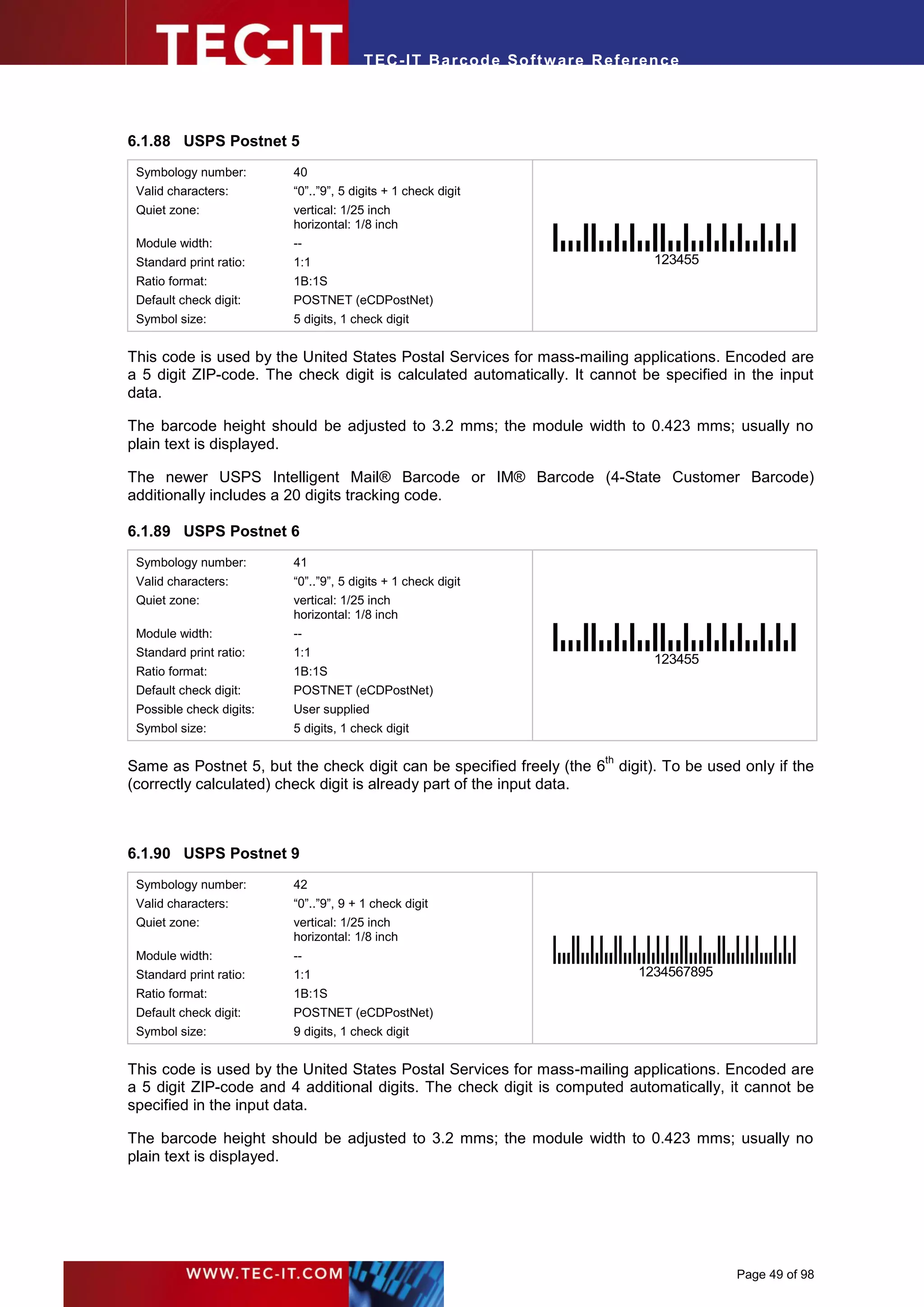 T EC- IT Ba r cod e So ft w are R ef e ren c e




6.1.88 USPS Postnet 5
 Symbology number:        40
 Valid characters:        “0”..”9”, 5 digits + 1 check digit
 Quiet zone:              vertical: 1/25 inch
                          horizontal: 1/8 inch
 Module width:            --
 Standard print ratio:    1:1                                                     123455
 Ratio format:            1B:1S
 Default check digit:     POSTNET (eCDPostNet)
 Symbol size:             5 digits, 1 check digit


This code is used by the United States Postal Services for mass-mailing applications. Encoded are
a 5 digit ZIP-code. The check digit is calculated automatically. It cannot be specified in the input
data.

The barcode height should be adjusted to 3.2 mms; the module width to 0.423 mms; usually no
plain text is displayed.

The newer USPS Intelligent Mail® Barcode or IM® Barcode (4-State Customer Barcode)
additionally includes a 20 digits tracking code.

6.1.89 USPS Postnet 6
 Symbology number:        41
 Valid characters:        “0”..”9”, 5 digits + 1 check digit
 Quiet zone:              vertical: 1/25 inch
                          horizontal: 1/8 inch
 Module width:            --
 Standard print ratio:    1:1
                                                                                  123455
 Ratio format:            1B:1S
 Default check digit:     POSTNET (eCDPostNet)
 Possible check digits:   User supplied
 Symbol size:             5 digits, 1 check digit

                                                                           th
Same as Postnet 5, but the check digit can be specified freely (the 6 digit). To be used only if the
(correctly calculated) check digit is already part of the input data.



6.1.90 USPS Postnet 9
 Symbology number:        42
 Valid characters:        “0”..”9”, 9 + 1 check digit
 Quiet zone:              vertical: 1/25 inch
                          horizontal: 1/8 inch
 Module width:            --
 Standard print ratio:    1:1                                                   1234567895
 Ratio format:            1B:1S
 Default check digit:     POSTNET (eCDPostNet)
 Symbol size:             9 digits, 1 check digit


This code is used by the United States Postal Services for mass-mailing applications. Encoded are
a 5 digit ZIP-code and 4 additional digits. The check digit is computed automatically, it cannot be
specified in the input data.

The barcode height should be adjusted to 3.2 mms; the module width to 0.423 mms; usually no
plain text is displayed.




                                                                                             Page 49 of 98
 