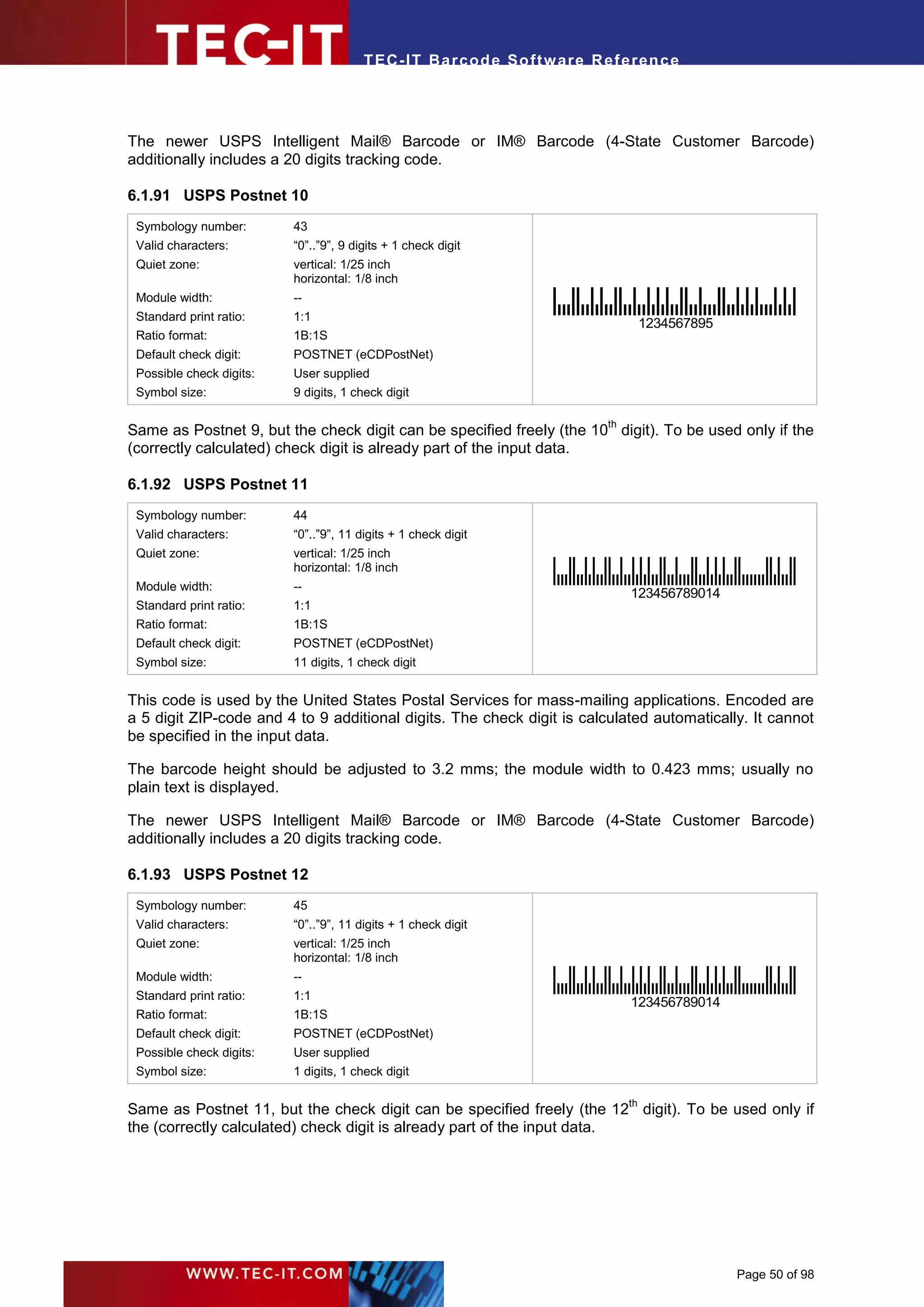 T EC- IT Ba r cod e So ft w are R ef e ren c e




The newer USPS Intelligent Mail® Barcode or IM® Barcode (4-State Customer Barcode)
additionally includes a 20 digits tracking code.

6.1.91 USPS Postnet 10
 Symbology number:        43
 Valid characters:        “0”..”9”, 9 digits + 1 check digit
 Quiet zone:              vertical: 1/25 inch
                          horizontal: 1/8 inch
 Module width:            --
 Standard print ratio:    1:1
                                                                                     1234567895
 Ratio format:            1B:1S
 Default check digit:     POSTNET (eCDPostNet)
 Possible check digits:   User supplied
 Symbol size:             9 digits, 1 check digit

                                                                           th
Same as Postnet 9, but the check digit can be specified freely (the 10 digit). To be used only if the
(correctly calculated) check digit is already part of the input data.

6.1.92 USPS Postnet 11
 Symbology number:        44
 Valid characters:        “0”..”9”, 11 digits + 1 check digit
 Quiet zone:              vertical: 1/25 inch
                          horizontal: 1/8 inch
 Module width:            --
                                                                                123456789014
 Standard print ratio:    1:1
 Ratio format:            1B:1S
 Default check digit:     POSTNET (eCDPostNet)
 Symbol size:             11 digits, 1 check digit


This code is used by the United States Postal Services for mass-mailing applications. Encoded are
a 5 digit ZIP-code and 4 to 9 additional digits. The check digit is calculated automatically. It cannot
be specified in the input data.

The barcode height should be adjusted to 3.2 mms; the module width to 0.423 mms; usually no
plain text is displayed.

The newer USPS Intelligent Mail® Barcode or IM® Barcode (4-State Customer Barcode)
additionally includes a 20 digits tracking code.

6.1.93 USPS Postnet 12
 Symbology number:        45
 Valid characters:        “0”..”9”, 11 digits + 1 check digit
 Quiet zone:              vertical: 1/25 inch
                          horizontal: 1/8 inch
 Module width:            --
 Standard print ratio:    1:1
                                                                                123456789014
 Ratio format:            1B:1S
 Default check digit:     POSTNET (eCDPostNet)
 Possible check digits:   User supplied
 Symbol size:             1 digits, 1 check digit

                                                                                th
Same as Postnet 11, but the check digit can be specified freely (the 12 digit). To be used only if
the (correctly calculated) check digit is already part of the input data.




                                                                                                  Page 50 of 98
 