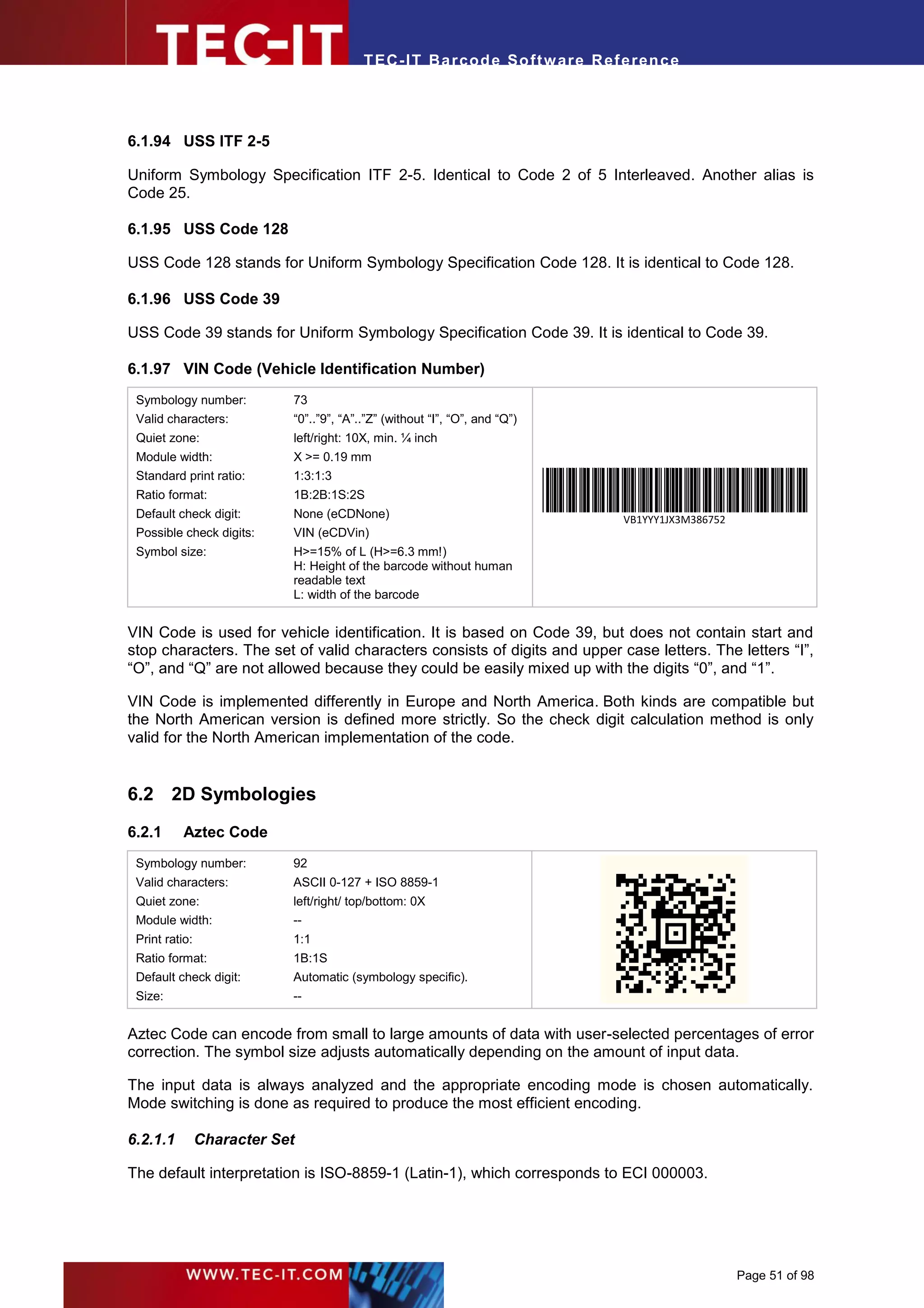 T EC- IT Ba r cod e So ft w are R ef e ren c e




6.1.94 USS ITF 2-5

Uniform Symbology Specification ITF 2-5. Identical to Code 2 of 5 Interleaved. Another alias is
Code 25.

6.1.95 USS Code 128

USS Code 128 stands for Uniform Symbology Specification Code 128. It is identical to Code 128.

6.1.96 USS Code 39

USS Code 39 stands for Uniform Symbology Specification Code 39. It is identical to Code 39.

6.1.97 VIN Code (Vehicle Identification Number)
 Symbology number:          73
 Valid characters:          “0”..”9”, “A”..”Z” (without “I”, “O”, and “Q”)
 Quiet zone:                left/right: 10X, min. ¼ inch
 Module width:              X >= 0.19 mm
 Standard print ratio:      1:3:1:3
 Ratio format:              1B:2B:1S:2S
 Default check digit:       None (eCDNone)                                     VB1YYY1JX3M386752
 Possible check digits:     VIN (eCDVin)
 Symbol size:               H>=15% of L (H>=6.3 mm!)
                            H: Height of the barcode without human
                            readable text
                            L: width of the barcode


VIN Code is used for vehicle identification. It is based on Code 39, but does not contain start and
stop characters. The set of valid characters consists of digits and upper case letters. The letters “I”,
“O”, and “Q” are not allowed because they could be easily mixed up with the digits “0”, and “1”.

VIN Code is implemented differently in Europe and North America. Both kinds are compatible but
the North American version is defined more strictly. So the check digit calculation method is only
valid for the North American implementation of the code.


6.2 2D Symbologies
6.2.1      Aztec Code
 Symbology number:          92
 Valid characters:          ASCII 0-127 + ISO 8859-1
 Quiet zone:                left/right/ top/bottom: 0X
 Module width:              --
 Print ratio:               1:1
 Ratio format:              1B:1S
 Default check digit:       Automatic (symbology specific).
 Size:                      --


Aztec Code can encode from small to large amounts of data with user-selected percentages of error
correction. The symbol size adjusts automatically depending on the amount of input data.

The input data is always analyzed and the appropriate encoding mode is chosen automatically.
Mode switching is done as required to produce the most efficient encoding.

6.2.1.1         Character Set

The default interpretation is ISO-8859-1 (Latin-1), which corresponds to ECI 000003.




                                                                                                   Page 51 of 98
 