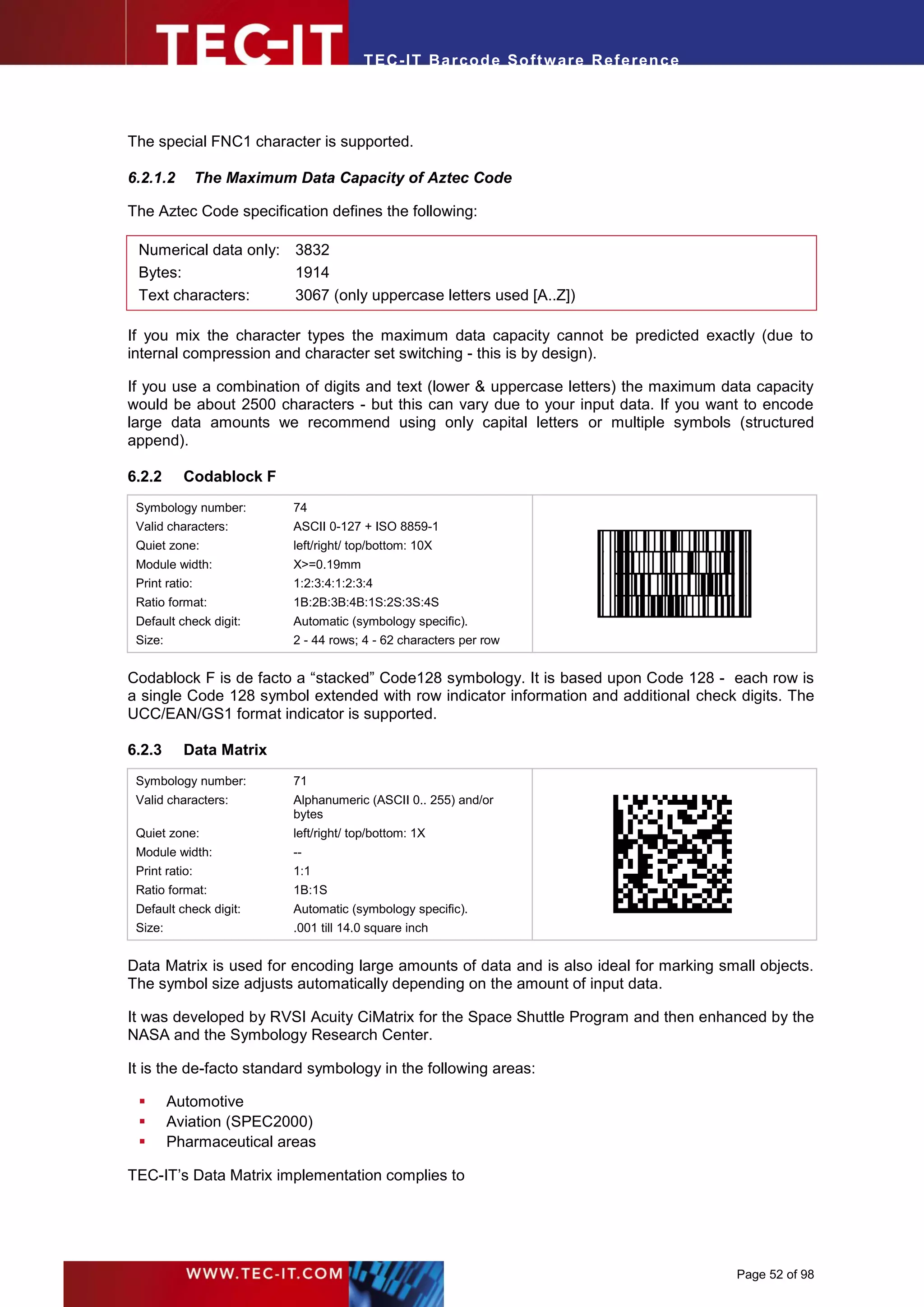 T EC- IT Ba r cod e So ft w are R ef e ren c e




The special FNC1 character is supported.

6.2.1.2         The Maximum Data Capacity of Aztec Code

The Aztec Code specification defines the following:

 Numerical data only: 3832
 Bytes:               1914
 Text characters:     3067 (only uppercase letters used [A..Z])

If you mix the character types the maximum data capacity cannot be predicted exactly (due to
internal compression and character set switching - this is by design).

If you use a combination of digits and text (lower & uppercase letters) the maximum data capacity
would be about 2500 characters - but this can vary due to your input data. If you want to encode
large data amounts we recommend using only capital letters or multiple symbols (structured
append).

6.2.2      Codablock F
 Symbology number:          74
 Valid characters:          ASCII 0-127 + ISO 8859-1
 Quiet zone:                left/right/ top/bottom: 10X
 Module width:              X>=0.19mm
 Print ratio:               1:2:3:4:1:2:3:4
 Ratio format:              1B:2B:3B:4B:1S:2S:3S:4S
 Default check digit:       Automatic (symbology specific).
 Size:                      2 - 44 rows; 4 - 62 characters per row


Codablock F is de facto a “stacked” Code128 symbology. It is based upon Code 128 - each row is
a single Code 128 symbol extended with row indicator information and additional check digits. The
UCC/EAN/GS1 format indicator is supported.

6.2.3      Data Matrix
 Symbology number:          71
 Valid characters:          Alphanumeric (ASCII 0.. 255) and/or
                            bytes
 Quiet zone:                left/right/ top/bottom: 1X
 Module width:              --
 Print ratio:               1:1
 Ratio format:              1B:1S
 Default check digit:       Automatic (symbology specific).
 Size:                      .001 till 14.0 square inch


Data Matrix is used for encoding large amounts of data and is also ideal for marking small objects.
The symbol size adjusts automatically depending on the amount of input data.

It was developed by RVSI Acuity CiMatrix for the Space Shuttle Program and then enhanced by the
NASA and the Symbology Research Center.

It is the de-facto standard symbology in the following areas:

        Automotive
        Aviation (SPEC2000)
        Pharmaceutical areas

TEC-IT’s Data Matrix implementation complies to




                                                                                          Page 52 of 98
 