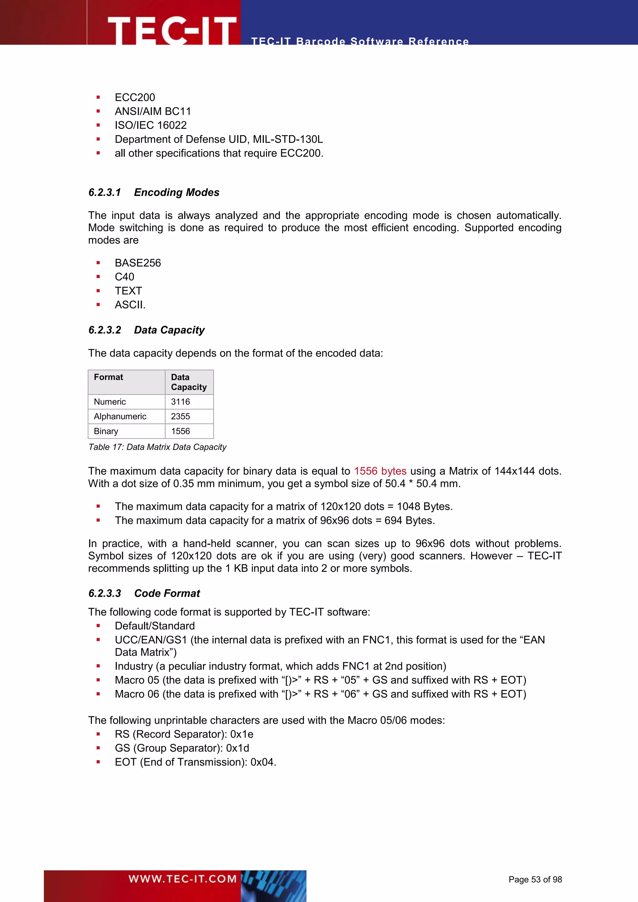 T EC- IT Ba r cod e So ft w are R ef e ren c e




     ECC200
     ANSI/AIM BC11
     ISO/IEC 16022
     Department of Defense UID, MIL-STD-130L
     all other specifications that require ECC200.


6.2.3.1    Encoding Modes

The input data is always analyzed and the appropriate encoding mode is chosen automatically.
Mode switching is done as required to produce the most efficient encoding. Supported encoding
modes are

     BASE256
     C40
     TEXT
     ASCII.

6.2.3.2    Data Capacity

The data capacity depends on the format of the encoded data:

 Format              Data
                     Capacity
 Numeric             3116
 Alphanumeric        2355
 Binary              1556
Table 17: Data Matrix Data Capacity

The maximum data capacity for binary data is equal to 1556 bytes using a Matrix of 144x144 dots.
With a dot size of 0.35 mm minimum, you get a symbol size of 50.4 * 50.4 mm.

     The maximum data capacity for a matrix of 120x120 dots = 1048 Bytes.
     The maximum data capacity for a matrix of 96x96 dots = 694 Bytes.

In practice, with a hand-held scanner, you can scan sizes up to 96x96 dots without problems.
Symbol sizes of 120x120 dots are ok if you are using (very) good scanners. However – TEC-IT
recommends splitting up the 1 KB input data into 2 or more symbols.

6.2.3.3    Code Format
The following code format is supported by TEC-IT software:
  Default/Standard
  UCC/EAN/GS1 (the internal data is prefixed with an FNC1, this format is used for the “EAN
     Data Matrix”)
  Industry (a peculiar industry format, which adds FNC1 at 2nd position)
  Macro 05 (the data is prefixed with “[)>” + RS + “05” + GS and suffixed with RS + EOT)
  Macro 06 (the data is prefixed with “[)>” + RS + “06” + GS and suffixed with RS + EOT)

The following unprintable characters are used with the Macro 05/06 modes:
  RS (Record Separator): 0x1e
  GS (Group Separator): 0x1d
  EOT (End of Transmission): 0x04.




                                                                                       Page 53 of 98
 