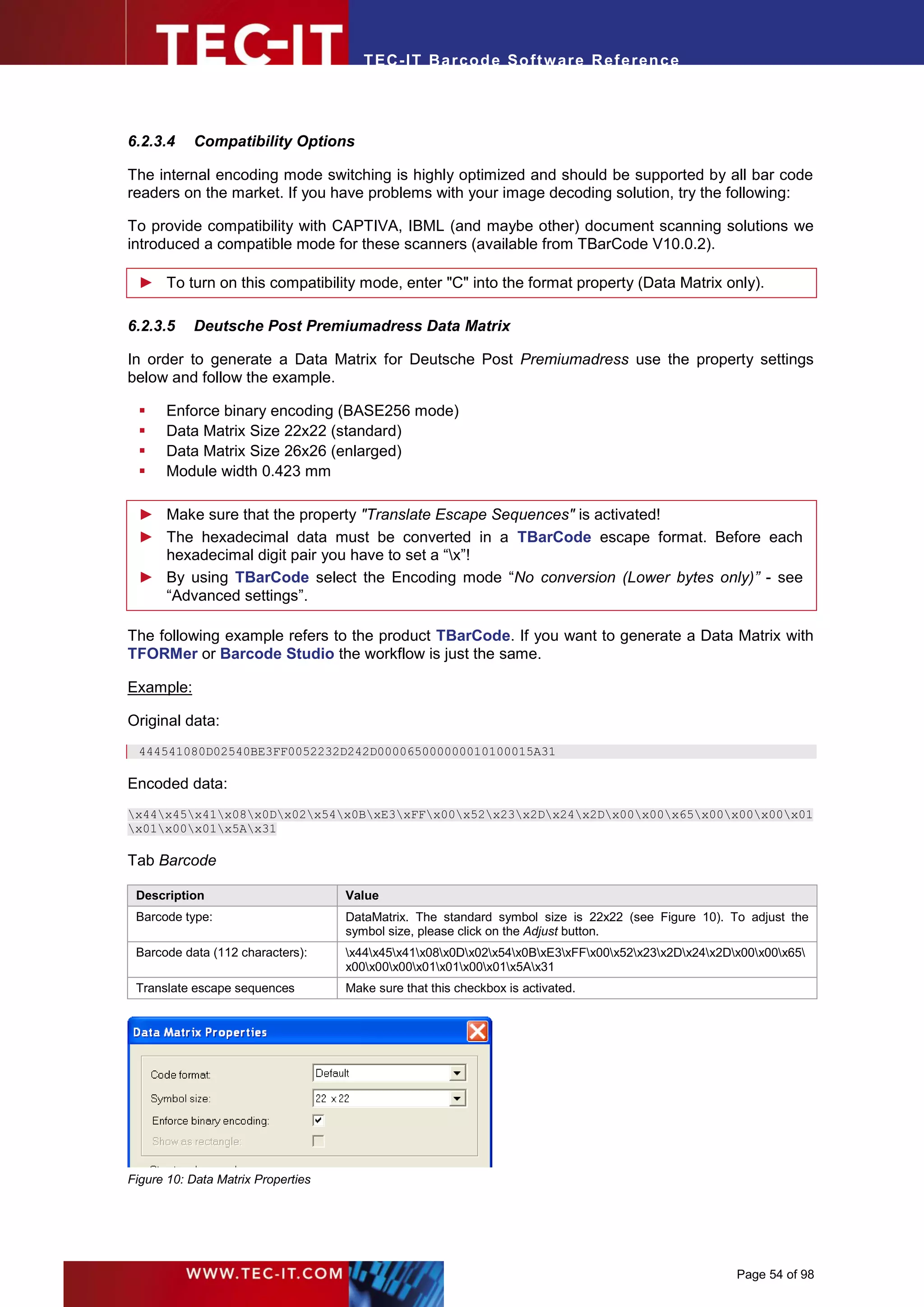 T EC- IT Ba r cod e So ft w are R ef e ren c e




6.2.3.4    Compatibility Options

The internal encoding mode switching is highly optimized and should be supported by all bar code
readers on the market. If you have problems with your image decoding solution, try the following:

To provide compatibility with CAPTIVA, IBML (and maybe other) document scanning solutions we
introduced a compatible mode for these scanners (available from TBarCode V10.0.2).

 ► To turn on this compatibility mode, enter "C" into the format property (Data Matrix only).

6.2.3.5    Deutsche Post Premiumadress Data Matrix

In order to generate a Data Matrix for Deutsche Post Premiumadress use the property settings
below and follow the example.

     Enforce binary encoding (BASE256 mode)
     Data Matrix Size 22x22 (standard)
     Data Matrix Size 26x26 (enlarged)
     Module width 0.423 mm

 ► Make sure that the property "Translate Escape Sequences" is activated!
 ► The hexadecimal data must be converted in a TBarCode escape format. Before each
   hexadecimal digit pair you have to set a “x”!
 ► By using TBarCode select the Encoding mode “No conversion (Lower bytes only)” - see
   “Advanced settings”.

The following example refers to the product TBarCode. If you want to generate a Data Matrix with
TFORMer or Barcode Studio the workflow is just the same.

Example:

Original data:
 444541080D02540BE3FF0052232D242D000065000000010100015A31

Encoded data:
x44x45x41x08x0Dx02x54x0BxE3xFFx00x52x23x2Dx24x2Dx00x00x65x00x00x00x01
x01x00x01x5Ax31

Tab Barcode

 Description                        Value
 Barcode type:                      DataMatrix. The standard symbol size is 22x22 (see Figure 10). To adjust the
                                    symbol size, please click on the Adjust button.
 Barcode data (112 characters):     x44x45x41x08x0Dx02x54x0BxE3xFFx00x52x23x2Dx24x2Dx00x00x65
                                    x00x00x00x01x01x00x01x5Ax31
 Translate escape sequences         Make sure that this checkbox is activated.




Figure 10: Data Matrix Properties




                                                                                                     Page 54 of 98
 