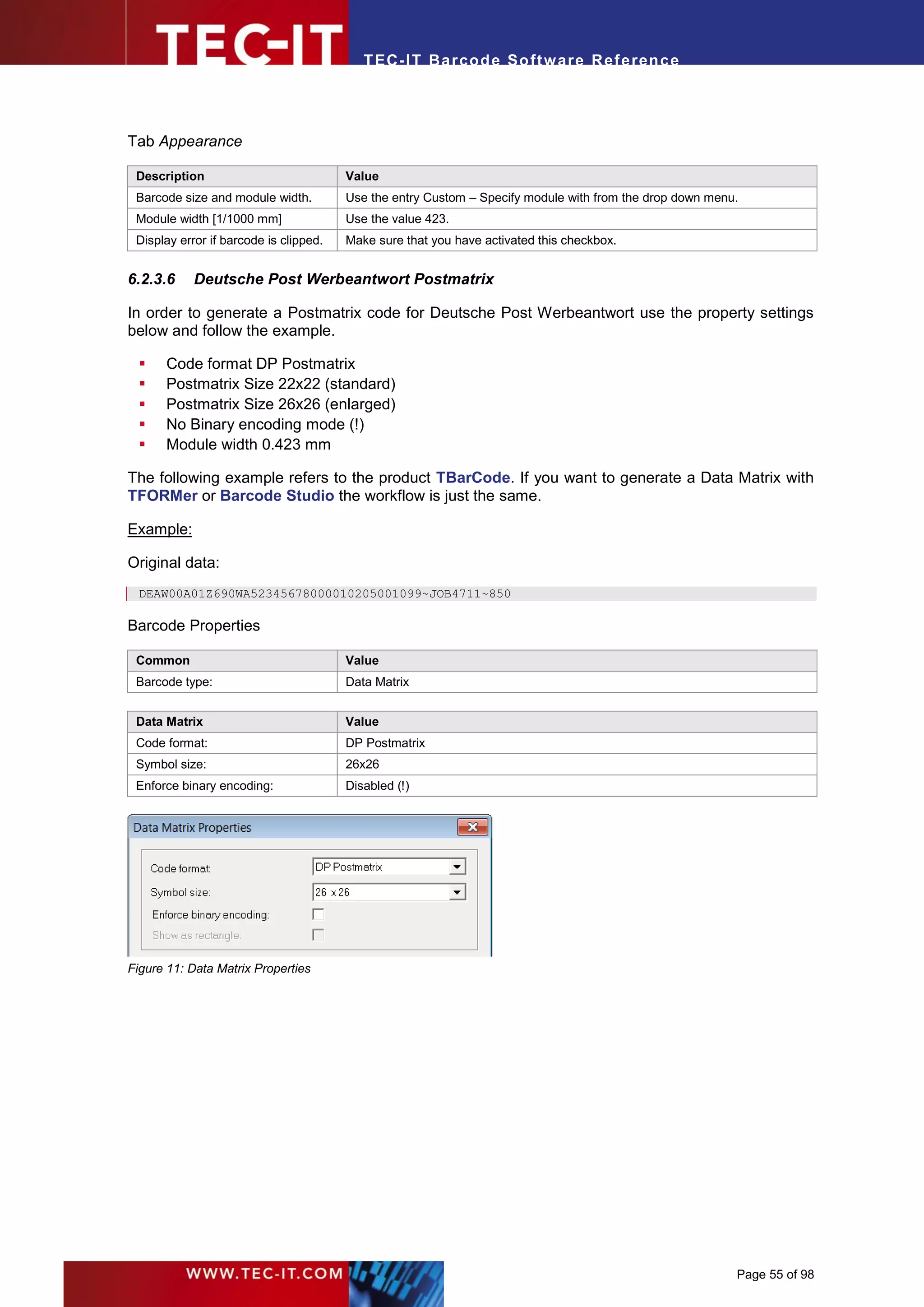 T EC- IT Ba r cod e So ft w are R ef e ren c e




Tab Appearance

 Description                            Value
 Barcode size and module width.         Use the entry Custom – Specify module with from the drop down menu.
 Module width [1/1000 mm]               Use the value 423.
 Display error if barcode is clipped.   Make sure that you have activated this checkbox.


6.2.3.6     Deutsche Post Werbeantwort Postmatrix

In order to generate a Postmatrix code for Deutsche Post Werbeantwort use the property settings
below and follow the example.

     Code format DP Postmatrix
     Postmatrix Size 22x22 (standard)
     Postmatrix Size 26x26 (enlarged)
     No Binary encoding mode (!)
     Module width 0.423 mm

The following example refers to the product TBarCode. If you want to generate a Data Matrix with
TFORMer or Barcode Studio the workflow is just the same.

Example:

Original data:
 DEAW00A01Z690WA52345678000010205001099~JOB4711~850

Barcode Properties

 Common                                 Value
 Barcode type:                          Data Matrix


 Data Matrix                            Value
 Code format:                           DP Postmatrix
 Symbol size:                           26x26
 Enforce binary encoding:               Disabled (!)




Figure 11: Data Matrix Properties




                                                                                                          Page 55 of 98
 