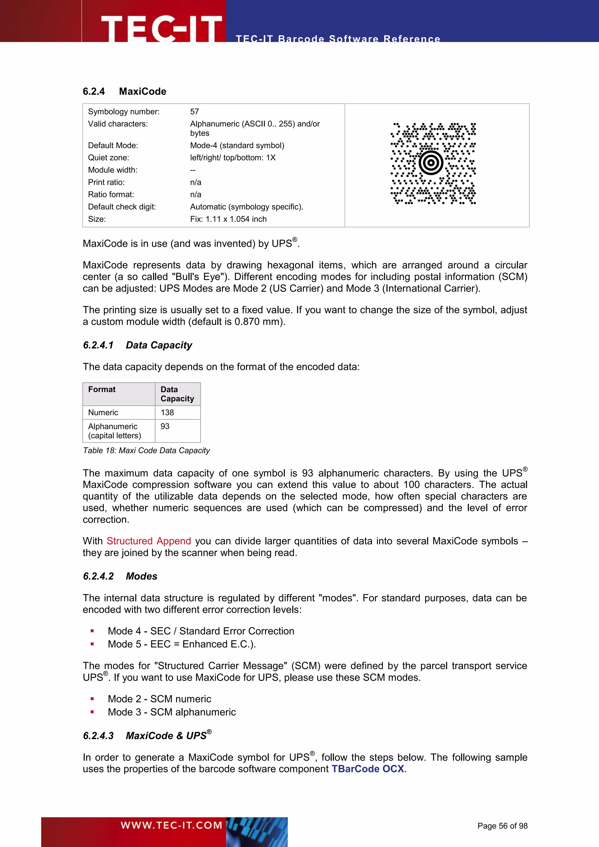 T EC- IT Ba r cod e So ft w are R ef e ren c e




6.2.4      MaxiCode
 Symbology number:             57
 Valid characters:             Alphanumeric (ASCII 0.. 255) and/or
                               bytes
 Default Mode:                 Mode-4 (standard symbol)
 Quiet zone:                   left/right/ top/bottom: 1X
 Module width:                 --
 Print ratio:                  n/a
 Ratio format:                 n/a
 Default check digit:          Automatic (symbology specific).
 Size:                         Fix: 1.11 x 1.054 inch

                                                            ®
MaxiCode is in use (and was invented) by UPS .

MaxiCode represents data by drawing hexagonal items, which are arranged around a circular
center (a so called "Bull's Eye"). Different encoding modes for including postal information (SCM)
can be adjusted: UPS Modes are Mode 2 (US Carrier) and Mode 3 (International Carrier).

The printing size is usually set to a fixed value. If you want to change the size of the symbol, adjust
a custom module width (default is 0.870 mm).

6.2.4.1         Data Capacity

The data capacity depends on the format of the encoded data:

 Format                 Data
                        Capacity
 Numeric                138
 Alphanumeric           93
 (capital letters)
Table 18: Maxi Code Data Capacity

                                                                                                        ®
The maximum data capacity of one symbol is 93 alphanumeric characters. By using the UPS
MaxiCode compression software you can extend this value to about 100 characters. The actual
quantity of the utilizable data depends on the selected mode, how often special characters are
used, whether numeric sequences are used (which can be compressed) and the level of error
correction.

With Structured Append you can divide larger quantities of data into several MaxiCode symbols –
they are joined by the scanner when being read.

6.2.4.2         Modes

The internal data structure is regulated by different "modes". For standard purposes, data can be
encoded with two different error correction levels:

        Mode 4 - SEC / Standard Error Correction
        Mode 5 - EEC = Enhanced E.C.).

The modes for "Structured Carrier Message" (SCM) were defined by the parcel transport service
    ®
UPS . If you want to use MaxiCode for UPS, please use these SCM modes.

        Mode 2 - SCM numeric
        Mode 3 - SCM alphanumeric
                                     ®
6.2.4.3         MaxiCode & UPS
                                                                 ®
In order to generate a MaxiCode symbol for UPS , follow the steps below. The following sample
uses the properties of the barcode software component TBarCode OCX.




                                                                                             Page 56 of 98
 