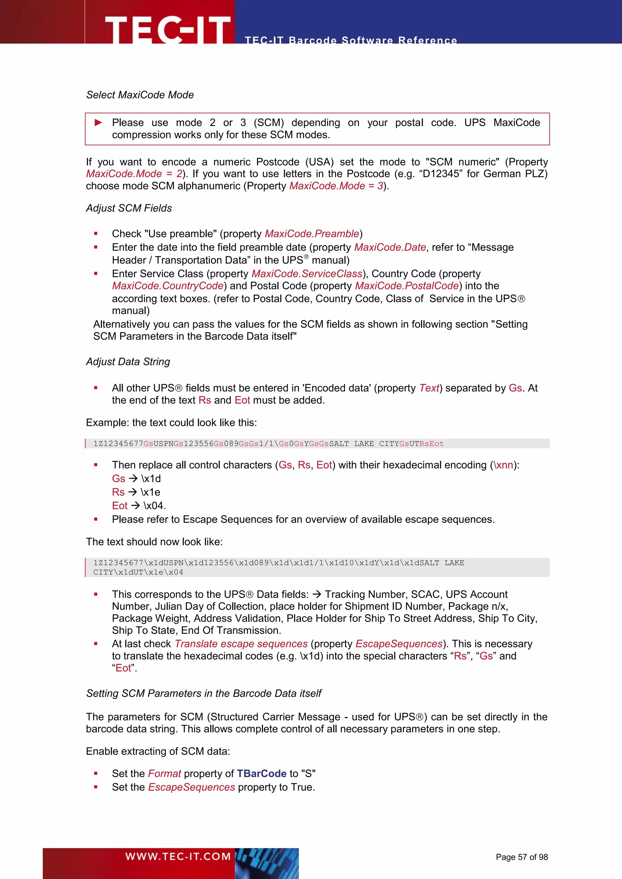 T EC- IT Ba r cod e So ft w are R ef e ren c e




Select MaxiCode Mode

 ► Please use mode 2 or 3 (SCM) depending on your postal code. UPS MaxiCode
   compression works only for these SCM modes.

If you want to encode a numeric Postcode (USA) set the mode to "SCM numeric" (Property
MaxiCode.Mode = 2). If you want to use letters in the Postcode (e.g. “D12345” for German PLZ)
choose mode SCM alphanumeric (Property MaxiCode.Mode = 3).

Adjust SCM Fields

    Check "Use preamble" (property MaxiCode.Preamble)
    Enter the date into the field preamble date (property MaxiCode.Date, refer to “Message
     Header / Transportation Data” in the UPS manual)
  Enter Service Class (property MaxiCode.ServiceClass), Country Code (property
     MaxiCode.CountryCode) and Postal Code (property MaxiCode.PostalCode) into the
     according text boxes. (refer to Postal Code, Country Code, Class of Service in the UPS
     manual)
 Alternatively you can pass the values for the SCM fields as shown in following section "Setting
 SCM Parameters in the Barcode Data itself"

Adjust Data String

    All other UPS fields must be entered in 'Encoded data' (property Text) separated by Gs. At
     the end of the text Rs and Eot must be added.

Example: the text could look like this:
 1Z12345677GsUSPNGs123556Gs089GsGs1/1Gs0GsYGsGsSALT LAKE CITYGsUTRsEot

    Then replace all control characters (Gs, Rs, Eot) with their hexadecimal encoding (xnn):
     Gs  x1d
     Rs  x1e
     Eot  x04.
    Please refer to Escape Sequences for an overview of available escape sequences.

The text should now look like:
 1Z12345677x1dUSPNx1d123556x1d089x1dx1d1/1x1d10x1dYx1dx1dSALT LAKE
 CITYx1dUTx1ex04

    This corresponds to the UPS Data fields:  Tracking Number, SCAC, UPS Account
     Number, Julian Day of Collection, place holder for Shipment ID Number, Package n/x,
     Package Weight, Address Validation, Place Holder for Ship To Street Address, Ship To City,
     Ship To State, End Of Transmission.
    At last check Translate escape sequences (property EscapeSequences). This is necessary
     to translate the hexadecimal codes (e.g. x1d) into the special characters “Rs”, “Gs” and
     “Eot”.

Setting SCM Parameters in the Barcode Data itself

The parameters for SCM (Structured Carrier Message - used for UPS) can be set directly in the
barcode data string. This allows complete control of all necessary parameters in one step.

Enable extracting of SCM data:

    Set the Format property of TBarCode to "S"
    Set the EscapeSequences property to True.




                                                                                         Page 57 of 98
 