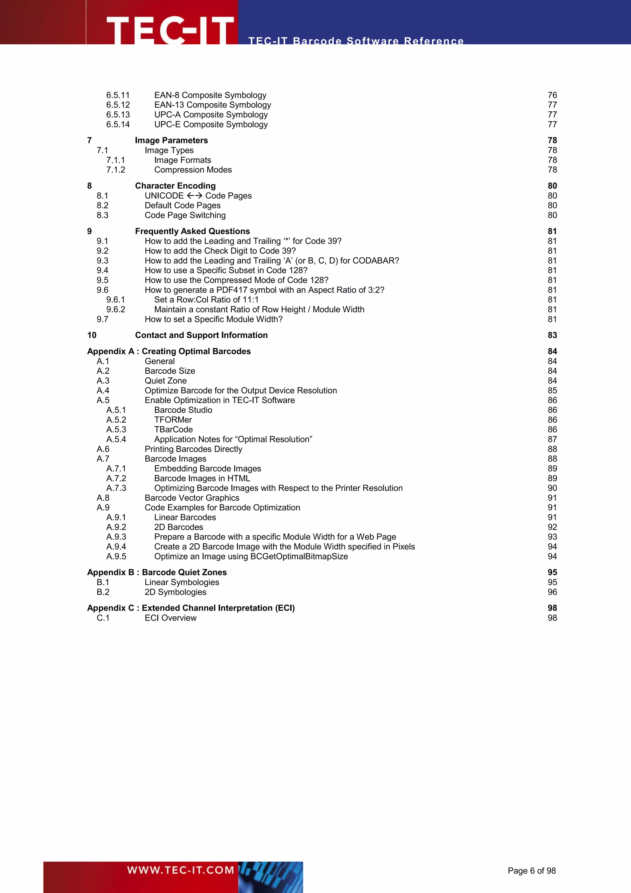 T EC- IT Ba r cod e So ft w are R ef e ren c e




       6.5.11       EAN-8 Composite Symbology                                                         76
       6.5.12       EAN-13 Composite Symbology                                                        77
       6.5.13       UPC-A Composite Symbology                                                         77
       6.5.14       UPC-E Composite Symbology                                                         77
7               Image Parameters                                                                      78
     7.1          Image Types                                                                         78
        7.1.1       Image Formats                                                                     78
        7.1.2       Compression Modes                                                                 78
8               Character Encoding                                                                    80
     8.1          UNICODE  Code Pages                                                               80
     8.2          Default Code Pages                                                                  80
     8.3          Code Page Switching                                                                 80
9               Frequently Asked Questions                                                            81
     9.1          How to add the Leading and Trailing ‘*’ for Code 39?                                81
     9.2          How to add the Check Digit to Code 39?                                              81
     9.3          How to add the Leading and Trailing ‘A’ (or B, C, D) for CODABAR?                   81
     9.4          How to use a Specific Subset in Code 128?                                           81
     9.5          How to use the Compressed Mode of Code 128?                                         81
     9.6          How to generate a PDF417 symbol with an Aspect Ratio of 3:2?                        81
        9.6.1       Set a Row:Col Ratio of 11:1                                                       81
        9.6.2       Maintain a constant Ratio of Row Height / Module Width                            81
     9.7          How to set a Specific Module Width?                                                 81
10              Contact and Support Information                                                       83
Appendix A : Creating Optimal Barcodes                                                                84
  A.1        General                                                                                  84
  A.2        Barcode Size                                                                             84
  A.3        Quiet Zone                                                                               84
  A.4        Optimize Barcode for the Output Device Resolution                                        85
  A.5        Enable Optimization in TEC-IT Software                                                   86
    A.5.1       Barcode Studio                                                                        86
    A.5.2       TFORMer                                                                               86
    A.5.3       TBarCode                                                                              86
    A.5.4       Application Notes for “Optimal Resolution”                                            87
  A.6        Printing Barcodes Directly                                                               88
  A.7        Barcode Images                                                                           88
    A.7.1       Embedding Barcode Images                                                              89
    A.7.2       Barcode Images in HTML                                                                89
    A.7.3       Optimizing Barcode Images with Respect to the Printer Resolution                      90
  A.8        Barcode Vector Graphics                                                                  91
  A.9        Code Examples for Barcode Optimization                                                   91
    A.9.1       Linear Barcodes                                                                       91
    A.9.2       2D Barcodes                                                                           92
    A.9.3       Prepare a Barcode with a specific Module Width for a Web Page                         93
    A.9.4       Create a 2D Barcode Image with the Module Width specified in Pixels                   94
    A.9.5       Optimize an Image using BCGetOptimalBitmapSize                                        94
Appendix B : Barcode Quiet Zones                                                                      95
  B.1        Linear Symbologies                                                                       95
  B.2        2D Symbologies                                                                           96
Appendix C : Extended Channel Interpretation (ECI)                                                    98
  C.1         ECI Overview                                                                            98




                                                                                             Page 6 of 98
 