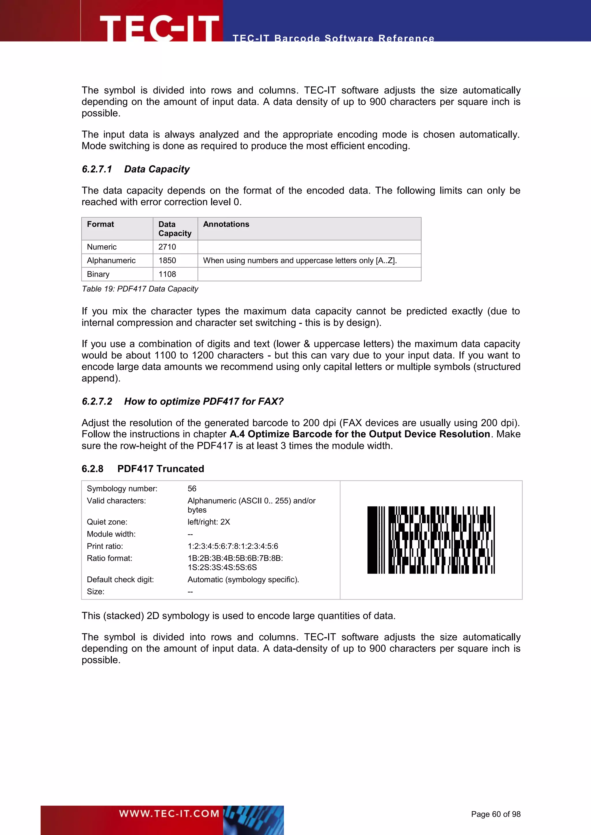 T EC- IT Ba r cod e So ft w are R ef e ren c e




The symbol is divided into rows and columns. TEC-IT software adjusts the size automatically
depending on the amount of input data. A data density of up to 900 characters per square inch is
possible.

The input data is always analyzed and the appropriate encoding mode is chosen automatically.
Mode switching is done as required to produce the most efficient encoding.

6.2.7.1         Data Capacity

The data capacity depends on the format of the encoded data. The following limits can only be
reached with error correction level 0.

 Format                 Data        Annotations
                        Capacity
 Numeric                2710
 Alphanumeric           1850        When using numbers and uppercase letters only [A..Z].
 Binary                 1108
Table 19: PDF417 Data Capacity

If you mix the character types the maximum data capacity cannot be predicted exactly (due to
internal compression and character set switching - this is by design).

If you use a combination of digits and text (lower & uppercase letters) the maximum data capacity
would be about 1100 to 1200 characters - but this can vary due to your input data. If you want to
encode large data amounts we recommend using only capital letters or multiple symbols (structured
append).

6.2.7.2         How to optimize PDF417 for FAX?

Adjust the resolution of the generated barcode to 200 dpi (FAX devices are usually using 200 dpi).
Follow the instructions in chapter A.4 Optimize Barcode for the Output Device Resolution. Make
sure the row-height of the PDF417 is at least 3 times the module width.

6.2.8      PDF417 Truncated
 Symbology number:             56
 Valid characters:             Alphanumeric (ASCII 0.. 255) and/or
                               bytes
 Quiet zone:                   left/right: 2X
 Module width:                 --
 Print ratio:                  1:2:3:4:5:6:7:8:1:2:3:4:5:6
 Ratio format:                 1B:2B:3B:4B:5B:6B:7B:8B:
                               1S:2S:3S:4S:5S:6S
 Default check digit:          Automatic (symbology specific).
 Size:                         --


This (stacked) 2D symbology is used to encode large quantities of data.

The symbol is divided into rows and columns. TEC-IT software adjusts the size automatically
depending on the amount of input data. A data-density of up to 900 characters per square inch is
possible.




                                                                                                 Page 60 of 98
 