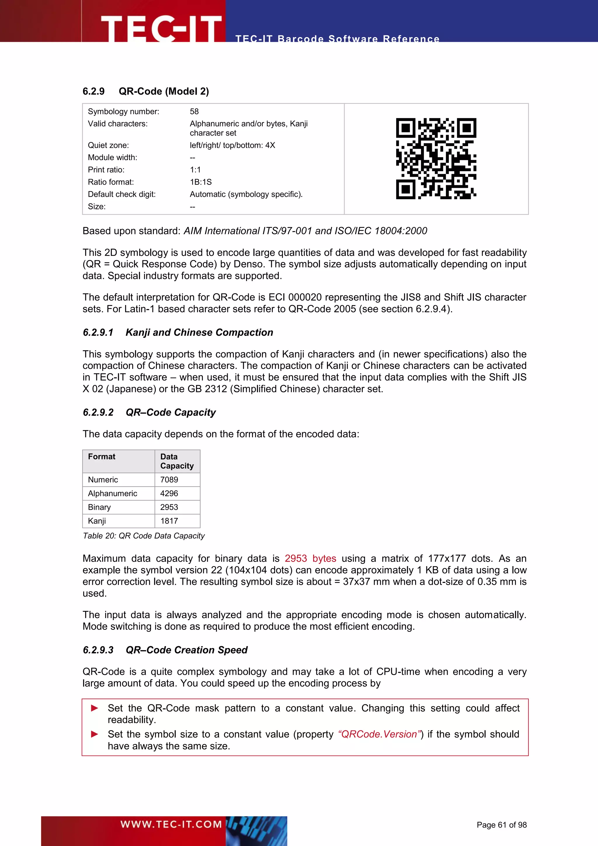 T EC- IT Ba r cod e So ft w are R ef e ren c e




6.2.9      QR-Code (Model 2)
 Symbology number:             58




                                                                              .
 Valid characters:             Alphanumeric and/or bytes, Kanji
                               character set
 Quiet zone:                   left/right/ top/bottom: 4X
 Module width:                 --
 Print ratio:                  1:1
 Ratio format:                 1B:1S
 Default check digit:          Automatic (symbology specific).
 Size:                         --


Based upon standard: AIM International ITS/97-001 and ISO/IEC 18004:2000

This 2D symbology is used to encode large quantities of data and was developed for fast readability
(QR = Quick Response Code) by Denso. The symbol size adjusts automatically depending on input
data. Special industry formats are supported.

The default interpretation for QR-Code is ECI 000020 representing the JIS8 and Shift JIS character
sets. For Latin-1 based character sets refer to QR-Code 2005 (see section 6.2.9.4).

6.2.9.1         Kanji and Chinese Compaction

This symbology supports the compaction of Kanji characters and (in newer specifications) also the
compaction of Chinese characters. The compaction of Kanji or Chinese characters can be activated
in TEC-IT software – when used, it must be ensured that the input data complies with the Shift JIS
X 02 (Japanese) or the GB 2312 (Simplified Chinese) character set.

6.2.9.2         QR–Code Capacity

The data capacity depends on the format of the encoded data:

 Format                 Data
                        Capacity
 Numeric                7089
 Alphanumeric           4296
 Binary                 2953
 Kanji                  1817
Table 20: QR Code Data Capacity

Maximum data capacity for binary data is 2953 bytes using a matrix of 177x177 dots. As an
example the symbol version 22 (104x104 dots) can encode approximately 1 KB of data using a low
error correction level. The resulting symbol size is about = 37x37 mm when a dot-size of 0.35 mm is
used.

The input data is always analyzed and the appropriate encoding mode is chosen automatically.
Mode switching is done as required to produce the most efficient encoding.

6.2.9.3         QR–Code Creation Speed

QR-Code is a quite complex symbology and may take a lot of CPU-time when encoding a very
large amount of data. You could speed up the encoding process by

 ► Set the QR-Code mask pattern to a constant value. Changing this setting could affect
   readability.
 ► Set the symbol size to a constant value (property “QRCode.Version”) if the symbol should
   have always the same size.




                                                                                             Page 61 of 98
 