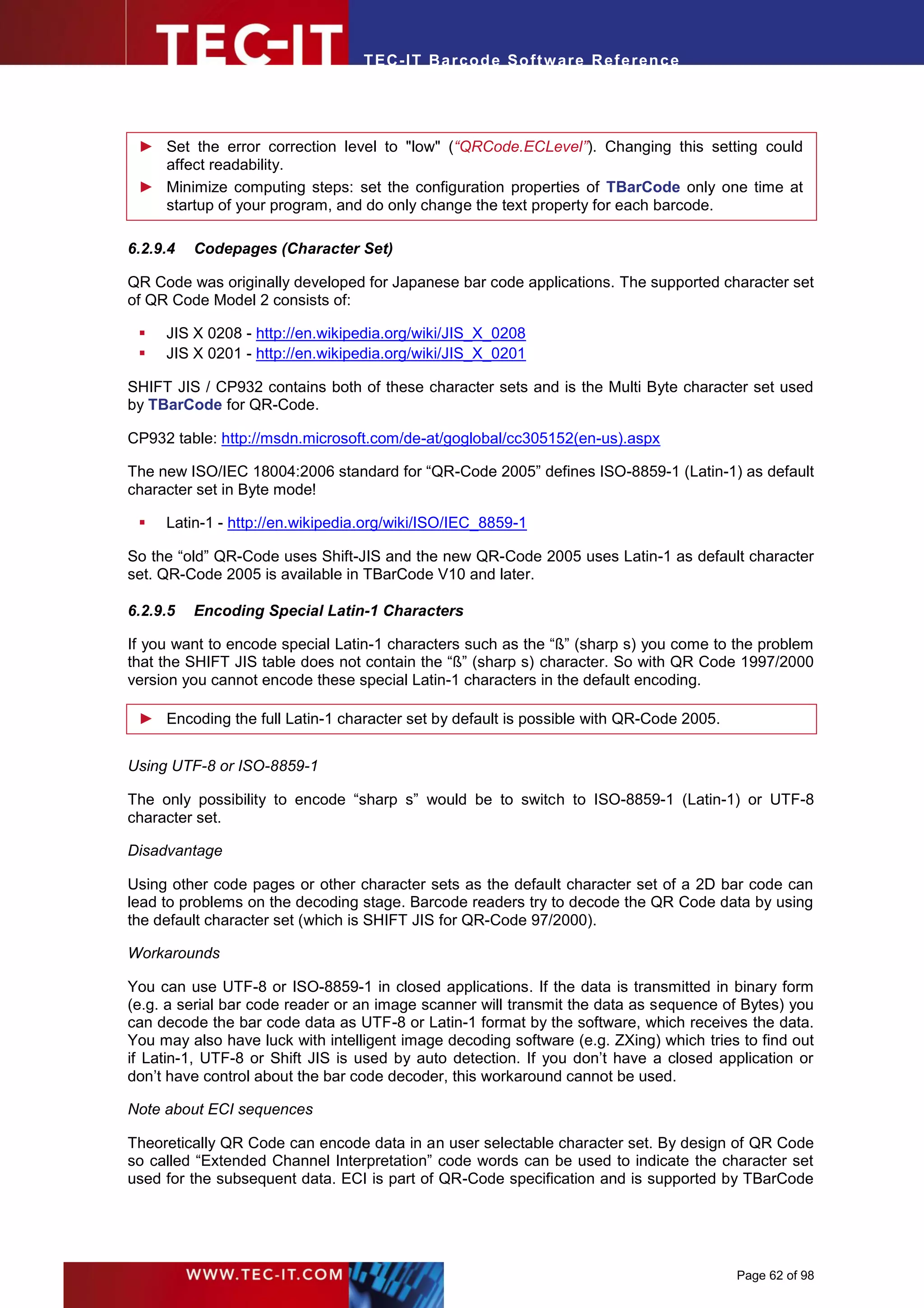 T EC- IT Ba r cod e So ft w are R ef e ren c e




 ► Set the error correction level to "low" (“QRCode.ECLevel”). Changing this setting could
   affect readability.
 ► Minimize computing steps: set the configuration properties of TBarCode only one time at
   startup of your program, and do only change the text property for each barcode.

6.2.9.4   Codepages (Character Set)

QR Code was originally developed for Japanese bar code applications. The supported character set
of QR Code Model 2 consists of:

    JIS X 0208 - http://en.wikipedia.org/wiki/JIS_X_0208
    JIS X 0201 - http://en.wikipedia.org/wiki/JIS_X_0201

SHIFT JIS / CP932 contains both of these character sets and is the Multi Byte character set used
by TBarCode for QR-Code.

CP932 table: http://msdn.microsoft.com/de-at/goglobal/cc305152(en-us).aspx

The new ISO/IEC 18004:2006 standard for “QR-Code 2005” defines ISO-8859-1 (Latin-1) as default
character set in Byte mode!

    Latin-1 - http://en.wikipedia.org/wiki/ISO/IEC_8859-1

So the “old” QR-Code uses Shift-JIS and the new QR-Code 2005 uses Latin-1 as default character
set. QR-Code 2005 is available in TBarCode V10 and later.

6.2.9.5   Encoding Special Latin-1 Characters

If you want to encode special Latin-1 characters such as the “ß” (sharp s) you come to the problem
that the SHIFT JIS table does not contain the “ß” (sharp s) character. So with QR Code 1997/2000
version you cannot encode these special Latin-1 characters in the default encoding.

 ► Encoding the full Latin-1 character set by default is possible with QR-Code 2005.


Using UTF-8 or ISO-8859-1

The only possibility to encode “sharp s” would be to switch to ISO-8859-1 (Latin-1) or UTF-8
character set.

Disadvantage

Using other code pages or other character sets as the default character set of a 2D bar code can
lead to problems on the decoding stage. Barcode readers try to decode the QR Code data by using
the default character set (which is SHIFT JIS for QR-Code 97/2000).

Workarounds

You can use UTF-8 or ISO-8859-1 in closed applications. If the data is transmitted in binary form
(e.g. a serial bar code reader or an image scanner will transmit the data as sequence of Bytes) you
can decode the bar code data as UTF-8 or Latin-1 format by the software, which receives the data.
You may also have luck with intelligent image decoding software (e.g. ZXing) which tries to find out
if Latin-1, UTF-8 or Shift JIS is used by auto detection. If you don’t have a closed application or
don’t have control about the bar code decoder, this workaround cannot be used.

Note about ECI sequences

Theoretically QR Code can encode data in an user selectable character set. By design of QR Code
so called “Extended Channel Interpretation” code words can be used to indicate the character set
used for the subsequent data. ECI is part of QR-Code specification and is supported by TBarCode




                                                                                        Page 62 of 98
 