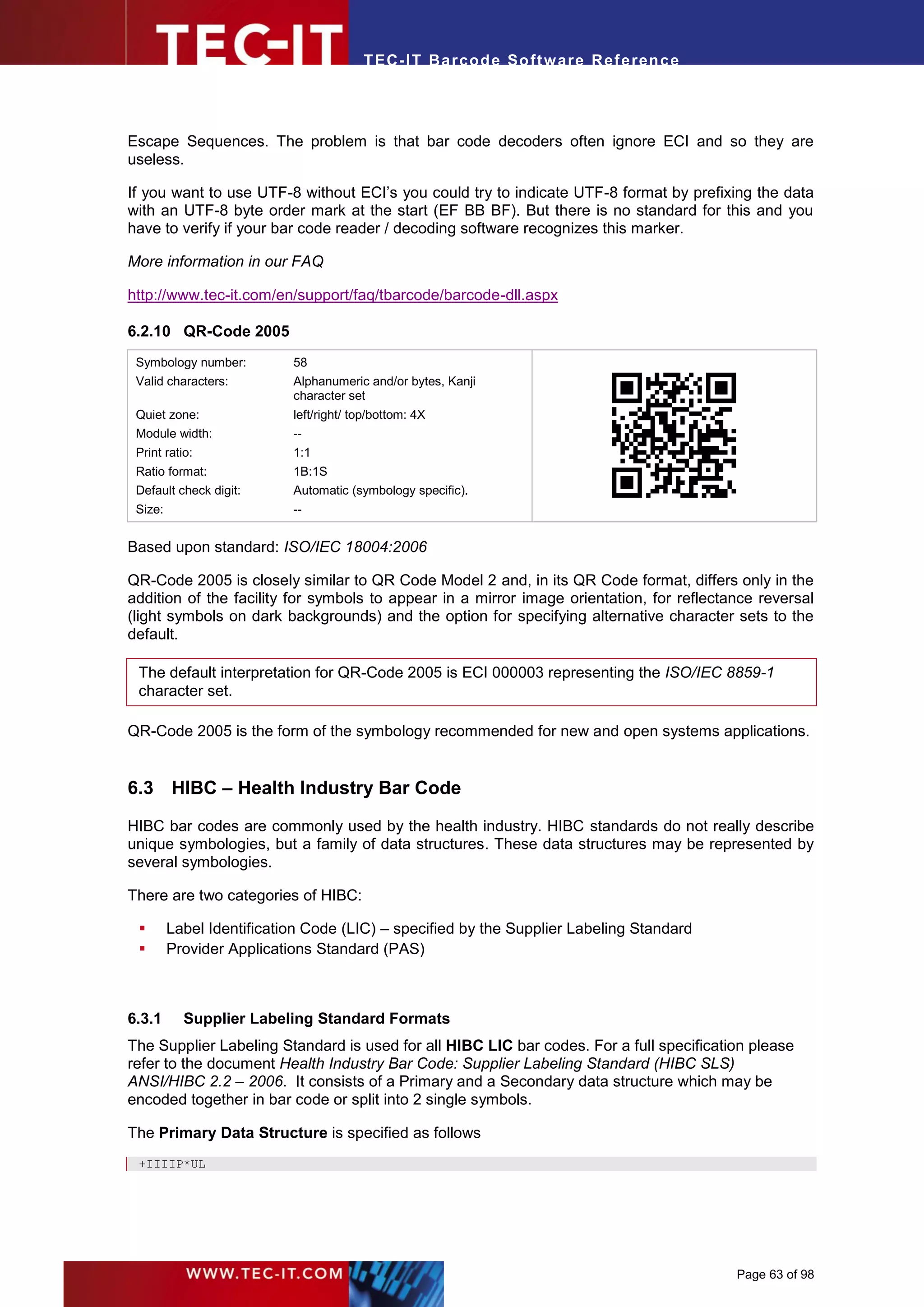 T EC- IT Ba r cod e So ft w are R ef e ren c e




Escape Sequences. The problem is that bar code decoders often ignore ECI and so they are
useless.

If you want to use UTF-8 without ECI’s you could try to indicate UTF-8 format by prefixing the data
with an UTF-8 byte order mark at the start (EF BB BF). But there is no standard for this and you
have to verify if your bar code reader / decoding software recognizes this marker.

More information in our FAQ

http://www.tec-it.com/en/support/faq/tbarcode/barcode-dll.aspx

6.2.10 QR-Code 2005
 Symbology number:         58




                                                                          .
 Valid characters:         Alphanumeric and/or bytes, Kanji
                           character set
 Quiet zone:               left/right/ top/bottom: 4X
 Module width:             --
 Print ratio:              1:1
 Ratio format:             1B:1S
 Default check digit:      Automatic (symbology specific).
 Size:                     --


Based upon standard: ISO/IEC 18004:2006

QR-Code 2005 is closely similar to QR Code Model 2 and, in its QR Code format, differs only in the
addition of the facility for symbols to appear in a mirror image orientation, for reflectance reversal
(light symbols on dark backgrounds) and the option for specifying alternative character sets to the
default.

 The default interpretation for QR-Code 2005 is ECI 000003 representing the ISO/IEC 8859-1
 character set.

QR-Code 2005 is the form of the symbology recommended for new and open systems applications.


6.3 HIBC – Health Industry Bar Code
HIBC bar codes are commonly used by the health industry. HIBC standards do not really describe
unique symbologies, but a family of data structures. These data structures may be represented by
several symbologies.

There are two categories of HIBC:

        Label Identification Code (LIC) – specified by the Supplier Labeling Standard
        Provider Applications Standard (PAS)



6.3.1      Supplier Labeling Standard Formats
The Supplier Labeling Standard is used for all HIBC LIC bar codes. For a full specification please
refer to the document Health Industry Bar Code: Supplier Labeling Standard (HIBC SLS)
ANSI/HIBC 2.2 – 2006. It consists of a Primary and a Secondary data structure which may be
encoded together in bar code or split into 2 single symbols.

The Primary Data Structure is specified as follows
 +IIIIP*UL




                                                                                          Page 63 of 98
 