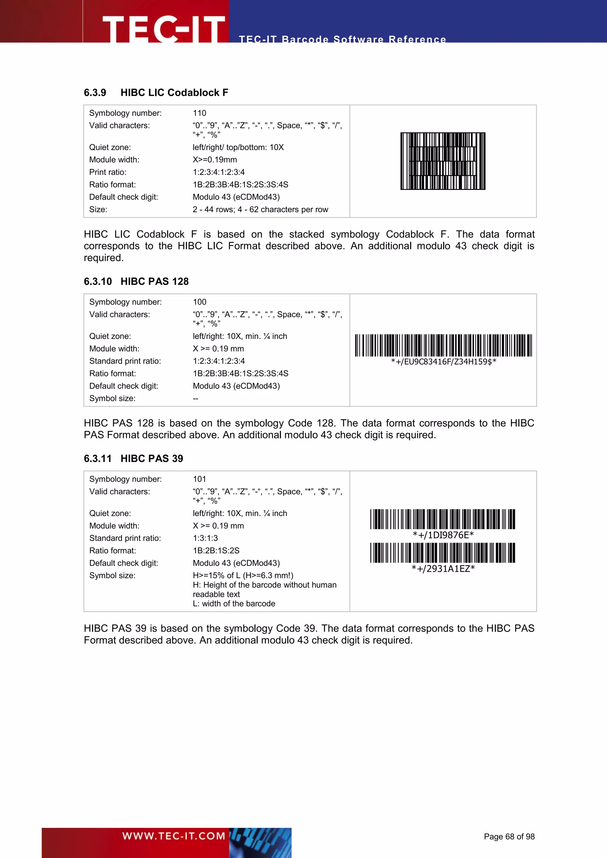 T EC- IT Ba r cod e So ft w are R ef e ren c e




6.3.9      HIBC LIC Codablock F
 Symbology number:       110
 Valid characters:       “0”..”9”, “A”..”Z”, “-“, “.”, Space, “*”, “$”, “/”,
                         “+”, “%”
                                                                                 .




 Quiet zone:             left/right/ top/bottom: 10X
 Module width:           X>=0.19mm
 Print ratio:            1:2:3:4:1:2:3:4
 Ratio format:           1B:2B:3B:4B:1S:2S:3S:4S
 Default check digit:    Modulo 43 (eCDMod43)
 Size:                   2 - 44 rows; 4 - 62 characters per row


HIBC LIC Codablock F is based on the stacked symbology Codablock F. The data format
corresponds to the HIBC LIC Format described above. An additional modulo 43 check digit is
required.

6.3.10 HIBC PAS 128
 Symbology number:       100
 Valid characters:       “0”..”9”, “A”..”Z”, “-“, “.”, Space, “*”, “$”, “/”,
                         “+”, “%”
 Quiet zone:             left/right: 10X, min. ¼ inch
 Module width:           X >= 0.19 mm
 Standard print ratio:   1:2:3:4:1:2:3:4                                       *+/EU9C83416F/Z34H159$*
 Ratio format:           1B:2B:3B:4B:1S:2S:3S:4S
 Default check digit:    Modulo 43 (eCDMod43)
 Symbol size:            --


HIBC PAS 128 is based on the symbology Code 128. The data format corresponds to the HIBC
PAS Format described above. An additional modulo 43 check digit is required.

6.3.11 HIBC PAS 39
 Symbology number:       101
 Valid characters:       “0”..”9”, “A”..”Z”, “-“, “.”, Space, “*”, “$”, “/”,
                         “+”, “%”
 Quiet zone:             left/right: 10X, min. ¼ inch
 Module width:           X >= 0.19 mm
 Standard print ratio:   1:3:1:3                                                     *+/1DI9876E*
 Ratio format:           1B:2B:1S:2S
 Default check digit:    Modulo 43 (eCDMod43)
                                                                                     *+/2931A1EZ*
 Symbol size:            H>=15% of L (H>=6.3 mm!)
                         H: Height of the barcode without human
                         readable text
                         L: width of the barcode


HIBC PAS 39 is based on the symbology Code 39. The data format corresponds to the HIBC PAS
Format described above. An additional modulo 43 check digit is required.




                                                                                                    Page 68 of 98
 