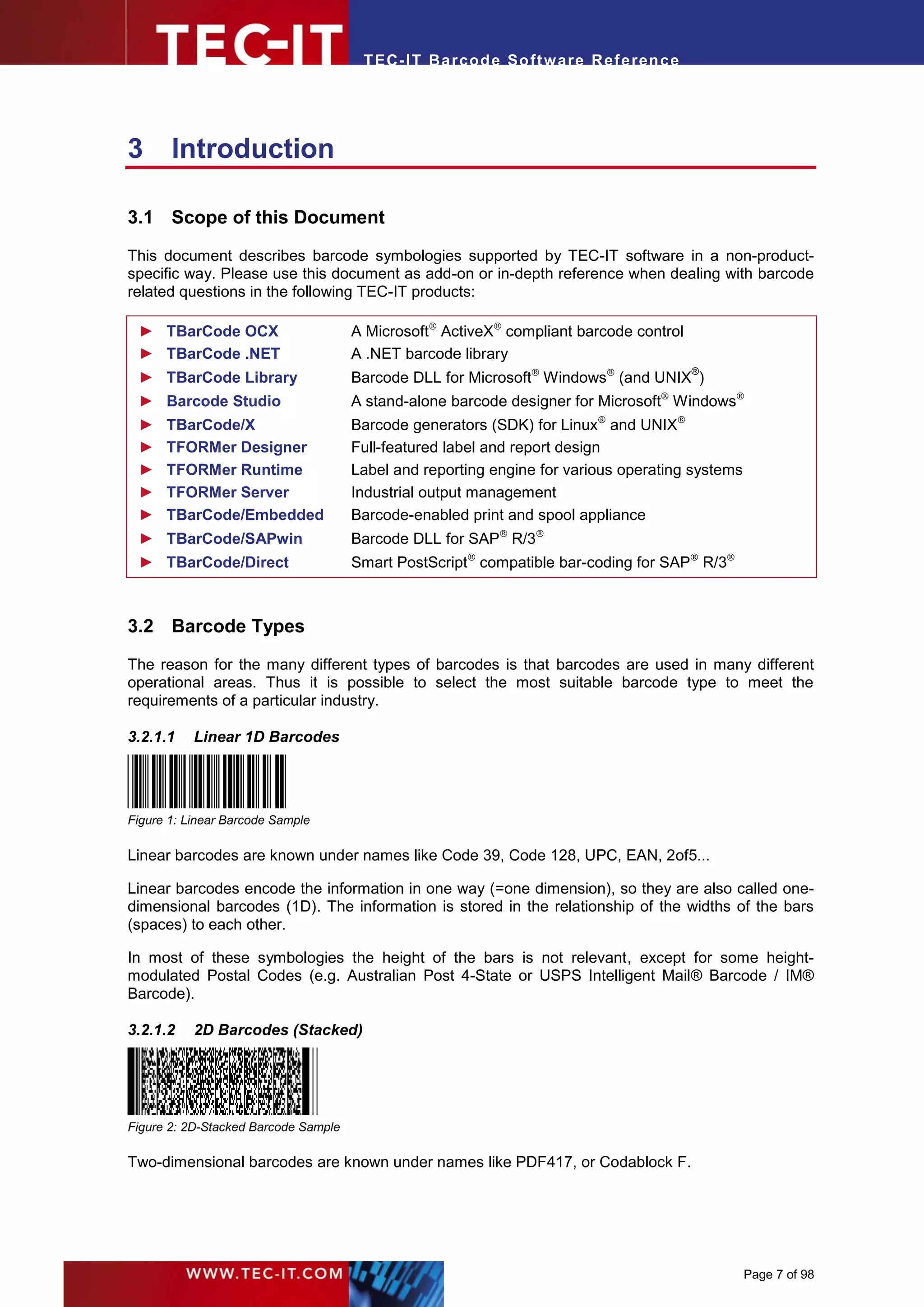 T EC- IT Ba r cod e So ft w are R ef e ren c e




3      Introduction

3.1 Scope of this Document

This document describes barcode symbologies supported by TEC-IT software in a non-product-
specific way. Please use this document as add-on or in-depth reference when dealing with barcode
related questions in the following TEC-IT products:

 ► TBarCode OCX                       A Microsoft ActiveX compliant barcode control
 ► TBarCode .NET                      A .NET barcode library
                                      Barcode DLL for Microsoft Windows (and UNIX )
                                                                                        ®
 ► TBarCode Library
 ► Barcode Studio                     A stand-alone barcode designer for Microsoft Windows
 ►    TBarCode/X                      Barcode generators (SDK) for Linux and UNIX
 ►    TFORMer Designer                Full-featured label and report design
 ►    TFORMer Runtime                 Label and reporting engine for various operating systems
 ►    TFORMer Server                  Industrial output management
 ►    TBarCode/Embedded               Barcode-enabled print and spool appliance
 ► TBarCode/SAPwin                    Barcode DLL for SAP R/3
 ► TBarCode/Direct                    Smart PostScript compatible bar-coding for SAP R/3



3.2 Barcode Types

The reason for the many different types of barcodes is that barcodes are used in many different
operational areas. Thus it is possible to select the most suitable barcode type to meet the
requirements of a particular industry.

3.2.1.1    Linear 1D Barcodes




Figure 1: Linear Barcode Sample

Linear barcodes are known under names like Code 39, Code 128, UPC, EAN, 2of5...

Linear barcodes encode the information in one way (=one dimension), so they are also called one-
dimensional barcodes (1D). The information is stored in the relationship of the widths of the bars
(spaces) to each other.

In most of these symbologies the height of the bars is not relevant, except for some height-
modulated Postal Codes (e.g. Australian Post 4-State or USPS Intelligent Mail® Barcode / IM®
Barcode).

3.2.1.2    2D Barcodes (Stacked)




Figure 2: 2D-Stacked Barcode Sample

Two-dimensional barcodes are known under names like PDF417, or Codablock F.




                                                                                                 Page 7 of 98
 