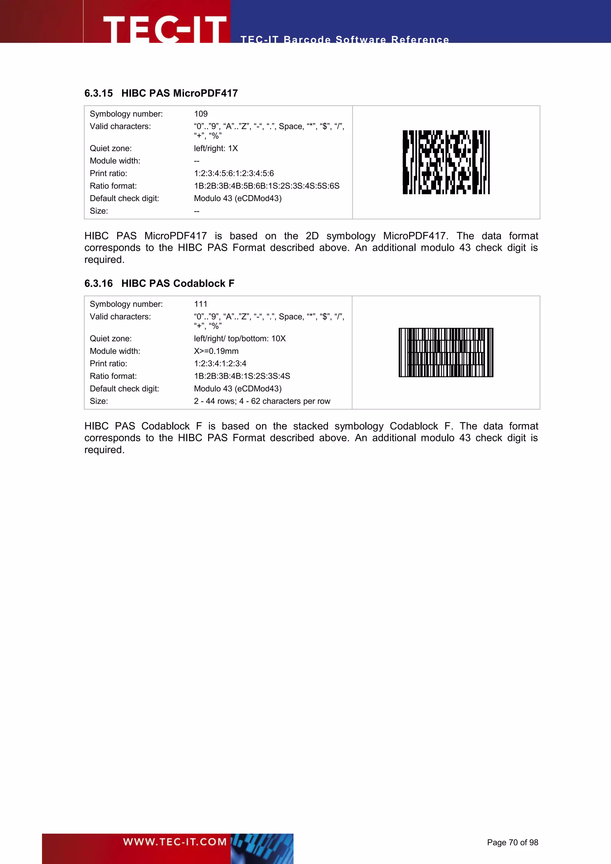 T EC- IT Ba r cod e So ft w are R ef e ren c e




6.3.15 HIBC PAS MicroPDF417
 Symbology number:      109
 Valid characters:      “0”..”9”, “A”..”Z”, “-“, “.”, Space, “*”, “$”, “/”,       .




                        “+”, “%”
 Quiet zone:            left/right: 1X
 Module width:          --
 Print ratio:           1:2:3:4:5:6:1:2:3:4:5:6
 Ratio format:          1B:2B:3B:4B:5B:6B:1S:2S:3S:4S:5S:6S
 Default check digit:   Modulo 43 (eCDMod43)
 Size:                  --


HIBC PAS MicroPDF417 is based on the 2D symbology MicroPDF417. The data format
corresponds to the HIBC PAS Format described above. An additional modulo 43 check digit is
required.

6.3.16 HIBC PAS Codablock F
 Symbology number:      111
 Valid characters:      “0”..”9”, “A”..”Z”, “-“, “.”, Space, “*”, “$”, “/”,
                        “+”, “%”                                              .




 Quiet zone:            left/right/ top/bottom: 10X
 Module width:          X>=0.19mm
 Print ratio:           1:2:3:4:1:2:3:4
 Ratio format:          1B:2B:3B:4B:1S:2S:3S:4S
 Default check digit:   Modulo 43 (eCDMod43)
 Size:                  2 - 44 rows; 4 - 62 characters per row


HIBC PAS Codablock F is based on the stacked symbology Codablock F. The data format
corresponds to the HIBC PAS Format described above. An additional modulo 43 check digit is
required.




                                                                                          Page 70 of 98
 