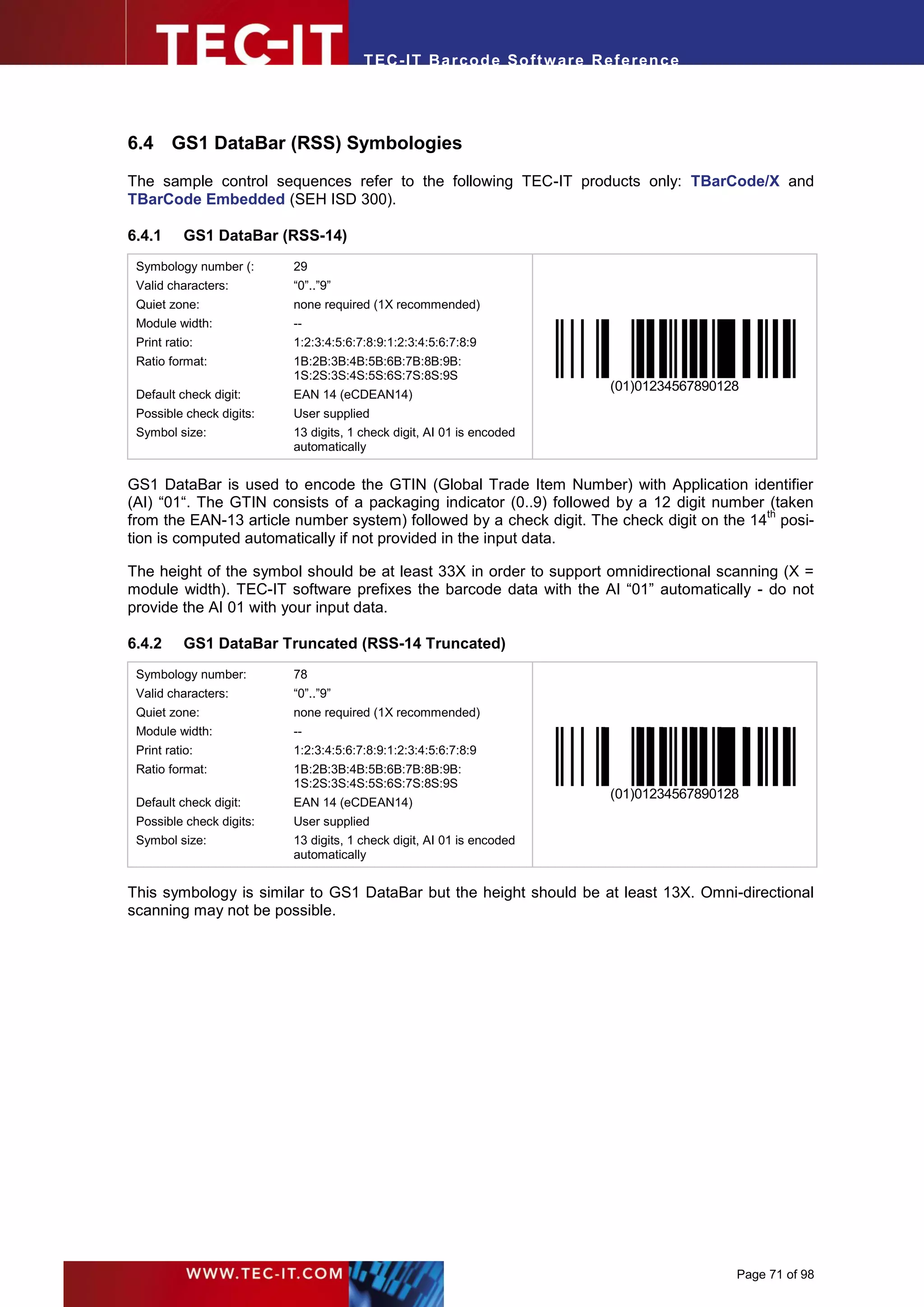 T EC- IT Ba r cod e So ft w are R ef e ren c e




6.4 GS1 DataBar (RSS) Symbologies
The sample control sequences refer to the following TEC-IT products only: TBarCode/X and
TBarCode Embedded (SEH ISD 300).

6.4.1      GS1 DataBar (RSS-14)
 Symbology number (:      29
 Valid characters:        “0”..”9”
 Quiet zone:              none required (1X recommended)
 Module width:            --
 Print ratio:             1:2:3:4:5:6:7:8:9:1:2:3:4:5:6:7:8:9
 Ratio format:            1B:2B:3B:4B:5B:6B:7B:8B:9B:
                          1S:2S:3S:4S:5S:6S:7S:8S:9S
                                                                          (01)01234567890128
 Default check digit:     EAN 14 (eCDEAN14)
 Possible check digits:   User supplied
 Symbol size:             13 digits, 1 check digit, AI 01 is encoded
                          automatically


GS1 DataBar is used to encode the GTIN (Global Trade Item Number) with Application identifier
(AI) “01“. The GTIN consists of a packaging indicator (0..9) followed by a 12 digit number (taken
                                                                                           th
from the EAN-13 article number system) followed by a check digit. The check digit on the 14 posi-
tion is computed automatically if not provided in the input data.

The height of the symbol should be at least 33X in order to support omnidirectional scanning (X =
module width). TEC-IT software prefixes the barcode data with the AI “01” automatically - do not
provide the AI 01 with your input data.

6.4.2      GS1 DataBar Truncated (RSS-14 Truncated)
 Symbology number:        78
 Valid characters:        “0”..”9”
 Quiet zone:              none required (1X recommended)
 Module width:            --
 Print ratio:             1:2:3:4:5:6:7:8:9:1:2:3:4:5:6:7:8:9
 Ratio format:            1B:2B:3B:4B:5B:6B:7B:8B:9B:
                          1S:2S:3S:4S:5S:6S:7S:8S:9S
                                                                          (01)01234567890128
 Default check digit:     EAN 14 (eCDEAN14)
 Possible check digits:   User supplied
 Symbol size:             13 digits, 1 check digit, AI 01 is encoded
                          automatically


This symbology is similar to GS1 DataBar but the height should be at least 13X. Omni-directional
scanning may not be possible.




                                                                                           Page 71 of 98
 
