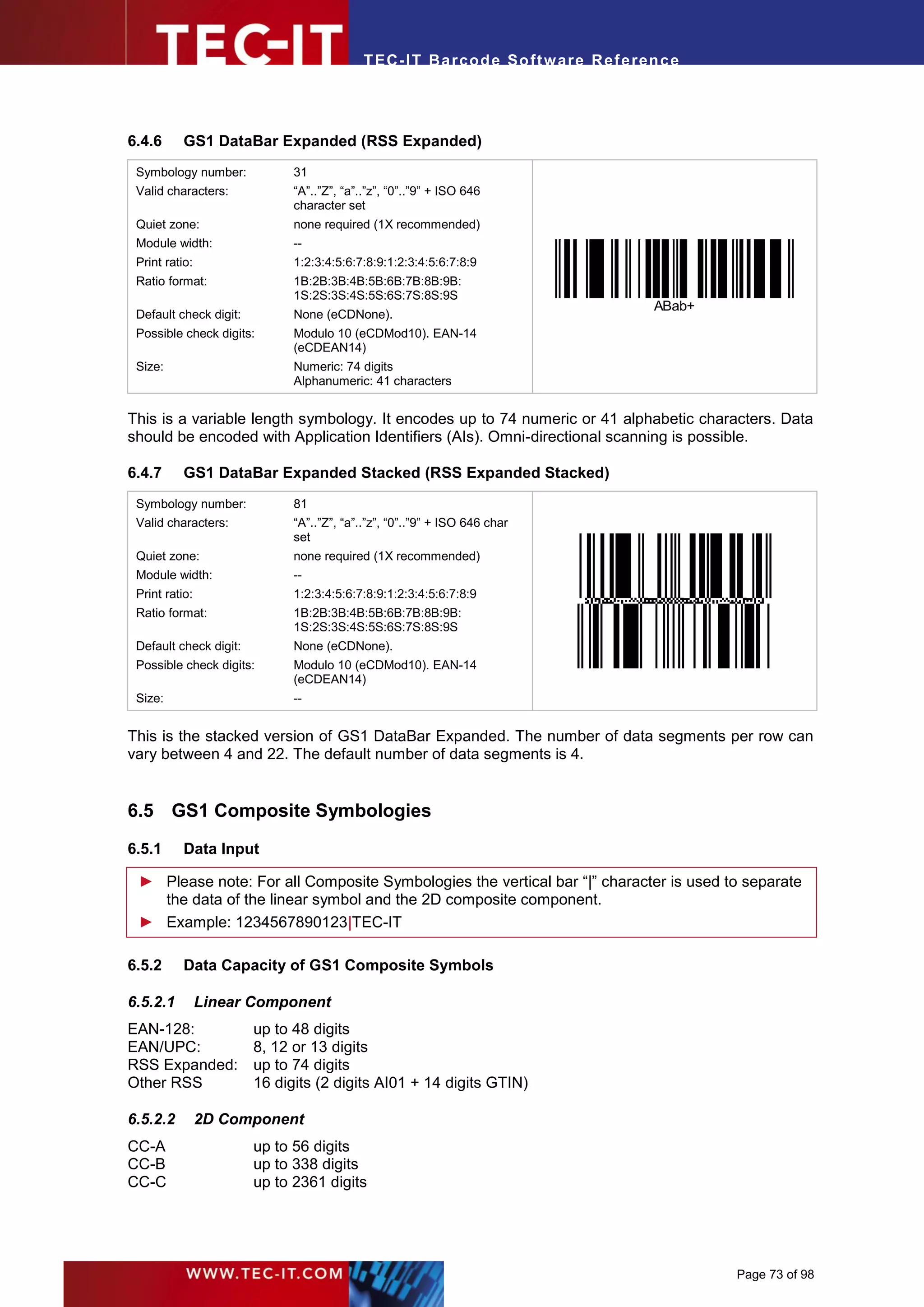 T EC- IT Ba r cod e So ft w are R ef e ren c e




6.4.6      GS1 DataBar Expanded (RSS Expanded)
 Symbology number:            31
 Valid characters:            “A”..”Z”, “a”..”z”, “0”..”9” + ISO 646
                              character set
 Quiet zone:                  none required (1X recommended)
 Module width:                --
 Print ratio:                 1:2:3:4:5:6:7:8:9:1:2:3:4:5:6:7:8:9
 Ratio format:                1B:2B:3B:4B:5B:6B:7B:8B:9B:
                              1S:2S:3S:4S:5S:6S:7S:8S:9S
                                                                                      ABab+
 Default check digit:         None (eCDNone).
 Possible check digits:       Modulo 10 (eCDMod10). EAN-14
                              (eCDEAN14)
 Size:                        Numeric: 74 digits
                              Alphanumeric: 41 characters


This is a variable length symbology. It encodes up to 74 numeric or 41 alphabetic characters. Data
should be encoded with Application Identifiers (AIs). Omni-directional scanning is possible.

6.4.7      GS1 DataBar Expanded Stacked (RSS Expanded Stacked)
 Symbology number:            81
 Valid characters:            “A”..”Z”, “a”..”z”, “0”..”9” + ISO 646 char
                              set
 Quiet zone:                  none required (1X recommended)
 Module width:                --
 Print ratio:                 1:2:3:4:5:6:7:8:9:1:2:3:4:5:6:7:8:9
 Ratio format:                1B:2B:3B:4B:5B:6B:7B:8B:9B:
                              1S:2S:3S:4S:5S:6S:7S:8S:9S
 Default check digit:         None (eCDNone).
 Possible check digits:       Modulo 10 (eCDMod10). EAN-14
                              (eCDEAN14)
 Size:                        --


This is the stacked version of GS1 DataBar Expanded. The number of data segments per row can
vary between 4 and 22. The default number of data segments is 4.


6.5 GS1 Composite Symbologies
6.5.1      Data Input

 ► Please note: For all Composite Symbologies the vertical bar “|” character is used to separate
   the data of the linear symbol and the 2D composite component.
 ► Example: 1234567890123|TEC-IT

6.5.2      Data Capacity of GS1 Composite Symbols

6.5.2.1         Linear Component
EAN-128:                up to 48 digits
EAN/UPC:                8, 12 or 13 digits
RSS Expanded:           up to 74 digits
Other RSS               16 digits (2 digits AI01 + 14 digits GTIN)

6.5.2.2         2D Component
CC-A                    up to 56 digits
CC-B                    up to 338 digits
CC-C                    up to 2361 digits




                                                                                              Page 73 of 98
 