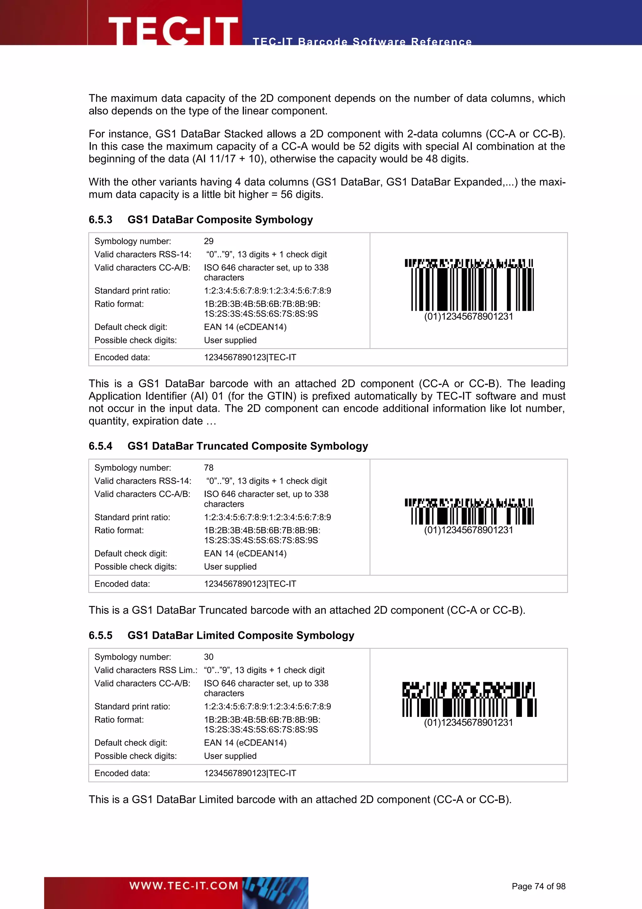 T EC- IT Ba r cod e So ft w are R ef e ren c e




The maximum data capacity of the 2D component depends on the number of data columns, which
also depends on the type of the linear component.

For instance, GS1 DataBar Stacked allows a 2D component with 2-data columns (CC-A or CC-B).
In this case the maximum capacity of a CC-A would be 52 digits with special AI combination at the
beginning of the data (AI 11/17 + 10), otherwise the capacity would be 48 digits.

With the other variants having 4 data columns (GS1 DataBar, GS1 DataBar Expanded,...) the maxi-
mum data capacity is a little bit higher = 56 digits.

6.5.3     GS1 DataBar Composite Symbology
 Symbology number:            29
 Valid characters RSS-14:      “0”..”9”, 13 digits + 1 check digit
 Valid characters CC-A/B:     ISO 646 character set, up to 338
                              characters
 Standard print ratio:        1:2:3:4:5:6:7:8:9:1:2:3:4:5:6:7:8:9
 Ratio format:                1B:2B:3B:4B:5B:6B:7B:8B:9B:
                              1S:2S:3S:4S:5S:6S:7S:8S:9S                        (01)12345678901231
 Default check digit:         EAN 14 (eCDEAN14)
 Possible check digits:       User supplied
 Encoded data:                1234567890123|TEC-IT


This is a GS1 DataBar barcode with an attached 2D component (CC-A or CC-B). The leading
Application Identifier (AI) 01 (for the GTIN) is prefixed automatically by TEC-IT software and must
not occur in the input data. The 2D component can encode additional information like lot number,
quantity, expiration date …

6.5.4     GS1 DataBar Truncated Composite Symbology
 Symbology number:            78
 Valid characters RSS-14:      “0”..”9”, 13 digits + 1 check digit
 Valid characters CC-A/B:     ISO 646 character set, up to 338
                              characters
 Standard print ratio:        1:2:3:4:5:6:7:8:9:1:2:3:4:5:6:7:8:9
 Ratio format:                1B:2B:3B:4B:5B:6B:7B:8B:9B:                      (01)12345678901231
                              1S:2S:3S:4S:5S:6S:7S:8S:9S
 Default check digit:         EAN 14 (eCDEAN14)
 Possible check digits:       User supplied
 Encoded data:                1234567890123|TEC-IT


This is a GS1 DataBar Truncated barcode with an attached 2D component (CC-A or CC-B).

6.5.5     GS1 DataBar Limited Composite Symbology
 Symbology number:            30
 Valid characters RSS Lim.: “0”..”9”, 13 digits + 1 check digit
 Valid characters CC-A/B:     ISO 646 character set, up to 338
                              characters
 Standard print ratio:        1:2:3:4:5:6:7:8:9:1:2:3:4:5:6:7:8:9
 Ratio format:                1B:2B:3B:4B:5B:6B:7B:8B:9B:                      (01)12345678901231
                              1S:2S:3S:4S:5S:6S:7S:8S:9S
 Default check digit:         EAN 14 (eCDEAN14)
 Possible check digits:       User supplied
 Encoded data:                1234567890123|TEC-IT


This is a GS1 DataBar Limited barcode with an attached 2D component (CC-A or CC-B).




                                                                                                 Page 74 of 98
 