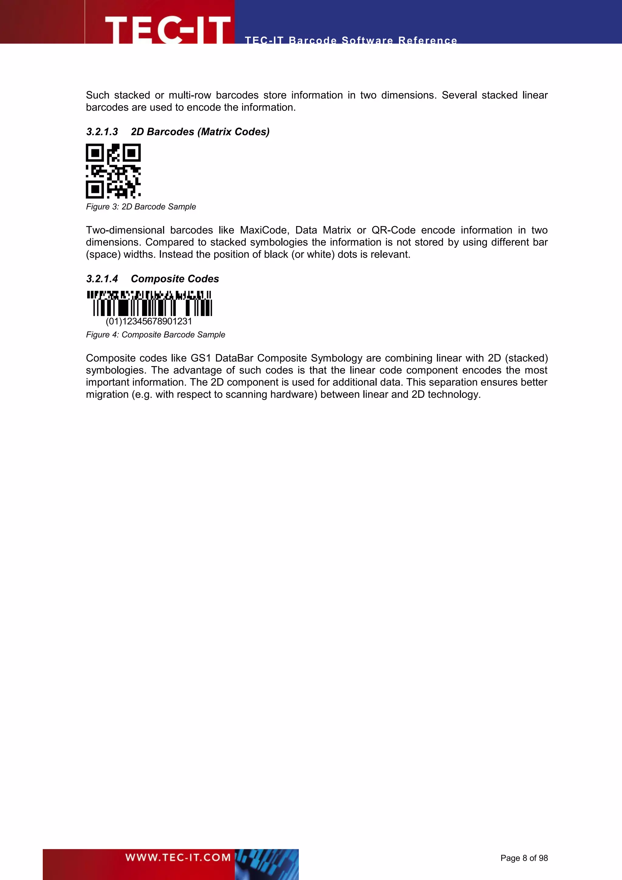 T EC- IT Ba r cod e So ft w are R ef e ren c e




Such stacked or multi-row barcodes store information in two dimensions. Several stacked linear
barcodes are used to encode the information.

3.2.1.3   2D Barcodes (Matrix Codes)




Figure 3: 2D Barcode Sample

Two-dimensional barcodes like MaxiCode, Data Matrix or QR-Code encode information in two
dimensions. Compared to stacked symbologies the information is not stored by using different bar
(space) widths. Instead the position of black (or white) dots is relevant.

3.2.1.4   Composite Codes



    (01)12345678901231
Figure 4: Composite Barcode Sample

Composite codes like GS1 DataBar Composite Symbology are combining linear with 2D (stacked)
symbologies. The advantage of such codes is that the linear code component encodes the most
important information. The 2D component is used for additional data. This separation ensures better
migration (e.g. with respect to scanning hardware) between linear and 2D technology.




                                                                                        Page 8 of 98
 